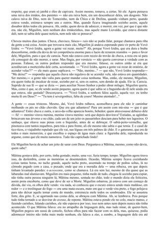 respeito, que eram só jatobá e óleo de capivara. Assim mesmo, tomava, a certas. Só ele. Agora pensava
uma raiva dos irmãos, dos parentes ― não era raiva bem, era um desconhecer deles, um desgosto. Não
calava raiva do Dito, nem do Tomezinho, nem da Chica e de Drelina, quando vinham perto, quando
estava vendo, estimava sempre uns e outros. Mas, quando ficava imaginando sozinho assim, aquele
dissabor deles todos ele pensava. Ah, então, quem devia de adoecer, e morrer, em vez, por que é que não
era, não ele, Miguilim, nem nenhum dos irmãozinhos, mas aquele mano Liovaldo, que estava distante
dali, nem se sabia dele quase notícia, nem nele não se pensava?

Choveu muitos dias juntos. Chuva, chuvisco, faísca― raio não se podia falar, porque chamava para riba
da gente a má coisa. Assim que trovoava mais cão, Miguilim já andava esperando para vir perto de Vovó
Izidra: ― "Vovó Izidra, agora a gente vai rezar, muito?" Ah, porque Vovó Izidra, que era dura e braba
desconforme, então ela devia de ter competência enorme para o lucro de rezarem reunidos ― para o favor
dele, Miguilim, para o que ele carecia. Nem não estava com receio do trovão de chuva, a reza era só para
ele conseguir de não morrer, e sarar. Mas fingia, por versúcia ― não queria conversar a verdade com as
pessoas. Falasse, os outros podiam responder que era mesmo; falasse, os outros então aí era que
acreditavam a mortezinha dele certa, acostumada. ― "Vovó Izidra, agora a gente vai rezar de oratório, de
acender velas?!" ― ele mais quase suplicava. ― "Não, menino..." ― que não, Vovó Izidra respondia―
"Me deixe!" ― respondia que aquela chuva não regulava de se acender vela, não estava em quantidades.
Ser menino,― a gente não valia para querer mandar coisa nenhuma. Mas, então, ele mesmo, Miguilim,
era quem tinha de encalcar de rezar, sozinho por si, sem os outros, sem demão de ajuda. Ele ia. Carecia.
Suprido de sua fé ― que se dizia ―: para auxiliar Nosso Senhor a poder obrar milagre. Miguilim queria.
Mas, como é que, se ele sendo assim pequeno, agora quem é que sabia se o baguinho-de-fé nele ainda era
que estava, não gastada? Descorçoava. ― "Vovó Izidra, a senhora falou aquilo, aquela vez: eu tenho
muita fé em Deus?" ― "Tu tem é severgonhice, falta de couro! Menino atentado!..."

A gente ― essas tristezas. Mesmo, daí, Vovó Izidra ralhava, aconselhava para ele não ir caminhar
molhando os pés no chão chovido. Que era que adiantava? Para um assim com má-sina ― que é que
adiantava? Entre chuva e outra, o arco-da-velha aparecia bonito, bebedor; quem atravessasse debaixo dele
― fú! ― menino virava menina, menina virava menino: será que depois desvirava? Estiadas, as agüinhas
brincavam nas árvores e no chão, cada um de um jeito os passarinhos desciam para beber nos lagoeiros. O
sanhaço, que oleava suas penas com o biquinho, antes de se debruçar. O sabiá-peito-vermelho, que
pinoteava com tantos requebros, para trás e para frente, ali ele mesmo não sabia o que temia. E o casal de
tico-ticos, o viajadinho repulado que ele vai, nas léguas em três palmos de chão. E o gaturamo, que era de
todos o mais menorzim, e que escolhia o espaço de água mais clara: a figurinha dele, reproduzida no
argume, como que ele muito namorava. Tudo tão caprichado lindo!

Ele Miguilim havia de achar um jeito de sarar com Deus. Perguntava a Mãitina, mesmo, como não devia,
quem sabe?

Mãitina gostava dele, por certo, tinha gostado, muito, uma vez, fazia tempo, tempo. Miguilim agora tirava
isso, da deslembra, como as memórias se desentendem. Ocasião, Mãitina sempre ficava cozinhando
coisas tantas horas, no tacho grande, aquele tacho preto, assentado na trempe de pedras soltas, lá no
cômodo pegado com a casa, o puxado, onde que era a moradia dela ― uma rebaixa, em que depois
tinham levantado paredes: o acrescente, como se chamava. Lá era sem luz, mesmo de dia quase que as
labaredas mal alumiavam. Miguilim era mais pequeno, tinha medo de tudo, chegou lá sozinho para espiar,
não tinha outra pessoa ninguém lá, Mãitina mesmo, sentada no chão, todo o mundo dizia ela feiticeira,
assim preta encoberta, como que deve de ser a Morte. Miguilim esbarrou, já estava com um começo de
dúvida, daí viu, os olhos dele vendo: viu nada, só conheceu que o escuro estava sendo mais maldoso, em
redor ― e o treslinguar do fogo ― era uma mata-escura, mato em que o verde vira preto, e fogo pelejava
para não deixar aquilo tomar conta do mundo, estremecia mole todos os sombreados. Ele se assustou
forte, deu grito. E, se agarrando nas costas dela, se abraçou com Mãitina. Ah, se lembrava. Pois porque
tudo tinha tornado a se desvirar do avesso, de repente. Mãitina estava pondo ele no colo, macio manso, e
fazendo carinhos, falando carinhos, ele não esperava por isso, isso nem antes nem depois nunca não tinha
acontecido. O que Mãitina falava: era no atrapalho da linguagem dela, mas tudo ninar, de querer-bem,
Miguilim pegava um sussú de consolo, fechou olhos para não facear com os dela, mas, quisesse, podia
adormecer inteiro não tinha mais medo nenhum, ela falava a zúo, a zumbo, a linguagem dela era até
 