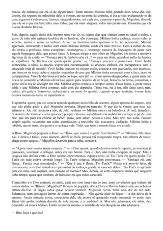 bonita, ele entendia que era só de algum amor. Tanto mesmo Mãitina tinha gostado dele, nesse dia, que,
depois, ela segurou na mãozinha dele, e vieram, até na porta-da-cozinha, aí ela gritou, exclamando os da
casa, e garrou a esbravecer, danisca, xingando todos, um cada um, e apontava para ele, Miguilim, dizendo
que ele só é que era bonzinho, mas todos, que ela mais xingava, todos não prestavam. Pensaram que ela
tivesse doidado furiosa.

Mas, depois, aquilo tinha sido mesmo uma vez só, os outros dias que vinham eram no igual a todos, a
gente de tudo não agüenta também de se lembrar, não consegue. Mãitina bebia cachaça, surtia todas as
venetas, sumia o senso na velhice. A ver, os meninos todos queriam ir lá, no acrescente, Mãitina
agachada, remexendo o tacho; num canto Mãitina dormia, ainda era mais trevoso. Com a colher-de-pau
ela mexia a goiabada, horas completas, resmungava, o resmungo passava da linguagem de gente para
aquela linguagem dela, que pouco fazia. A fumaça estipava nos olhos de Miguilim, ele tossia e apertava
lágrimas de rir azedo. ― "Fumaça p'ra lá, dinheiro p'ra cá..." ― cada um dizia, quando o enfio da fumaça
se espalhava. Só Drelina era quem queria gostar: ― "Fumaça percura é formosura. Vovó Izidra
sobrevinha, à tanta, às roucas, esgraviava escramuçando as crianças embora, êta escrapeteava com a
criançada toda do mundo! Vovó Izidra, mesmo no escuro assim, avançava nos guardados, nos esconsos,
em buracos na taipa, achava aqueles toquinhos de pau que Mãitina tinha escascado com a faca, eram os
calunguinhas, Vovó Izidra trouxava tudo no fogo, sem dó! ―: eram santos-desgraçados, a gente nem não
devia de consentir se Mãitina oferecesse aquilo para respeito de se beijar, bonecos do demo, cazumbos, a
gente devia era de decuspir em riba. Mãitina depois tornava a compor outros. Essas horas, a gente nunca
sabia o que Mãitina fosse arrumar, tudo com ela dependia. Tinha vez, ria à toa, não fazia caso; mas,
outras, ela gritava horroroso, enfrenesiava no meio do quintal, rogando pragas sentidas, tivesse lama
deitava mesmo na lama, se esparramava.

E agorinha, agora, que ele carecia tanto de qualquer assinzinho de socorro, algum aprumo de amparo, será
que não podia pedir a ela? Miguilim pensava. Miguilim nem ria. O que ele ia vendo: que nem não
adiantava. Ah, não adiantava não, de jeito nenhum ― Mãitina estava na bebedeira. A mal, derradeiro
deixavam ela tomasse como quisesse; porque estavam supeditando escondido na cachaça o pó de uma
raiz, que era para ela enfarar de beber, então, sem saber, perdia o vício. Mas nem não valia. Podiam
sobpôr aquilo, sustanciar em todas quantidades, a meizinha não executava. Judiação. Mãitina bebia e
rebebia, queria mais, ela gastava a cachaça toda. Tudo, que todo o mundo fazia, era errado.

A Rosa. Miguilim pergunta à Rosa: ― "Rosa, que coisa é a gente ficar héctico?" ― "Menino, fala nisso
não. Héctico é tísico, essas doenças, derrói no bofe, pessoa vai minguando magra, não esbarra de tossir,
chega cospe sangue..." Miguilim deserteia para a tulha, atontava.

― "Agora você ensina armar urupuca..." ― o Dito queria, quando desinvernou de repente, as maitacas já
passavam, vozeando o trilique, antes era tão bonito. Para o Dito, não tinha coragem de negar. Mas a
urupuca não definia certa, o Dito mesmo experimentou, espiava sério, só Tio Terêz era quem podia. Tio
Terêz em tudo estava vivendo longe. Tio Terêz voltasse, Miguilim conversava. ― "Sanhaço pia uma
flauta... Parece toca aprendendo..." ― "Que é que é flauta, Tio Terêz?" Flauta era assovio feito, de
instrumento, a melhor remedava o pio assim do sanhaço grande, o ioioioim deles... Tio Terêz ia aprontar
para ele uma, com taquara, com canudo de mamão? Mas, depois, de certo esqueceu, nunca que ninguém
tinha tempo, quase que nenhum, de trabalhar era que todos careciam.

Tomezinho e o Dito corriam, no pátio, cada um com uma vara de pau, eram cavalinhos que tinham até
nomes dados. ― "Brincar, Miguilim!" Brincar de pegador. Até a Chica e Drelina brincavam, os cachorros
latiam diverso. O Gigão sabia quase brincar também. Miguilim corria, tinha uma dor de um lado.
Esbarrava, nem conseguia ânimo de tomar respiração― Não queria aluir do lugar ― a dor devia de ir
embora. Assim instante assim, comecinho dela, ela estava só querendo vindo pousando ― então num
átimo não podia também desistir de nele pousar, e ir embora? Ia. Mas não adiantava, ele sabia, deu
descordo. Já estava héctico. Então, ia morrer mesmo, o remédio de seo Deográcias não adiantava.

― Dito, hoje é que dia?
 