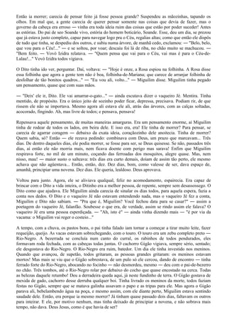 Então ia morrer; carecia de pensar feito já fosse pessoa grande? Suspendeu as mãozinhas, tapando os
olhos. Em mal que, a gente carecia de querer pensar somente nas coisas que devia de fazer, mas o
governo da cabeça era erroso ― vinha era toda ideia ruim das coisas que estão por poder suceder! Antes
as estórias. Do pai de seo Soande vivo, estória do homem boticário, Soande. Esse, deu um dia, se prezou
que já estava justo completo, capaz para navegar logo pra o Céu, regalias altas; como que então ele dispôs
de tudo que tinha, se despediu dos outros, e subiu numa árvore, de manhã cedo, exclamou: ― "Belo, belo,
que vou para o Céu!..." ― e se soltou, por voar; descaiu foi lá de riba, no chão muito se machucou. ―
"Bem feito. ― Vovó Izidra relatava. ― "Quem pensa que vai para o Céu, vai mas é para o Céu-de-
Lalau!..." Vovó Izidra todos vigiava.

O Dito tinha ido ver, perguntar. Daí, voltava: ― "Hoje é onze, a Rosa espiou na folhinha. A Rosa disse
essa folhinha que agora a gente tem não é boa, folhinha-de-Mariana; que carece de arranjar folhinha de
desfolhar de tão bonitos quadros..." ― "Eu vou ali, volto..." ― Miguilim disse. Miguilim tinha pegado
um pensamento, quase que com suas mãos.

― "Deix' ele ir, Dito. Ele vai amarrar-o-gato..." ― ainda escutava dizer o vaqueiro Jé. Mentira. Tinha
mentido, de propósito. Era o único jeito de sozinho poder ficar, depressa, precisava. Podiam rir, de que
rissem ele não se importava. Mesmo agora ali estava ele ali, atrás das árvores, com as calças soltadas,
acocorado, fingindo. Ah, mas livre de todos; e pensava, pensava!

Repensava aquele pensamento, de muitas maneiras amarguras. Era um pensamento enorme, aí Miguilim
tinha de rodear de todos os lados, em beira dele. E isso era, era! Ele tinha de morrer? Para pensar, se
carecia de agarrar coragem ― debaixo da exata ideia, coraçãozinho dele anoitecia. Tinha de morrer?
Quem sabia, só? Então ― ele rezava pedindo: combinava com Deus, um prazo que marcavam... Três
dias. De dentro daqueles dias, ele podia morrer, se fosse para ser, se Deus quisesse. Se não, passados três
dias, aí então ele não morria mais, nem ficava doente com perigo mas sarava! Enfim que Miguilim
respirava forte, no mil de um minuto, coçando das ferroadas dos mosquitos, alegre quase. Mas, nem
nisso, mau! ― maior susto o salteava: três dias era curto demais, doíam de assim tão perto, ele mesmo
achava que não agüentava... Então, então, dez. Dez dias, bom, como valesse de ser, dava espaço de,
amanhã, principiar uma novena. Dez dias. Ele queria, lealdoso. Deus aprovava.

Voltou para junto. Agora, ele se aliviava qualqual, feliz no acomodamento, espairecia. Era capaz de
brincar com o Dito a vida inteira, o Ditinho era a melhor pessoa, de repente, sempre sem desassossego. O
Dito como que ajudava. Ele Miguilim ainda carecia de sinalar os dias todos, para aquela espera, fazia a
conta nos dedos. O Dito e o vaqueiro Jé não estavam entendendo nada, mas o vaqueiro Jé fez a conta,
Miguilim e Dito não sabiam. ― "Pra que é, Miguilim? Você fechou data para se casar?" ― assim a
poetagem do vaqueiro Jé, falanfão. Soubesse o que era, de verdade, assim se rindo assim ele falava? O
vaqueiro Jé era uma pessoa esperdiçada. ― "Ah, isto é" ― ainda vinha dizendo mais ― "é por via da
vacama: o Miguilim vai reger o costeio..."

A tempo, com a chuva, os pastos bons, o pai tinha falado iam tornar a começar a tirar muito leite, fazer
requeijão, queijo. As vacas estavam sobrechegando, com o touro. O touro era um zebu completo preto ―
Rio-Negro. A bezerrada se concluía num canto do curral, os rabinhos de todos pendurados, eles
formavam roda fechada, com as cabeças todas juntas. O cachorro Gigão vigiava, sempre sério, sentado;
ele desgostava do Rio-Negro. O Rio-Negro era ruim, batedor. Um dia ele tinha investido nos meninos.
Quando que avançou, de supetão, todos gritaram, as pessoas grandes gritaram: os meninos estavam
mortos! Mas mais se viu que o Gigão sobrestava, de um pulo só ele cercou, dando de encontro ― tinha
ferrado forte do Rio-Negro, abocando no focinho ― não desmordeu, mesmo ― deu com o pai-de-bezerro
no chão. Três tombos, até o Rio-Negro rolar por debaixo do cocho que quase encostado na cerca. Todas
as belezas daquele retumbo! Deu a derradeira queda aqui, já neste fundinho de terra. O Gigão gostava de
mexida de gado, cachorro desse derruba qualquer boi. Tinha livrado os meninos da morte, todos faziam
festas no Gigão, sempre que se matava galinha assavam o papo e as tripas para ele. Mas agora o Gigão
parava ali, bebelambendo água na poça, e mesmo assim, com ele diante perto, Miguilim estava sentindo
saudade dele. Então, era porque ia mesmo morrer? Já tinham quase passado dois dias, faltavam os outros
para inteirar. E ele, por motivo nenhum, mas tinha deixado de principiar a novena, e não sobrava mais
tempo, não dava. Deus Jesus, como é que havia de ser?
 