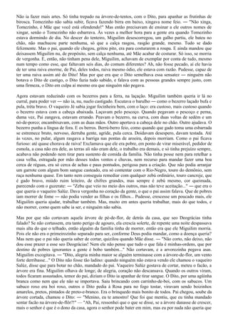 Não ia fazer mais artes. Só tinha trepado na árvore-de-tentos, com o Dito, para apanhar as frutinhas de
birosca. Tomezinho não sabia subir, ficava fazendo birra em baixo, xingava nome feio. ― "Não xinga,
Tomezinho, é Mãe que você está ofendendo!" Mas então precisavam de ensinar a ele outros nomes de
xingar, senão o Tomezinho não esbarrava. Às vezes a melhor hora para a gente era quando Tomezinho
estava dormindo de dia. No descer do tenteiro, Miguilim desescorregou, um galho partiu, ele bateu no
chão, não machucou parte nenhuma, só que a calça rasgou, rasgão grande, mesmo. Tudo se dado
felizmente. Mas o pai, quando ele chegou, gritou pito, era para costurarem a roupa. E ainda mandou que
deixassem Miguilim nu, de propósito, sem calça nenhuma, até Mãe acabar de costurar. Só isso, se morria
de vergonha. E, então, não tinham pena dele, Miguilim, achavam de exemplar por conta de tudo, mesmo
num tempo como esse, que faltavam seis dias, do comum diferentes? Ah, não fosse pecado, aí ele havia
de ter uma raiva enorme, de Pai, deles todos, raiva mesmo ódio, ele estava com razão. Pudesse, capaz de
ter uma raiva assim até do Dito! Mas por que era que o Dito semelhava essa sensatez ― ninguém não
botava o Dito de castigo, o Dito fazia tudo sabido, e falava com as pessoas grandes sempre justo, com
uma firmeza, o Dito em culpa aí mesmo era que ninguém não pegava.

Agora estavam reduzindo com os bezerros para a ferra, na laçação. Miguilim também queria ir lá no
curral, para poder ver ― não ia, nu, nuelo castigado. Escutava o barulho ― como o bezerro laçado bufa e
pula, tréta bravo. O vaqueiro Jé sabia jogar focinheira bem, com o laço: era custoso, mais custoso quando
o bezerro estava com a cabeça abaixada. Laçavam pelo pescoço. Quando pegavam o pescoço e perna,
duma vez, Pai zangava, estavam errando. Peavam o bezerro, na curva, com duas voltas de sedém e um
nó-de-porco; encambixavam, com as duas mãos. Outro apertava a cabeça dele no chão. Outro ajudava. O
bezerro punha a língua de fora. E os berros. Berrú-berro feio, como quando que gado toma uma esbarrada
se estremece bruto, nervoso, derruba gente, agride, pula cerca. Doidavam desespero, davam testada. Até
às vezes, no pular, algum rasgava a barriga nas pontas de aroeira, depois morriam. Como o pai ficava
furioso: até quase chorava de raiva! Exclamava que ele era pobre, em ponto de virar miserável, pedidor de
esmola, a casa não era dele, as terras ali não eram dele, o trabalho era demais, e só tinha prejuízo sempre,
acabava não podendo nem tirar para sustento de comida da família. Não tinha posse nem para retelhar a
casa velha, estragada por mão desses todos ventos e chuvas, nem recurso para mandar fazer uma boa
cerca de réguas, era só cerca de achas e paus pontudos, perigosa para a criação. Que não podia arranjar
um garrote com algum bom sangue casteado, era só contentar com o Rio-Negro, touro do demônio, sem
raça nenhuma quase. Em tanto nem conseguia remediar com qualquer zebú ordinário, touro cancreje, que
é gado bravo, miúdo ruim leiteiro, de chifres grandes, mas sempre é zebú mesmo, cor queimada,
parecendo com o guzerate: ― "Zebu que veio no meio dos outros, mas não teve aceitação..." ― que era o
que queria o vaqueiro Salúz. Dava vergonha no coração da gente, o que o pai assim falava. Que de pobres
iam morrer de fome ― não podia vender as filhas e os filhos... Pudesse, crescesse um poucado mais, ele
Miguilim queria ajudar, trabalhar também. Mas, muito em antes queria trabalhar, mais do que todos, e
não morrer, como quem sabe ia ser, e ninguém não sabia.

Mas por que não cortavam aquela árvore de pé-de-flor, de detrás da casa, que seo Deográcias tinha
falado? Se não cortassem, era tanto perigo de agouro, ela crescia solerte, de repente uma noite despassava
mais alta do que o telhado, então alguém da família tinha de morrer, então era que ele Miguilim morria.
Pois ele não era o primeirozinho separado para ser, conforme Deus podia mandar, como a doença queria?
Mas nem que o pai não queria saber de cortar, quizilou quando Mãe disse. ― "Não corto, não deixo, não
dou esse prazer a esse seo Deográcias! Nem ele não pense que tudo o que fala é minhas-ordens, que por
destino de pobres ignorantes a gente é bobo também..." Não cortavam, e a arvorezinha pegava asas.
Miguilim excogitava. ― "Dito, alegria minha maior se alguém terminasse com a árvore-de-flor, um vento
forte derribasse..." O Dito não fosse tão ladino: quando ninguém não estava vendo ele chamou o vaqueiro
Salúz, disse que para botar no chão, mandado do pai. Vaqueiro Salúz gostava de cortar, meteu o facão, a
árvore era fina. Miguilim olhava de longe; de alegria, coração não descansava. Quando os outros viram,
todos ficaram assustados, temor do pai, diziam o Dito ia apanhar de tirar sangue. O Dito, por uma agüinha
branca como nem que ele não se importava. Saiu brincando com carrinho-de-boi, com os sabucos. Um
sabuco roxo era boi roxo, outros o Dito pedia à Rosa para no fogo tostar, viravam sendo boizinhos
amarelos, pretos, pintados de preto-e-branco. Era o brinquedo mais bonito de todos. Pai chegou, soube da
árvore cortada, chamou o Dito: ― "Menino, eu te amostro! Que foi que mentiu, que eu tinha mandado
sentar facão na árvore-de-flôr?!" — "Ah, Pai, ressonhei que o que se disse, se a árvore danasse de crescer,
mais o senhor é que é o dono da casa, agora o senhor pode bater em mim, mas eu por nada não queria que
 