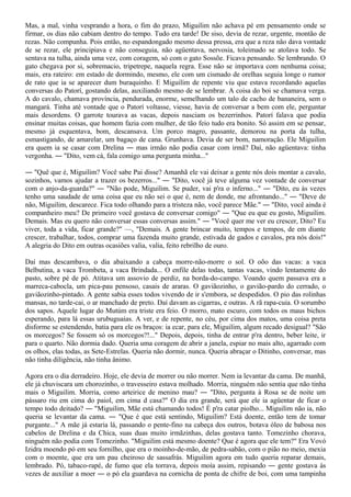 Mas, a mal, vinha vesprando a hora, o fim do prazo, Miguilim não achava pé em pensamento onde se
firmar, os dias não cabiam dentro do tempo. Tudo era tarde! De siso, devia de rezar, urgente, montão de
rezas. Não compunha. Pois então, no espandongado mesmo dessa pressa, era que a reza não dava vontade
de se rezar, ele principiava e não conseguia, não agüentava, nervosia, toleimado se atolava todo. Se
sentava na tulha, ainda uma vez, com coragem, só com o gato Sossõe. Ficava pensando. Se lembrando. O
gato chegava por si, sobremacio, tripetrepe, naquela regra. Esse não se importava com nenhuma coisa;
mais, era rateiro: em estado de dormindo, mesmo, ele com um cismado de orelhas seguia longe o rumor
de rato que ia se aparecer dum buraquinho. E Miguilim de repente viu que estava recordando aquelas
conversas do Patorí, gostando delas, auxiliando mesmo de se lembrar. A coisa do boi se chamava verga.
A do cavalo, chamava província, pendurada, enorme, semelhando um talo de cacho de bananeira, sem o
mangará. Tinha até vontade que o Patorí voltasse, viesse, havia de conversar a bem com ele, perguntar
mais desordens. O garrote tourava as vacas, depois nasciam os bezerrinhos. Patorí falava que podia
ensinar muitas coisas, que homem fazia com mulher, de tão feio tudo era bonito. Só assim em se pensar,
mesmo já esquentava, bom, descansava. Um porco magro, passante, demorou na porta da tulha,
esmastigando, de amarelar, um bagaço de cana. Grunhava. Devia de ser bom, namoração. Ele Miguilim
era quem ia se casar com Drelina ― mas irmão não podia casar com irmã? Daí, não agüentava: tinha
vergonha. ― "Dito, vem cá, fala comigo uma pergunta minha..."

― "Quê que é, Miguilim? Você sabe Pai disse? Amanhã ele vai deixar a gente nós dois montar a cavalo,
sozinhos, vamos ajudar a trazer os bezerros..." ― "Dito, você já teve alguma vez vontade de conversar
com o anjo-da-guarda?" ― "Não pode, Miguilim. Se puder, vai p'ra o inferno..." ― "Dito, eu às vezes
tenho uma saudade de uma coisa que eu não sei o que é, nem de donde, me afrontando..." ― "Deve de
não, Miguilim, descarece. Fica todo olhando para a tristeza não, você parece Mãe." ― "Dito, você ainda é
companheiro meu? De primeiro você gostava de conversar comigo" ― "Que eu que eu gosto, Miguilim.
Demais. Mas eu quero não conversar essas conversas assim." ― "Você quer me ver eu crescer, Dito? Eu
viver, toda a vida, ficar grande?" —, "Demais. A gente brincar muito, tempos e tempos, de em diante
crescer, trabalhar, todos, comprar uma fazenda muito grande, estivada de gados e cavalos, pra nós dois!"
A alegria do Dito em outras ocasiões valia, valia, feito rebrilho de ouro.

Daí mas descambava, o dia abaixando a cabeça morre-não-morre o sol. O oõo das vacas: a vaca
Belbutina, a vaca Trombeta, a vaca Brindada... O enfile delas todas, tantas vacas, vindo lentamente do
pasto, sobre pé de pó. Atitava um assovio de perdiz, na borda-do-campo. Voando quem passava era a
marreca-cabocla, um pica-pau pensoso, casais de araras. O gaviãozinho, o gavião-pardo do cerrado, o
gaviãozinho-pintado. A gente sabia esses todos vivendo de ir s'embora, se despedidos. O pio das rolinhas
mansas, no tarde-cai, o ar manchado de preto. Daí davam as cigarras, e outras. A rã rapa-cuia. O sorumbo
dos sapos. Aquele lugar do Mutúm era triste era feio. O morro, mato escuro, com todos os maus bichos
esperando, para lá essas urubuguaias. A ver, e de repente, no céu, por cima dos matos, uma coisa preta
disforme se estendendo, batia para ele os braços: ia ecar, para ele, Miguilim, algum recado desigual? "São
os morcegos? Se fossem só os morcegos?!..." Depois, depois, tinha de entrar p'ra dentro, beber leite, ir
para o quarto. Não dormia dado. Queria uma coragem de abrir a janela, espiar no mais alto, agarrado com
os olhos, elas todas, as Sete-Estrelas. Queria não dormir, nunca. Queria abraçar o Ditinho, conversar, mas
não tinha diligência, não tinha ânimo.

Agora era o dia derradeiro. Hoje, ele devia de morrer ou não morrer. Nem ia levantar da cama. De manhã,
ele já chuviscara um chorozinho, o travesseiro estava molhado. Morria, ninguém não sentia que não tinha
mais o Miguilim. Morria, como arteirice de menino mau? ― "Dito, pergunta à Rosa se de noite um
pássaro riu em cima do paiol, em cima d casa?" O dia era grande, será que ele ia agüentar de ficar o
tempo todo deitado? ― "Miguilim, Mãe está chamando todos! É p'ra catar piolho... Miguilim não ia, não
queria se levantar da cama. ― "Que é que está sentindo, Miguilim? Está doente, então tem de tomar
purgante..." A mãe já estaria lá, passando o pente-fino na cabeça dos outros, botava óleo de babosa nos
cabelos de Drelina e da Chica, suas duas muito irmãzinhas, delas gostava tanto. Tomezinho chorava,
ninguém não podia com Tomezinho. "Miguilim está mesmo doente? Que é agora que ele tem?" Era Vovó
Izidra moendo pó em seu fornilho, que era o moinho-de-mão, de pedra-sabão, com o pião no meio, mexia
com o moente, que era um pau cheiroso de sassafrás. Miguilim agora em tudo queria reparar demais,
lembrado. Pó, tabaco-rapé, de fumo que ela torrava, depois moía assim, repisando ― gente gostava às
vezes de auxiliar a moer ― o pó ela guardava na cornicha de ponta de chifre de boi, com uma tampinha
 
