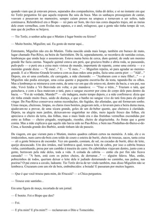 quando viam que já estavam presos, separados dos companheiros, tinha dó deles; e só no instante em que
tio Terêz perguntou foi que aquela resposta lhe saiu da boca. Mas os sanhaços prosseguiam de cantar,
voavam e pousavam no mamoeiro, sempre caíam presos na urupuca e tornavam a ser soltos, tudo
continuava. Relembrável era o Bispo — rei para ser bom, tão rico nas cores daqueles trajes, até as meias
dele eram vermelhas, com fivelas nos sapatos, e o anel, milagroso, que a gente não tinha tempo de ver,
mas que de joelhos se beijava.

— Tio Terêz, o senhor acha que o Mutúm é lugar bonito ou feioso?

— Muito bonito, Miguilim; uai. Eu gosto de morar aqui...

Entretanto, Miguilim não era do Mutúm. Tinha nascido ainda mais longe, também em buraco de mato,
lugar chamado Pau-Rôxo, na beira do Saririnhém. De lá, separadamente, se recordava de sumidas coisas,
lembranças que ainda hoje o assustavam. Estava numa beira de cerca, dum quintal, de onde um menino
grande lhe fazia caretas. Naquele quintal estava um perú, que gruziava brabo e abria roda, se passeando,
pufo-pufo — o perú era a coisa mais vistosa do mundo, importante de repente, como uma estória — e o
meninão grande dizia: — "É meu!..." E: — "É meu..." — Miguilim repetia, só para agradar ao menino-
grande. E aí o Menino Grande levantava com as duas mãos uma pedra, fazia uma careta pior: — "Aãã!..."
Depois, era só uma confusão, ele carregado, a mãe chorando: — "Acabaram com o meu filho!..." — e
Miguilim não podia enxergar, uma coisa quente e peguenta escorria-lhe da testa, tapando-lhe os olhos.
Mas a lembrança se misturava com outra, de uma vez em que ele estava nú, dentro da bacia, e seu pai, sua
mãe, Vovó Izidra e Vó Benvinda em volta; o pai mandava: — "Traz o trém..." Traziam o tatú, que
guinchava, e com a faca matavam o tatú, para o sangue escorrer por cima do corpo dele para dentro da
bacia. — "Foi de verdade, Mamãe?" — ele indagara, muito tempo depois; e a mãe confirmava: dizia que
ele tinha estado muito fraco, saído de doença, e que o banho no sangue vivo do tatú fora para ele poder
vingar. Do Pau-Rôxo conservava outras recordações, tão fugidas, tão afastadas, que até formavam sonho.
Umas moças, cheirosas, limpas, os claros risos bonitos, pegavam nele, o levavam para a beira duma mesa,
ajudavam-no a provar, de uma xícara grande, goles de um de-beber quente, que cheirava à claridade.
Depois, na alegria num jardim, deixavam-no engatinhar no chão, meio àquele fresco das folhas, ele
apreciava o cheiro da terra, das folhas, mas o mais lindo era o das frutinhas vermelhas escondidas por
entre as folhas — cheiro pingado, respingado, risonho, cheiro de alegriazinha. As frutas que a gente
comia. Mas a mãe explicava que aquilo não havia sido no Pau-Rôxo, e bem nas Pindaíbas-de-Baixo-e-de-
Cima, a fazenda grande dos Barbóz, aonde tinham ido de passeio.

Da viagem, em que vieram para o Mutúm, muitos quadros cabiam certos na memória. A mãe, ele e os
irmãozinhos, num carro-de-bois com toldo de couro e esteira de buriti, cheio de trouxas, sacos, tanta coisa
— ali a gente brincava de esconder. Vez em quando, comiam, de sal, ou cocadas de buriti, dôce de leite,
queijo descascado. Um dos irmãos, mal lembrava qual, tomava leite de cabra, por isso a cabrita branca
vinha, caminhando, presa por um cambão à traseira do carro. Os cabritinhos viajavam dentro, junto com a
gente, berravam pela mãe deles, toda a vida. A coitada da cabrita — então ela por fim não ficava
cansada? — "A bem, está com os peitos cheios, de derramar..." — alguém falava. Mas, então,
pobrezinhos de todos, queriam deixar o leite dela ir judiado derramando no caminho, nas pedras, nas
poeiras? O pai estava a cavalo, ladeante. Tio Terêz devia de ter vindo também, mas disso Miguilim não se
lembrava. Cruzaram com um rôr de bois, embrabecidos: a boiada! E passaram por muitos lugares.

— Que é que você trouxe para mim, do S'rucuiú? — a Chica perguntou.

— Trouxe este santinho...

Era uma figura de moça, recortada de um jornal.

— É bonito. Foi o Bispo que deu?

— Foi.

— E p'ra mim? E p'ra mim?! — reclamavam o Dito e Tomezinho.
 