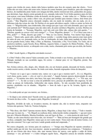 segura com tirinha de couro, dentro dela botava também uma fava de cumarú, para dar cheiro... Vovó
Izidra não era ruim, todos não eram ruins, faziam ele comer bastante, para fortalecer, para não emagrecer
héctico, de manhãzinha prato fundo com mingau-de-fubá, dentro misturavam leite, pedacinhos de queijo,
que derretiam, logo, depois comia gemada de ovo, enjoada, toda noite Vovó Izidra quentava para ele leite
com açúcar, com umas folhinhas verdes de hortelã, era tão gostoso... A mãe vinha ver: ― "Melhor se dar
logo o sal-amargo a ele, senão o Bero vem, ele pensa que remédio para menino é doses, feito bruto p'ra
cavalo..." Mas Miguilim estava chorando simples, não era medo de remédio, não era nada, era só a
diferença toda das coisas da vida. Só Drelina só era quem adivinhava aquilo, vinha se sentar na beira da
cama. ― "Miguilinzinho, meu irmãozinho, fala comigo por que é que você está chorando, que é que você
está sentindo dor?" Drelina pegara uma das mãos dele, de junto carinhava Miguilim, na testa. Drelina era
bonita de bondade. ― "Sossega, Miguilim, você não está com febre não, cabeça não está quente..." ―
"Drelina, quando eu crescer você casa comigo?" ― "Caso, Miguilim, demais." ― "E a Chica casa com o
Dito, pode?" ― "Pode, decerto que pode." ― "Mas eu vou morrer, Drelina. Vou morrer hoje daqui a
pouco..." Quem sabe, quem sabe, melhor ficasse sozinho ― sozinho longe deles parecia estar mais perto
de todos de uma vez, pensando neles, no fim, se lembrando, de tudo, tinha tanta saudade de todos. Para
um em grandes horas, todos: Mãe, o Dito, as Meninas, Tomezinho, o Pai, Vovó Izidra, Tio Terêz, até os
cachorros também, o gato Sossõe, Rosa, Mãitina, vaqueiro Salúz, o vaqueiro Jé, Maria Pretinha... Mas, no
pingo da horinha de morrer, se abraçado com a mãe, muito, chamando pelo nome que era dela, tão bonito:
― Nhanina...

― Mãe! Acode ligeiro, o Miguilim está dando excesso!...

E o Dito? Onde o Dito estava? Saíra correndo certo. Tinha avistado o seo Aristeu, que descia de volta do
Nhangã, montado no seu cavalinho sagaz, foi correu ― chamar para vir ver Miguilim, pronto. Seo
Aristeu chegou.

Seo Aristeu entrava, alto, alegre, alto, falando alto, era um homem grande, desusado de bonito, mesmo
sendo roceiro assim; e doido, mesmo. Se rindo com todos, fazendo engraçadas vênias de dançador.

― "Vamos ver o que é que o menino tem, vamos ver o que é que o menino tem?!... Ei e ei, Miguilim,
você chora assim, assim ― p'ra cá você ri, p'ra mim!..." Aquele homem parecia desinventado de uma
estória. ― "O menino tem nariz, tem boca, tem aqui, tem umbigo, tem umbigo só..." ― "Ele sara, seo
Aristeo?" ― "... Se não se tosar a crina do poldrinho novo, pescoço do poldrinho não engrossa. Se não
cortar as presas do leitãozinho, leitãozinho não mama direito... Se não esconder bem pombinha do
menino, pombinha voa às aluadas... Miguilim ― bom de tudo é que tu 'tá: levanta, ligeiro e são,
Miguilim..."

― Eu ainda pode ser que vou morrer, seo Aristeu...

― Se daqui a uns setenta anos! Sucede como eu, que também uma vez já morri: morri sim, mas acho que
foi morte de ida-e-volta... Te segura e pula, Miguilim, levanta já!

Miguilim, dividido de tudo, se levantava mesmo, de repente são, não ia morrer mais, enquanto seo
Aristeu não quisesse. Todo ria. Tremia d alegrias.

― "Não disse, não falei? Apruma mesmo durim, Miguilim, a dança hoje é das valsas..." Todo o mundo:
boca que ria mais ria. — "Ai, Miguili eu soubesse disto, tinha trazido minha companhia ― que por nome
tem até é Minrela-Mindola, Menina Gordinha, com mil laços de fitas... ― viola mestra de todo tocar!" ―
"Então, eu não estou héctico nem tísico não, seo Aristeu?" ― "Bate na boca por bestagem tão grande que
se disse, compadre meu Miguilim: nunca que eu ouvi outra maior. Tísica nem não dá nestes Gerais, o ar
aqui não consente! Vai o que você tem é saúde grande ainda mal empenada..."

Pai estava chegando, seo Aristeu para ele explicava: ― "Amigo meu Miguilim de repente estranhou a
melhor saúde que ele tem. Isso isso-mesmo:. ajustar as perninhas primeiro nos compassos..." Estipulava:
que ali nos Gerais não dava tísica, não, mas mesmo tísica ele sarava, com agrião e caldo de bicho
caramujo ― era: pá!-bosta! ― e todos milagres aquilo fazia... Miguilim carecia de remédio nenhum,
 
