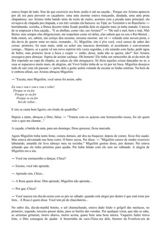 estava limpo de tudo. Siso de que exercício era bom: podia ir até na caçada... Porque seo Aristeu aparecia
por ali era para prevenir os caçadores: uma anta enorme estava trançando, desdada, uma anta preta
chapadense, seo Aristeu tinha batido atrás da treita do rastro, acertara com a picada mais principal, ela
reviajava de chapada pra chapada, e em três veredas ela baixava: no Tipã, no Terentém e no Ranchório ―
burrinhando, sozinha, a fêmea decerto tinha ficado perdida dela ou alguém mais já tinha matado. Carecia
de se emprazar a boa caçada... "E as abelhas, como vão, seo Aristeu?" ― "De mel e mel, bem e mal, Nhô
Berno, mas sempre elas diligenceiam, me respeitam como rei delas, elas sabem que eu sou o Rei-Bemol...
Inda ontem, sei, sabem, um cortiço deu enxame, enxame enorme: um vê ― rolando uma nuvem preta, o
dia devia de querer estar no meio, rosnando... Ei, Miguilim, isto é p'ra você, você carece de saber das
coisas: primeiro, foi num mato, onde eu achei uns macacos dormindo, aí acordaram e conversaram
comigo... Depois, se a gente vê um ruivo espirrar três vezes seguidas, e ele estando com facão, pedir água
de beber, mas primeiro lavar a boca e cuspir ― então, desse, nada não se queira, não!" Seo Aristeu
sossegava para almoçar. Supria de aceitar cachaça. Oh homem! Ele tinha um ramozinho de ai-de-mim de
flor espetado na copa do chapéu, as calças ele não arregaçava. Só dizia aquelas coisas dançadas no ar, a
casa se espaceava muito mais, de alegrias, até Vovó Izidra tinha de se rir por ter boca. Miguilim desejava
tudo de sair com ele passear ― perto dele a gente sentia vontade de escutar as lindas estórias. Na hora de
ir embora afinal, seo Aristeu abraçou Miguilim:

― "Escuta, meu Miguilim, você sarou foi assim, sabe:

Eu vou e vou e vou e vou e volto!
 Porque se eu for
  Porque se eu for
   Porque se eu for
    hei-de voltar...

E isto se canta bem ligeiro, em tirado de quadrilha."

Depois e tanto, abraçou o Dito; falou: ― "Tratem com os açúcras este homenzinho nosso, foi ele quem
veio e quis me chamar..."

A caçada, a batida da anta, para um domingo, Deus quisesse, ficou marcada.

Agora Miguilim tinha tanta fome, comeu demais, até deu na fraqueza: depois de comer, ficou frio suado.
Mas estava alevantado nas boas cores. O barro secou. Pai disse: ― "Miguilim carece de render exercício
labutando, amanhã ele leva almoço meu na rocinha." Miguilim gostou disso, por demais: Pai estava
achando que ele tinha préstimo para ajudar, Pai tinha falado com ele sem ser ralhando. A alegria de
Miguilim era a sús.

― Você me ensinazinho a dançar, Chica?

― Ensino, você não aprende.

― Aprendo sim, Chica...

― A Rosa quem disse: Dito aprende, Miguilim não aprende...

― Por que, Chica?

― Você nasceu em dia-de-sexta com os pés no sábado: quando está alegre por dentro é que está triste por
fora... A Rosa é quem disse. Você tem pé de chacolateira...

No odtro dia, dia-de-manhã bonito, o sol chamachando, estava dado lindo o grilgril das maitacas, no
primeiro, segundo, terceiro passar delas, para os buritis das veredas. Por qualquer coisa, que não se sabe,
as seriemas gritaram, morro abaixo, morro acima, quase bem uma hora inteira. Vaqueiro Salúz tirava
leite, o Dito conseguia de ajudar. A bezerrinha da vaca Piúna era dele, bezerro da Trombeta era de
 