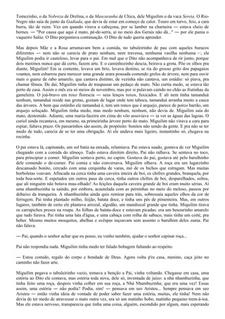 Tomezinho, o da Nobreza de Drelina, o da Mascaranha de Chica, dele Miguilim o da vaca Sereia. O Rio-
Negro não saía de junto da Gadiada, que devia de estar em começo de calor. Touro em turvo, feio, a cara
burra, tão de ruim. Vez em quando virava a cabeçona, por se lamber na charneira ― estava cheio de
bernes. ― "Por causa que aqui é mato, pé-de-serra, aí no meio dos Gerais não dá..." ― por ele punia o
vaqueiro Salúz. O Dito perguntava continuação. O Dito de tudo queria aprender.

Mas depois Mãe e a Rosa arrumavam bem a comida, no tabuleirinho de pau com aqueles buracos
diferentes ― nem não se carecia de prato nenhum, nem travessa, nenhuma vasilha nenhuma ―; ele
Miguilim podia ir cauteloso, levar para o pai. Em mal que o Dito não acompanhava de rir junto, porque
dois meninos nunca que dá certo, fazem arte. E o caminhozinho descia, beirava a grota. Põe os olhos pra
diante, Miguilim! Em ia contente, levava um brio, levava destino, se ria do grosso grito dos papagaios
voantes, nem esbarrou para merecer uma grande arara pousada comendo grelos de árvore, nem para ouvir
mais o guaxe de rabo amarelo, que cantava distinto, de vezinha não cantava, um estádio: só piava, pra
chamar fêmea. De daí, Miguilim tinha de traspassar um pedaço de mato. Não curtia medo, se estava tão
perto de casa. Assim o mês era só meios de novembro, mas por si pulavam caindo no chão as frutinhas da
gameleira. O joá-bravo em roxo florescia ― seus lenços roxos, fuxicados. E ali nem tinha tamanduá
nenhum, tamanduá reside nas grotas, gostam de lugar onde tem taboca, tamanduá arranha muito a casca
das árvores. A bem que estúrdio ele tamanduá é, tem um ronco que é arquejo, parece de porco barrão, um
arquejo soluçado. Miguilim tinha medo, mas medo nenhum, nenhum, não devia de. Miguilim saía do
mato, destemido. Adiante, uma maria-faceira em cima do vôo assoviava ― ia ver as águas das lagoas. O
curiol ainda recantava, em mesmo, na primeirinha árvore perto do mato. Miguilim não virava a cara para
espiar, faltava prazo. Os passarinhos são assim, de propósito: bonitos não sendo da gente. E pra não se ter
medo de tudo, carecia de se ter uma obrigação. Aí ele andava mais ligeiro, instantinho só, chegava na
rocinha.

O pai estava lá, capinando, um sol batia na enxada, relumiava. Pai estava suado, gostava de ver Miguilim
chegando com a comida do almoço. Tudo estava direitim direito, Pai não ralhava. Se sentava no toco,
para principiar a comer. Miguilim sentava perto, no capim. Gostava do pai, gostava até pelo barulhinho
dele comendo o de-comer. Pai comia e não conversava. Miguilim olhava. A roça era um lugarzinho
descansado bonito, cercado com uma cerquinha de varas, mó de os bichos que estragam. Mas muitas
borboletas voavam. Afincada na cerca tinha uma caveira inteira de boi, os chifres grandes, branquela, por
toda boa-sorte. E espetados em outros paus da cerca, tinha outros chifres de boi, desparelhados, soltos,
que ali ninguém não botava mau-olhado! As feições daquela caveira grande de boi eram muito sérias. Aí
uma nhambuzinha ia saindo, por embora, acautelada com as perninhas no meio do meloso, passou por
debaixo da tranqueira. A nhambuzinha ainda quis remirar para trás, sobressaía aqueles olhos da cor de
ferrugem. Pai tinha plantado milho, feijão, batata doce, e tinha uns pés de pimenteira. Mas, em outros
lugares, também de certo ele plantava arrozal, algodão, um mandiocal grande que tinha. Miquilim tirava
os carrapichos presos na roupa. As folhas de batata-doce e estavam picadas: era um besourinho amarelo
que tudo furava. Pai tinha uma lata d'água, e uma cabaça com rolha de sabuco, mais tinha um coité, pra
beber. Mesmo muitos mosquitos, abelhas e avêspas inçoavam sem assento o barulhim deles zunia. Pai
não falava.

― Pai, quando o senhor achar que eu posso, eu venho também, ajudar o senhor capinar roça...

Pai não respondia nada. Miguilim tinha medo ter falado bobagem faltando ao respeito.

― Estou comido, regalo do corpo e bondade de Deus. Agora volta p'ra casa, menino, caça jeito no
caminho não fazer arte.

Miguilim pegava o tabuleirinho vazio, tomava a benção a Pai, vinha voltando. Chegasse em casa, uma
estória ao Dito ele contava, mas estória toda nova, dele só, inventada de juízo: a nhá nhambuzinha, que
tinha feito uma roça, despois vinha colher em sua roça, a Nhá Nhambuzinha; que era uma vez! Essas
assim, uma estória ― não podia? Podia, sim! ― pensava em seo Aristeu... Sempre pensava em seo
Aristeu ― então vinha ideia de vontade de poder saber fazer uma estória, muitas, ele tinha! Nem não
devia de ter medo de atravessar o mato outra vez, era só um matinho bobo, matinho pequeno trem-à-toa.
Mas ele estava nervoso, transparecia que tinha uma coisa, alguém, escondido por algum, mais esperando
 