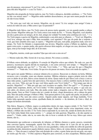 que ele passasse, uma pessoa? E era! Um vulto, um homem, saía de detrás do jacarandá-tã ― sobrevinha
para riba dele Miguilim ― e era Tio Terêz!...

Miguilim não progredia de formar palavra, mas Tio Terêz o abraçava, decidido carinhoso. ― "Tio Terêz,
eu não vou morrer mais!" ― Miguilim então também desexclamava, era que nem numa porção de anos
ele não tivesse falado.

― "De certo que você não vai morrer, Miguilim, em de ouros! Te tive sempre meu amigo? Conta a
notícia de todos de casa: a Mãe como é que vai passando?"

E Miguilim tudo falava, mas Tio Terêz estava de pressa muito apurado, vez em quando punha a cabeça
para escutar. Miguilim sabia que Tio Terêz estava com medo de Pai. ― "Escuta, Miguilim, você alembra
um dia a gente jurou ser amigos, de lei, leal, amigos de verdade? Eu tenho uma confiança em você..." ― e
Tio Terêz pegou o queixo de Miguilim, endireitando a cara dele para se olharem. ― "Você vai, Miguilim,
você leva, entrega isto aqui à Mãe, bem escondido, você agarante?! Diz que ela pode dar a resposta a
você, que mais amanhã estou aqui, te espero..." Miguilim nem paz, nem pôde, perguntou nada, nem teve
tempo, Tio Terêz foi falando e exaparecendo nas árvores. Miguilim sumiu o bilhete na algibeira, saiu
quase corre-corre, o quanto podia, não queria afrouxar ideia naquilo, só chegar em casa, descansar, beber
água, estar já faz-tempo longe dali, de lá do mato.

― Miguilim, menino, credo que sucedeu? Que que está com a cara em ar?

― Mesmo nada não, Mãe. Gostei de ir na roça, demais. Pai comeu a comida...

O bilhete estava dobrado, na algibeira. O coração de Miguilim solava que rebatia. De cada vez, que ele
pensava, recomeçava aquela dúvida na respiração, e era como estivesse sem tempo. ― "Miguilim está
escondendo alguma arte que fez!" ― "Foi não, Vovó Izidra..." ― "Dito, quê que foi que o Miguilim
arrumou?!" ― "Nada não, Vovó Izidra. Só que teve de passar em matos, ficou com medo do capêta..."

Pois agora iam ajudar Mãitina a arrancar inhame p'ra os porcos. Buscavam os nhames na horta, Mãitina
cavacava com o enxadão, eram uns nhames enormes. Mãitina esbarrava, pegava própria terra do chão
com os dedos do pé dela, falava coisas demais de sérias. Quase nada do que falava com a boca e com as
duas mãos pretas, a gente bem não aproveitava. Ela mascava fumo e enfiava também mecha de fumo no
nariz, era vício. "Dito, por que foi que você falou aquilo com Vovó Izidra?" ― "Em tempo que não te
auxiliei, Miguilim?" ― "Mas por quê que você inventou no capêta, Dito? Por quê?!" ― "É porque do
capêta todos respeitam, direito, até Vovó Izidra." O Dito suspendia um susto na gente ― que sem ser,
sem saber, ele atinava com tudo. Mas não podia contar nada a ninguém, nem ao Dito, para Tio Terêz
tinha jurado. Nem ao Dito! Custava não ter o poder de dizer, chega desnorteava, até a cabeça da gente
doía. Mas não podia entregar o bilhete à Mãe, "nem passar palavra a ela, aquilo não podia, era pecado, era
judiação com o Pai, nem não estava correto. Alguém podia matar alguém, sair briga medonha, Vovó
Izidra tinha agourado aquelas coisas, ajoelhada diante do oratório ― do demônio, de Caim e Abel, de
sangue de homem derramado.

Não falava. Rasgava o bilhete, jogava os pedacinhos dentro do rego, rasgava miúdo. E Tio Terêz? Ele
tinha prometido ao Tio Terêz, então não podia rasgar. Podia estar escrito coisa importante exata, no
bilhete, o bilhete não era dele. E Tio Terêz estava esperando lá, no outro dia, saindo de detrás das árvores.
Tio Terêz tinha falado feito numa estória: ― "...amigos de todo guerrear, Miguilim, e de não sujeitar as
armas?!..." Então, então, não ia, no outro dia, não ia levar a comida do Pai na roça, falava que estava
doente, não ia...

Mesmamente que acabavam a arrancação de inhames, aí Mãitina chamava a gente, puxava, resumindo
uma conversa ligeira, resmungada, aquela feia fala, eles dois tinham de ir com ela até na porta do
acrescente. Quê que queria? Pois, vai, mexia em seus guardados, vinha com rodelão de cobre-de-quarenta
na palma-da-mão, demostrava aquele dinheiro sujoso, falava, falava, de ventas abertas, toda aprumada em
sobres. ― "Que ela quer é cachaça! Que está dizendo dá o cobre, a gente furtar pra ela um gole, um copo,
do restilo que Pai tem..." O Dito espertava Miguilim para correrem, os dois escapuliam, Mãitina parava
 