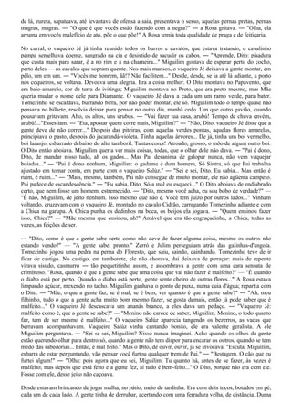 de lá, zureta, sapateava, até levantava de ofensa a saia, presentava o sesso, aquelas pernas pretas, pernas
magras, magras. ― "O que é que vocês estão fazendo com a negra?" ― a Rosa gritava. ― "Olha, ela
arruma em vocês malefício de ato, põe o que põe!" A Rosa temia toda qualidade de praga e de feitiçaria.

No curral, o vaqueiro Jé já tinha reunido todos os burros e cavalos, que estava tratando, o cavalinho
pampa semelhava doente, sangrado na cia e desistido de sacudir os cabos. ― "Aprende, Dito: pisadura
que custa mais para sarar, é a no rim e a na charneira..." Miguilim gostava de esperar perto do cocho,
perto deles ― os cavalos que sopram quente. Nos mais mansos, o vaqueiro Jé deixava a gente montar, em
pêlo, um em um. ― "Vocês me honrem, ãã!? Não facilitem..." Desde, desde, se ia até lá adiante, a porto
nos coqueiros, se voltava. Devoava uma alegria. Era a coisa melhor. O Dito montava no Papavento, que
era baio-amarelo, cor de terra de ivitinga; Miguilim montava no Preto, que era preto mesmo, mas Mãe
queria mudar o nome dele para Diamante. O vaqueiro Jé dava a cada um um ramo verde, para bater.
Tomezinho se escaldava, burrando birra, por não poder montar, ele só. Miguilim todo o tempo quase não
pensava no bilhete, resolvia deixar para pensar no outro dia, manhã cedo. Um que outro gavião, quando
pousavam gritavam. Alto, os altos, uns urubus. ― "Vai fazer tua casa, arubú! Tempo de chuva envém,
arubú!..."Esses iam. ― "Eta, apostar quem corre mais, Miguilim?" ― "Não, Dito, vaqueiro Jé disse que a
gente deve de não correr..." Despois das piteiras, com aquelas verdes pontas, aquelas flores amarelas,
principiava o pasto, despois do jacarandá-violeta. Tinha aquelas árvores... De já, tinha um boi vermelho,
boi laranjo, esbarrado debaixo do alto tamboril. Tantas cores! Atroado, grosso, o môo de algum outro boi.
O Dito então aboiava. Miguilim queria ver mais coisas, todas, que o olhar dele não dava. ― "Pai é dono,
Dito, de mandar nisso tudo, ah os gados... Mas Pai desanima de galopar nunca, não vem vaquejar
boiadas..." ― "Pai é dono nenhum, Miguilim: o gadame é dum homem, Sô Sintra, só que Pai trabalha
ajustado em tomar conta, em parte com o vaqueiro Salúz." ― "Sei e sei, Dito. Eu sabia... Mas então é
ruim, é ruim..." ― "Mais, mesmo, também, Pai não consegue de muito montar, ele não agüenta campeio.
Pai padece de escandescência." ― "Eu sabia, Dito. Só a mal eu esqueci..." O Dito aboiava de endiabrado
certo, que nem fosse um homem, estremecido. ― "Dito, mesmo você acha, eu sou bobo de verdade?" —
"É não, Miguilim, de jeito nenhum. Isso mesmo que não é. Você tem juízo por outros lados..." Vinham
voltando, cruzavam com o vaqueiro Jé, montado no cavalo Cidrão, carregando Tomezinho adiante e com
a Chica na garupa. A Chica punha os dedinhos na boca, os beijos ela jogava. ― "Quem ensinou fazer
isso, Chica?" ― "Mãe mesma que ensinou, ah!" Amável que era tão engraçadinha, a Chica, todas as
vezes, as feições de ser.

― "Dito, como é que a gente sabe certo como não deve de fazer alguma coisa, mesmo os outros não
estando vendo?" — "A gente sabe, pronto." Zerró e Julim perseguiam atrás das galinhas-d'angola.
Tomezinho jogou uma pedra na perna do Floresto, que saiu, saindo, cainhando. Tomezinho teve de ir
ficar de castigo. No castigo, em tamborete, ele não chorava, daí deixava de pirraçar: mais de repente
virava sisudo, casmurro ― tão pequetitinho assim, e assombrava a gente com uma cara sensata de
criminoso. "Rosa, quando é que a gente sabe que uma coisa que vai não fazer é malfeito?" — "É quando
o diabo está por perto. Quando o diabo está perto, gente sente cheiro de outras flores..." A Rosa estava
limpando açúcar, mexendo no tacho. Miguilim ganhava o ponto de puxa, numa cuia d'água; repartia com
o Dito. ― "Mãe, o que a gente faz, se é mal, se é bem, ver quando é que a gente sabe?" ― "Ah, meu
filhinho, tudo o que a gente acha muito bom mesmo fazer, se gosta demais, então já pode saber que é
malfeito..." O vaqueiro Jé descascava um ananás branco, a eles dava um pedaço. ― "Vaqueiro Jé:
malfeito como é, que a gente se sabe?" ― "Menino não carece de saber, Miguilim. Menino, o todo quanto
faz, tem de ser mesmo é malfeito..." O vaqueiro Salúz aparecia tangendo os bezerros, as vacas que
berravam acompanhavam. Vaqueiro Salúz vinha cantando bonito, ele era valente geralista. A ele
Miguilim perguntava. ― "Sei se sei, Miguilim? Nisso nunca imaginei. Acho quando os olhos da gente
estão querendo olhar para dentro só, quando a gente não tem dispor para encarar os outros, quando se tem
medo das sabedorias... Então, é mal feito." Mas o Dito, de ouvir, ouvir, já se invocava. "Escuta, Miguilim,
esbarra de estar perguntando, vão pensar você furtou qualquer trem de Pai." ― "Bestagem. O cão que eu
furtei algum!" ― "Olha: pois agora que eu sei, Miguilim. Tu quanto há, antes de se fazer, às vezes é
malfeito; mas depois que está feito e a gente fez, aí tudo é bem-feito..." O Dito, porque não era com ele.
Fosse com ele, desse jeito não caçoava.

Desde estavam brincando de jogar malha, no pátio, meio de tardinha. Era com dois tocos, botados em pé,
cada um de cada lado. A gente tinha de derrubar, acertando com uma ferradura velha, de distância. Duma
 