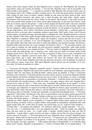 banda o Dito, mais vaqueiro Salúz, da outra Miguilim mais o vaqueiro Jé. Mas Miguilim não dava para
jogar direito, nunca que acertava de derribar. ― Faz mal não, Miguilim, hoje é dia de são-gambá: é de
branco perder e preto ganhar..." ― o vaqueiro Jé consolava. Mas Miguilim não enxergava bem o toco, de
certo porque estava com o bilhete no bolso, constante que em Tio Terêz não queria pensar. Essa hora, Pai
tinha voltado da roça, estava lá dentro, cansado, deitado na rede macia de buriti, perto de Mãe, como
cochilava. Miguilim forcejava, não queria, mas a ideia da gente não tinha fecho. Aquilo, aquilo.
Pensamentos todos desciam por ali a baixo. Então, ele não queria, não ia pensar ― mas então carecia de
torar volta: prestar muita atenção só nas outras coisas todas acontecendo, no que mais fosse bonito, e tudo
tinha de ser bonito, para ele não pensar ― então as horas daquele dia ficavam sendo o dia mais comprido
de todos... O Gigão folgazando com Tomezinho, os dois rolavam no chão, em riba da palha. Aquele fiar
fino dos sanhaços e sabiás entorpecia, gaturamo já tinha ido dormir, vez em quando só um bem-te-vi que
era que ainda gritava. Zerró, Julim e Seu-Nome estavam deitados, o tempo todo ― conforme podia ser
notícia de chuva: se diz que, chuva vesprando, cachorro soneja muito. Mas Caráter, Catita, Leal e Floresto
corriam espaço, até muito por longe, querendo pegar as bobagens do vento. Miguilim pensava a conversa
do Dito. Quando o Dito falou, aquilo devagar ainda podia parecer justo, o Dito sabia tanta coisa tirada de
ideia, Miguilim se espantava. Menos agora. Agora, ele escogitava, cismava que não era só assim, o do
Dito, achava que era o contrário. A ver, com ele Miguilim, era o contrário. A coisa mais difícil que tinha
era a gente poder saber fazer tudo certo, para os outros não ralharem, não quererem castigar. De primeiro,
Miguilim tinha medo dos bois, das vacas costeadas. Pai bramava, falava: ― "Se um sendo medroso, por
isso o gado te estranha, rês sabe quando um está com pavor, qualquer receiozinho, então capaz mesmo
que até a mansa vira brava, com vontades de bater..." Pois isso, outra vez, Miguilim sabia que a gente não
tivesse medo não tinha perigo, não se importou mais, andou logo por dentro da boiada, duma boiada
chegada, poeira de boi. Daí, foi um susto, veio Pai, os vaqueiros vieram, com as varas, carregaram com
ele Miguilim pra o alpendre, passavam muito ralho. ― "Menino, diabo, demonim! Tu entra no meio
desse gado bruto, que é outro, tudo brabeza dos Gerais?! Sei como não sentaram chifre, não te
espisaram!..." De em diante, Miguilim tudo temeu de atravessar um pasto, a tiro de qualquer rês, podia ser
brava podia ser mansa, essas coisas. Mas agora Miguilim queria merecer paz dos passados, se rir seco
sem razão. Ele bebia um golinho de velhice.

― "Você hoje está honrador, Miguilim, assoprado solerte!" Vaqueiro Salúz era que estava para vadiar,
desusado de vaqueiro. Miguilim não queria ficar sozinho de coisa nenhuma. Agora jogavam peteca, à toa.
Vaqueiro Salúz fez uma peteca de palha-de-milho, espetou penas de galinhas. A Chica e Tomezinho
divertiam com os bezerros, Tomezinho apartava um mais sereno, montava, de primeiro Miguilim também
gostava daquilo. Os bezerros também brincavam uns com os outros, de dar pinotes, os coices, e marradas
― zupa que estralavam, os garrotinhos se escornando, chifreando ― conforme fazem esse sistema. Tinha
uma bezerrinha, tão nascida pequena, a filha da Atucã, e era aspra, zangosa, feito uma vaquinha brava:
investia de lá, vinha na Chica. ― "Nem, nem, nem, Tucaninha? Me quer-bem de me matar?!" A Chica
nunca aceitava medo de nada. O Dito botava um milho para os cavalos. Sobreescurecia. Devoavam em az
os morcegos, que rodopeiam. O vaqueiro Jé acendia um foguinho de sabucos, quase encostado na casa, o
fogo drala bonito, todos catavam mais sabucos, catavam lenha para se queimar. Um cavalo vinha perto, o
Dito passava mão na crina dele. A gente nem esperando, via vaga-lume principiando pisca. ― "Teu lume,
vaga-lume?" Eram tantos. Sucedeu um vulto: de ser a coruja-branca, asas tão moles, passou para perto do
paiol, o vôo dela não se ouvia. ― "Ri aqui, Xandoca velha, que eu te sento bala!..." De trás de lá, no mato
da grota, mãe-da-lua cantava: ― "Floriano, foi, foi, foi!..."Miguilim seguia o existir do cavalo, um cavalo
rangendo seu milho. Aquele cavalo arreganhava. O vaqueiro Salúz contava duma caçada de veado, no
Passo do Perau, em beiras. Estava na espera melhor, numa picada de samambaias, samambaia alta, onde
algum roçado tinha tido. Veado claro do campo: um suassú-tinga, em era. Vaqueiro Salúz produzia: ―
"O bicho abre ― ele ganhou uma dianteira... Os cachorros maticavam, piando separados: ― Piu, piu...
Uão, uão, uão..." A cachorrada abre o eco, que ninguém tem mão... Veado foi acuado num capão-de-
mato, não quis entrar no mato... Aí o veado tomou o chumbo, ajoelhou pulou de lado, por riba da
samambaia... A gente abria o veado, esvaziava de tripas e miúdos, mó de ficar leve p'ra se carregar. Seo
Aristeo estava lá, divertido. ― "Você inda apreceia de caçar, Miguilim. Quer vir junto?" Miguilim queria,
não queria. "Quem sabe um dia eu quero. Pai vai me levar..." O vaqueiro Jé, pra o pito pegava um tição.
Tomezinho assanhava as sombras no nu da parede. A noite, de si, recebia mais, formava escurão feito.
Daí, dos demais, deu tudo vagalume. ― "Olha quanto mija-fogo se desajuntando no ar, bruxolim deles
parece festa!" Inçame. Miguilim se deslumbrava. ― "Chica vai chamar Mãe, ela ver quanta beleza..." Se
 