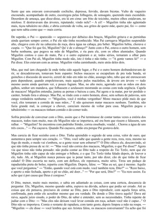 Susto que uns estavam conversando cochicho, depressa, fervido, davam bicotas. Vulto de vaqueiro
encourado, acompanhado de outro, escorregou pelas folhagens, de sonsagato, querendo mais escondido.
Desordem de ameaça, que disse-disse, era lá em cima: um frito de toicinho, muitos olhos estalavam, no
mioloso. E destravavam das árvores, reputando; vindo nele? ― A cô! ― Miguilim tinha não agüentado
mais, tiçou tabuleiro no chão, e abriu correndo de volta, aos gritos de quero mãe, quero pai, foi ― como
que nem sabia como que ― mais corria.

De supetão, o Pai ― aparecido ― segurava-o por debaixo dos braços, Miguilim gritava e as perninhas
ainda queriam sempre correr, o Pai ele não tinha reconhecido. Mas Pai carregava Miguilim suspendido
alto, chegava com ele na cabeceira da roça, dava água na cabaça, pra beber. Miguilim bebia, chorava e
cuspia. ― "Que foi que foi, Miguilim? Qu' é de o almoço?" Junto com o Pai, estava o outro homem, sem
barba nenhuma, que pegava na mão de Miguilim, e ria para ele, com os olhos alumiados. Quando
Miguilim contou o caso do mato, Pai e o outro espiaram o ar, todos sérios, tornaram a olhar para
Miguilim. Com Pai ali, Miguilim tinha medo não, isto é tinha e não tinha. ― "A gente vamos lá!" ― o
Pai disse. Eles estavam com as armas. Miguilim vinha caminhando, meio atrás deles dois.

Mas, que mal iam chegando lá onde tinha sido aquele lugar, e Pai e o outro homem desbandeiravam de
rir, se descadeiravam, tomavam bom espanto: bichos macacos se escapuliam de pra toda banda, só
guinchos e discussão de assovio, cererê de mão em mão no chão, assunga rabo, rabo que até enroscavam
para dependurar, quando empoleiravam, mais aqueles pulos macünhos, de árvore em árvore ― tudo
mesmo assim ainda queriam ver, e pouco fugiam. Mas, no alto meio, agarrado com as mãos em dois
galhos, senhor um mandava, que folhassem e azulassem mostrando as costas com toda urgência. Capela
de macacos! Miguilim entendia, juntou as pernas e baixou a cara, Pai agora o ia matar, por ter perdido o
caráter, botado fora o almoço. Mas Pai, se rindo com o outro homem, disse, sem soltura de palavras, sem
zanga verdadeira nenhuma: ― "Miguilim, você é minhas vergonhas! Mono macaco pôde mais do que
você, eles tomaram a comida de suas mãos..." E não quiseram matar macacos nenhuns. Também, não
fazia grande mal, ia começar a chover, careciam mesmo de voltar para casa. Miguilim pegou o
tabuleirinho ― os macacos tinham comido o de-comer todo.

Sofria precisão de conversar com o Dito, assim que o Pai terminasse de contar tantas vezes a estória dos
macacos, todos riam muito, mas ele Miguilim não se importava, até era bom que rissem e falassem, sem
ralhar. ― "Miguilim? Se encontrou com padrinho Simão, correu ensebado, veadal... Chorou a água de uns
três cocos..." ― Pai caçoava. Quando Pai caçoava, então era porque Pai gostava dele.

Mas carecia de ficar sozinho com o Dito. Tinha aprendido o segredo de uma coisa, valor de ouro, que
aumentava para sempre seu coração. ― "Dito, você sabe que quando a gente reza, reza, reza, mesmo no
fogo do medo, o medo vai s'embora, se a gente rezar sem esbarrar?!" O Dito olhava ele, desconvindo, só
que não tinha pressa de se rir: ― "Mas você não correu dos macacos, Miguilim, o que Pai disse?" Agora
via que nisso não tinha pensado: não podia contar ao Dito tudo a respeito do Tio Terêz, nem que ele
Miguilim tinha sido capaz de não entregar o bilhete, e o que Tio Terêz tinha falado depois, de louvor a
ele, tudo. Ah, aí Miguilim nunca pensou que ia penar tanto, por não dizer, cão de que tinha de ficar
calado! O Dito escorria no nariz, com um defluxo, ele repensava, muito sério. Tirou um pedaço de
rapadurinha preta do bolso, repartiu com Miguilim. Depois, falou: ― "Mas eu sei, que é mesmo. Aquilo
que você perguntou." ― "Então, quando você está com medo, você também reza, Dito?" ― "Rezo baixo,
e aperto a mão fechada, aperto o pé no chão, até doer..." ― "Por que será, Dito?" ― "Eu rezo assim. Eu
acho que é por causa que Deus é corajoso."

O Dito, menor, muito mais menino, e sabia em adiantado as coisas, com uma certeza, descarecia de
perguntar. Ele, Miguilim, mesmo quando sabia, espiava na dúvida, achava que podia ser errado. Até as
coisas que ele pensava, precisava de contar ao Dito, para o Dito reproduzir, com aquela força séria,
confirmada, para então ele acreditar mesmo que era verdade. De donde o Dito tirava aquilo? Dava até
raiva, aquele juízo sisudo, o poder do Dito, de saber e entender, sem as necessidades. Tinha repente de
judiar com o Dito: ― "Mas eles não deixam você levar comida em roça, acham você não é capaz..." O
Dito não se importava. Comia o restante de rapadura, com tanto gosto, depois limpou a mão na roupa. ―
"Miguilim ― ele disse ― você lembra que seo Aristeu falou, os macacos conversaram? Eu acho que foi
 