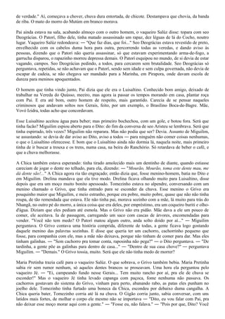 de verdade." Aí, começava a chover, chuva dura entortada, de chicote. Destampava que chovia, da banda
de riba. O mato do morro do Mutúm em branco morava.

Pai ainda estava na sala, acabando almoço com o outro homem, o vaqueiro Salúz disse: topara com seo
Deográcias. O Patorí, filho dele, tinha matado assassinado um rapaz, dez léguas de lá do Cocho, noutro
lugar. Vaqueiro Salúz redondeava: ― "Que faz dias, que foi..." Seo Deográcias estava revestido de preto,
envelhecido com os cabelos duma hora para outra, percorrendo todas as veredas, e dando aviso às
pessoas, dizendo que o Patorí não queria assassinar, só que estavam experimentando arma-de-fogo, a
garrucha disparou, o rapazinho morreu depressa demais. O Patorí esquipou no mundo, de si devia de estar
vagando, campos. Seo Deográcias pedindo, a todos, para cercarem sem brutalidade. Seo Deográcias só
perguntava, repetidas, se não achavam que o Patorí, sendo sem idade e sem culpa governada, não devia de
escapar de cadeia, se não chegava ser mandado para a Marinha, em Pirapora, onde davam escola de
dureza para meninos apoquentados.

O homem que tinha vindo junto, Pai dizia que ele era o Luisaltino. Conhecido bom amigo, deixado de
trabalhar na Vereda do Quússo, meeiro, mas agora ia passar os tempos morando em casa, plantar roça
com Pai. E era até bom, outro homem de respeito, mais garantido. Carecia de se pensar naqueles
criminosos que andavam soltos nos Gerais, feito, por um exemplo, o Brasilino Boca-de-Bagre. Mãe,
Vovó Izidra, todas acho que concordavam.

Esse Luisaltino aceitou água para beber; mas primeiro bochechou, com um gole, e botou fora. Será que
tinha facão? Miguilim espiou aberto para o Dito: do fim da conversa de seo Aristeu se lembrava. Será que
tinha espirrado, três vezes? Miguilim não reparara. Mas não podia que ser? Devia. Assunto de Miguilim,
se assustando: se devia de dar aviso ao Dito, aviso a todos ― para ninguém não comer coisas nenhumas,
o que o Luisaltino oferecesse. E bom que o Luisaltino ainda não dormia lá, naquela noite, mais primeiro
tinha de ir buscar a trouxa e os trens, numa casa, na beira do Ranchório. Só retardava de beber o café, e
que a chuva melhorasse.

A Chica também estava esperando: tinha tirado amolecido mais um dentinho de diante, quando estiasse
careciam de jogar o dente no telhado, para ela, dizendo: ― "Mourão, Mourão, toma este dente mau, me
dá dente são!..." A Chica agora ria tão engraçado; então dizia que, fosse menino-homem, batia no Dito e
em Miguilim. Drelina mandava que ela tive modo. Drelina ficava olhando muito para Luisaltino, disse
depois que era um moço muito bonito apessoado. Tomezinho estava no alpendre, conversando com um
menino chamado o Grivo, que tinha entrado para se esconder da chuva. Esse menino o Grivo era
pouquinho maior que Miguilim, e meio estranho, porque era pobre, muito pobre, quase que não não tinha
roupa, de tão remendada que estava. Ele não tinha pai, morava sozinho com a mãe, lá muito para trás do
Nhangã, no outro pé do morro, a única coisa que era deles, por empréstimo, era um coqueiro buriti e olho-
d'água. Diziam que eles pediam até esmola. Mas o Grivo não era pidão. Mãe dava a ele um pouco de
comer, ele aceitava. Ia de passagem, carregando um saco com cascas de árvores, encomendadas para
vender. "Você não tem medo? O Patorí matou algum outro, anda solto doido por aí..." ― Miguilim
perguntava. O Grivo contava uma história comprida, diferente de todas, a gente ficava logo gostando
daquele menino das palavras sozinhas. E disse que queria ter um cachorro, cachorrinho pequeno que
fosse, para companhia com ele, mas a mãe não deixava, porque não tinham de comer para dar. Mas eles
tinham galinhas. ― "Sem cachorro pra tomar conta, raposinha não pega?" ― o Dito perguntava. ― "De
tardinha, a gente põe as galinhas para dentro de casa..." ― "Dentro de sua casa chove?" ― perguntava
Miguilim. ― "Demais." O Grivo tossia, muito. Será que ele não tinha medo de morrer?

Maria Pretinha trazia café para o vaqueiro Salúz. O que sobrava, o Grivo também bebia. Maria Pretinha
sabia rir sem rumor nenhum, só aqueles dentes brancos se proseavam. Uma hora ela perguntou pelo
vaqueiro Jé. ― "Ei, campeando fundo nesse Gerais... Tem muito rancho por aí, pra ele de chuva se
esconder!" Mas o vaqueiro Jé tinha levado capanga com paçoca, fome nenhuma não passava. Os
cachorros gostavam do sistema do Grivo, vinham para perto, abanando rabo, as patas eles punham no
joelho dele. Tomezinho tinha furtado uma boneca da Chica, escondeu por debaixo duma cangalha. A
Chica queria bater, Tomezinho corria até lá na chuva. O Gigão corria junto, sabia conversar, com uns
latidos mais fortes, de molhar o corpo ele mesmo não se importava ― "Dito, eu vou falar com Pai, pra
não deixar esse moço morar aqui com a gente." ― "Fosse eu, não falava." ― "Pois por que, Dito? Você
 