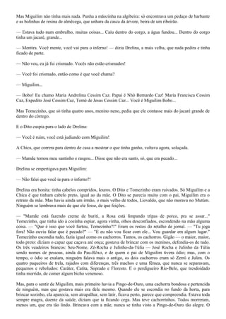 Mas Miguilim não tinha mais nada. Punha a mãozinha na algibeira: só encontrava um pedaço de barbante
e as bolinhas de resina de almêcega, que unhara da casca da árvore, beira de um ribeirão.

— Estava tudo num embrulho, muitas coisas... Caíu dentro do corgo, a água fundou... Dentro do corgo
tinha um jacaré, grande...

— Mentira. Você mente, você vai para o inferno! — dizia Drelina, a mais velha, que nada pedira e tinha
ficado de parte.

— Não vou, eu já fui crismado. Vocês não estão crismados!

— Você foi crismado, então como é que você chama?

— Miguilim...

— Bobo! Eu chamo Maria Andrelina Cessim Caz. Papai é Nhô Bernardo Caz! Maria Francisca Cessim
Caz, Expedito José Cessim Caz, Tomé de Jesus Cessim Caz... Você é Miguilim Bobo...

Mas Tomezinho, que só tinha quatro anos, menino neno, pedia que ele contasse mais do jacaré grande de
dentro do córrego.

E o Dito cuspia para o lado de Drelina:

— Você é ruim, você está judiando com Miguilim!

A Chica, que correra para dentro de casa a mostrar o que tinha ganho, voltava agora, soluçada.

— Mamãe tomou meu santinho e rasgou... Disse que não era santo, só, que era pecado...

Drelina se empertigava para Miguilim:

— Não falei que você ia para o inferno?!

Drelina era bonita: tinha cabelos compridos, louros. O Dito e Tomezinho eram ruivados. Só Miguilim e a
Chica é que tinham cabelo preto, igual ao da mãe. O Dito se parecia muito com o pai, Miguilim era o
retrato da mãe. Mas havia ainda um irmão, o mais velho de todos, Liovaldo, que não morava no Mutúm.
Ninguém se lembrava mais de que ele fosse, de que feições.

— "Mamãe está fazendo creme de buriti, a Rosa está limpando tripas de porco, pra se assar..."
Tomezinho, que tinha ido à cozinha espiar, agora vinha, olhos desconfiados, escondendo na mão alguma
coisa. — "Que é isso que você furtou, Tomezinho?!" Eram os restos do retalho de jornal. — "Tu joga
fora! Não ouviu falar que é pecado?" — "E eu não vou ficar com ele... Vou guardar em algum lugar."
Tomezinho escondia tudo, fazia igual como os cachorros. Tantos, os cachorros. Gigão — o maior, maior,
todo preto: diziam o capaz que caçava até onça; gostava de brincar com os meninos, defendia-os de tudo.
Os três veadeiros brancos: Seu-Nome, Zé-Rocha e Julinho-da-Túlia — José Rocha e Julinho da Túlia
sendo nomes de pessoas, ainda do Pau-Rôxo, e de quem o pai de Miguilim tivera ódio; mas, com o
tempo, o ódio se exalara, ninguém falava mais o antigo, os dois cachorros eram só Zerró e Julim. Os
quatro paqueiros de trela, rajados com diferenças, três machos e uma fêmea, que nunca se separavam,
pequenos e reboludos: Caráter, Catita, Soprado e Floresto. E o perdigueiro Rio-Belo, que tresdoidado
tinha morrido, de comer algum bicho venenoso.

Mas, para o sentir de Miguilim, mais primeiro havia a Pingo-de-Ouro, uma cachorra bondosa e pertencida
de ninguém, mas que gostava mais era dele mesmo. Quando ele se escondia no fundo da horta, para
brincar sozinho, ela aparecia, sem atrapalhar, sem latir, ficava perto, parece que compreendia. Estava toda
sempre magra, doente da saúde, diziam que ia ficando cega. Mas teve cachorrinhos. Todos morreram,
menos um, que era tão lindo. Brincava com a mãe, nunca se tinha visto a Pingo-de-Ouro tão alegre. O
 