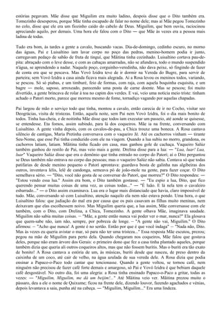 estórias pegavam. Mãe disse que Miguilim era muito ladino, despois disse que o Dito também era.
Tomezinho desesperou, porque Mãe tinha escapado de falar no nome dele; mas aí Mãe pegou Tomezinho
no colo, disse que ele era um fiozinho caído do cabelo de Deus. Miguilim, que bem ouviu, raciocinou
apreciando aquilo, por demais. Uma hora ele falou com o Dito ― que Mãe às vezes era a pessoa mais
ladina de todas.

Tudo era bom, às tardes a gente a cavalo, buscando vacas. Dia-de-domingo, cedinho escuro, no morno
das águas, Pai e Luisaltino iam lavar corpo no poço das pedras, menino-homem podia ir junto,
carregavam pedaço de sabão de fruta de tinguí, que Mãitina tinha cozinhado. Luisaltino cortava pau-de-
pita: abraçado com o leve desse, e com as cabaças amarradas, não se afundava, todo o mundo suspendido
n'água, se aprendendo a nadar. Naquele poço, corguinho-veredinha, não dava peixe, só fingindo de fazer
de conta era que se pescava. Mas Vovó Izidra teve de ir dormir na Vereda do Bugre, para servir de
parteira; sem Vovó Izidra a casa ainda ficava mais alegrada. Aí a Rosa levou os meninos todos, variando,
se pescou. Só só piabas, e um timburé, feio de formas, com raja, com aquela boquinha esquisita, e um
bagre ― mole, saposo, arroxeado, parecendo uma posta de carne doente. Mas se pescou; foi muito
divertido, a gente brincava de rolar à toa no capim dos verdes. E vai, veio uma notícia meio triste: tinham
achado o Patorí morto, parece que morreu mesmo de fome, tornadiço vagando por aquelas chapadas.

Pai largou de mão o serviço todo que tinha, montou a cavalo, então carecia de ir no Cocho, visitar seo
Deográcias, visita de tristezas. Então, aquela noite, sem Pai nem Vovó Izidra, foi o dia mais bonito de
todos. Tinha lua-cheia, e de noitinha Mãe disse que todos iam executar um passeio, até aonde se quisesse,
se entendesse. Eta fomos, assim subindo, para lá dos coqueiros. Mãe ia na frente, conversando com
Luisaltino. A gente vinha depois, com os cavalos-de-pau, a Chica trouxe uma boneca. A Rosa cantava
silêncio de cantigas, Maria Pretinha conversava com o vaqueiro Jé. Até os cachorros vinham ― tirante
Seu-Nome, que esse Pai tinha conduzido com ele na viagem. Quando a lua subiu no morro, grandona, os
cachorros latiam, latiam. Mãitina tinha ficado em casa, mas ganhou gole de cachaça. Vaqueiro Salúz
também ganhou do restilo de Pai, mas veio mais a gente. Drelina disse para a lua: ― "Lua, luar! Lua,
luar" Vaqueiro Salúz disse que era o demônio que tinha entrado no corpo do Patorí; aí o Dito perguntou
se Deus também não entrava no corpo das pessoas; mas o vaqueiro Salúz não sabia. Contava só que todas
patifarias de desde menino pequeno o Patorí aprontava: guardava bosta de galinha nas algibeiras dos
outros, inventava lélis, lelê de candonga, semeava pó de joão-mole na gente, para fazer coçar. O Dito
semelhava sério. ― "Dito, você não gosta de se conversar do Patorí, que morreu?" O Dito respondeu: ―
"Estou vendo essa lua." Assim era bom, o Dito também gostasse. ― "Eu espio a lua, Dito, que fico
querendo pensar muitas coisas de uma vez, as coisas todas..." ― "É luão. E lá nela tem o cavaleiro
esbarrado..." ― o Dito assim examinava. Lua era o lugar mais distanciado que havia, claro impossível de
tudo. Mãe, conversando só com Luisaltino, atenção naquilo ela nem não estava pondo. Uma hora, o que
Luisaltino falou: que judiação do mal era por causa que os pais casavam as filhas muito meninas, nem
deixavam que elas escolhessem noivo. Mas Miguilim queria que, a lua assim, Mãe conversasse com ele
também, com o Dito, com Drelina, a Chica, Tomezinho. A gente olhava Mãe, imaginava saudade.
Miguilim não sabia muitas coisas. ― "Mãe, a gente então nunca vai poder ver o mar, nunca?" Ela glosava
que quem-sabe não, iam não, sempre, por pobreza de longe. ― "A gente não vai, Miguilim." O Dito
afirmou: ― "Acho que nunca! A gente é no sertão. Então por que é que você indaga" ― "Nada não, Dito.
Mas às vezes eu queria avistar o mar, só para não ter uma tristeza..." Essa resposta Mãe escutou, prezou;
pegou na mão de Miguilim para perto dela. Quando chegaram nos coqueiros, Mãe falou que gostava
deles, porque não eram árvore dos Gerais: o primeiro dono que fez a casa tinha plantado aqueles, porque
também dizia que queria ali outros coqueiros altos, mas que não fossem buritis. Mas o buriti era tão exato
de bonito! A Rosa cantava a estória de um, às músicas, buriti desde que nasceu, de preso dentro da
caixinha de um coco, até cair de velho, na água azulada de sua vereda dele. A Rosa dizia que podia
ensinar a Papaco-o-Paco todo cantar que tencionasse. Quando a gente voltou, se tornou café, nem
ninguém não precisou de fazer café forte demais e amargoso, só Pai e Vovó Izidra é que bebiam daquele
café desgostável. No outro dia, foi uma alegria: a Rosa tinha ensinado Papaco-o-Paco a gritar, todas as
vezes: ― "Miguilim, Miguilim, me dá um beijim!..." Até Mãitina veio ver. Mãitina prezou muito o
pássaro, deu a ele o nome de Quixume; ficou na frente dele, dizendo louvor, fazendo agachados e vénias,
depois levantava a saia, punha até na cabeça. ― "Miguilim, Miguilim..." Era uma lindeza.
 