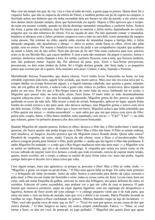 Mas vem um tempo em que, de vez, vira a virar só tudo de ruim, a gente paga os prazos. Quem disse foi o
vaqueiro Salúz, que não se esquecia da estória do Patorí, e também perdeu um pé de espora no campeio, e
Siarlinda achou um dinheiro que ele tinha escondido dela em buraco no alto da parede, e ele estava com
dois dentes muito doendo sempre, disse que hemorróida era aquilo. Depois o Dito aprovou que o tempo-
do-ruim era mesmo verdade, quando no dia-de-domingo tamanduá estraçalhou o cachorro Julim. Notícia
tão triste, a gente não acreditava, mas Pai trouxe para se enterrar o Julim morto, dependurado no cavalo,
ninguém que via não esbarrava de chorar. Foi na caçada de anta. Pai não querendo contar: o tamanduá-
bandeira se abraçou com o Julim, primeiro estapeava com a mão na cara dele, como tamanduá dá sopapos
como pessoa. Daí rolaram no chão, aquela unha enorme do tamanduá rasgou a barriga dele, o Julim
abraçado sangrado, não desabotoou o abraço ― abriu os peitos, ainda furou os olhos. Zerró não pôde
ajudar, nem os outros. Pai matou o bandeira mas teve de pedir a um companheiro caçador que acabasse
de matar o Julim, mó de não sofrer. Nem não deviam de ter ido! Não eram cachorros para isso, anteiros
eram os de seo Brízido Boi, que caçou também. E nem a anta não mataram: ela pegou o carreiro, furtou o
caminjo, desbestou zureta chapada a fora, fez sertão, cachorro frouxou, com a anta, que frouxou também;
mas não puderam matar. Aquele dia, Pai adoeceu de pena. pois, Zerró e Seu-Nome percuravam,
percuravam, os dois eram irmãos do Julim. Só o Gigão dormia grande, não fazia nada; e os paqueiros
juntos que corriam por ali a quatro, feito meninos sem juízo: Caráter, Catita, Soprado e Floresto.

Marimbondo ferroou Tomezinho, que danou chorou, Vovó Izidra levou Tomezinho na horta, no luar
ofendido espremeu joão-leite, aquele leite azulado, que muito sarava. Mais isso não era coisa nova por si,
sempre abelha ou avespa ferroavam algum, e a lagarta tatarana cabeluda, que queima a gente, tatarana-
rata, até em galhos de árvore, e toda-a-vida a gente caía, relava os joelhos, escalavrava, dava topada em
pedra ou em toco. Pior foi que o Rio-Negro estava do outro lado da cerca, lambendo sal no cocho, e
Miguilim quis passar mão, na testa dele, alisar, fazer festas. O touro tinha só todo desentendimento
naquela cabeçona preta ― deu uma levantada, espancando, Miguilim gritou de dor, parecia que tinham
quebrado os ossos da mão dele. Mãe trouxe a mula de cristal, branquinho, aplicou no lugar, aquela friúra
lisinha do cristal cercava a dor para sarar, não deixava inchaço; mas Miguilim gemia e estava com raiva
até dele mesmo. O Dito veio perto, falou que o touro era burro, Miguilim achava que tinha entendido que
o Dito queria era mexer ― minha-nossenhora! ― nem sabia por que era que estava com raiva do Dito:
pulou nele, cuspiu, bateu, o Dito bateu também, todo espantado, com raivas ― "Cão!" "Cão!" ― no chão
que rolaram, quem viu primeiro pensava eles dois estivessem brincando.

Quando Miguilim de repente pensou, fechou os olhos: deixava o Dito dar, o Dito podia bater o tanto que
quisesse, ele ficava quieto, não podia brigar com o Dito! Mas o Dito não batia. O Dito ia saindo embora,
nem insultava, só fungava; decerto pensava que ele Miguilim estava ficando doido. Quem sabe estava?
Desabria de vergonha, até susto, medo. Carecia de não chorar, rezar a Deus o cr'em-deus-padre. Não
achava coragem pronta para frentear o Dito, pedir perdão ― podia que tão ligeiro o Dito não perdoasse. E
então Miguilim foi andando ― a mão que o Rio-Negro machucou nem não doía mais ― e Miguilim veio
se sentar no tamborete, que era o de menino de-castigo. A vergonha que sentia era assim como se ele
tivesse sobrado de repente ruim leve demais, a modo que todo esvaziado, carecia de esperar muito tempo,
quieto, muito sozinho, até o corpo, a cabeça se encher de peso firme outra vez; mais não podia. Aquele
castigo dado-por-si decerto era a única coisa que valia.

Com algum tempo, mais não agüentava: ia porque ia, procurar o Dito! Mas o Dito já vinha vindo. ―
"Miguilim, a gente vai trepar no pé-de-fruta..." O Dito nem queria falar na briga. Ele subia mais primeiro
― o brinquedo ele tinha inventado. Antes de subir, botava a camisinha para dentro da calça, resumia o
pelo-sinal, o Dito era um irmão tão bonzinho e sério, todas as coisas certas ele fazia. Lá em cima, bem em
cima, cada um numa forquilha de galhos, estavam no meio das folhagens, um quase defronte do outro, só
sozinhos. Estavam ali como escondidos, mas podiam ver o que em volta de casa se passava. O gato
Sossõe que rastreava sorrateiro, capaz de caçar alguma lagartixa: com um zapetrape ele desquebrava a
lagartixa, homem de fazer assim até com calango ― o calango pequeno verde que é de toda parte, que
entra em mato e vem em beira de morada, mas que vive o diário é no cerrado. Maria Pretinha lavando as
vasilhas no rego, Papaco-o-Paco cochilando no poleiro, Mãitina batendo roupa na laje do lavadouro. ―
"Dito, você não guarda raiva de mim, que eu fiz?" ― "Você fez sem por querer, só por causa da dor que
estava doendo..." O Dito fungava no nariz, ele estava sempre endefluxado. Falava: ― "Mais, se você
tornar a fazer, eu dou em você, de ponta-pé, eu jogo pedrada!..." Miguilim não queria dizer que agora
 