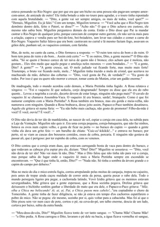 estava pensando no Rio-Negro: que por que era que um bicho ou uma pessoa não pagavam sempre amor-
com-amor, de amizade de outro? Ele tinha botado a mão no touro para agradar, e o touro tinha repontado
com aquela brutalidade. ― "Dito, a gente vai ser sempre amigos, os mais de todos, você quer?" ―
"Demais, Miguilim. Eu já falei." Com um tempo, Miguilim tornava: ― "Você acha que o Rio-Negro tem
demônio dentro dele, feito o Patorí, se disse?" ― "Acho não." O que o Dito achava era custoso, ele
mesmo não sabia bem. Miguilim perguntava demais da conta. Então o Dito disse que Pai ia mandar
castrar o Rio-Negro de qualquer jeito, porque careciam de comprar outro garrote, ele não servia mais para
a criação, capava e vendia para ser boi-de-lote, boi-boiadeiro, iam levar nas cidades e comer a carne do
Rio-Negro. Vaqueiro Salúz falava que era bom: castravam no curral e lá mesmo faziam fogo, assavam os
grãos dele, punham sal, os vaqueiros comiam, com farinha.

Mas, de noite, no canto da cama, o Dito formava a resposta: ― "O ruim tem raiva do bom e do ruim. O
bom tem pena do ruim e do bom... Assim está certo." ― "E os outros, Dito, a gente mesmo?" O Dito não
sabia. "Só se quem é bronco carece de ter raiva de quem não é bronco; eles acham que é moleza, não
gostam... Eles têm medo que aquilo pegue e amoleça neles mesmos ― com bondades..." ― "E a gente,
Dito? A gente?" ― "A gente cresce, uai. O mole judiado vai ficando forte, mas muito mais forte!
Trastempo, o bruto vai ficando mole, mole..." Miguilim tinha trazido a mula de cristal, que acertava no
machucado da mão, debaixo das cobertas ― "Dito, você gosta de Pai, de verdade?" ― "Eu gosto de
todos. Por isso é que eu quero não morrer e crescer, tomar conta do Mutúm, criar um gadão enorme."

De madrugada, todo o mundo acordou cedo demais, a Maria Pretinha tinha fugido. A Rosa relatava e
xingava: ― "Foi o vaqueiro Jé que seduziu, corjo desgramado! Sempre eu disse que ela era do rabo
quente... Levou a negrinha a cavalo, decerto devem de estar longe, ninguém não pega mais!" O cavalo do
vaqueiro Jé se chamava Assombra-Vaca. O vaqueiro Jé era branco, sarda!, branquelo. Como é que foi
namorar completo com a Maria Pretinha? A Rosa também era branca, mas era gorda e meia-velha, não
namorava com ninguém. Quando a Rosa brabeava, desse jeito assim, Papaco-o-Paco também desatinava.
Aquilo ele gritava só numa fúria: ― "Eu não bebo mais cachaça, não gosto de promotor! Filho-da-mãe é
você! É você, ouviu!? É você!..."

O Dito não devia de ter ido de manhãzinha, ao nascer do sol, espiar a coruja em casa dela, na subida para
a Laje da Ventação. Miguilim não quis ir. Era uma coruja pequena, coruja-batuqueira, que não faz ninhos,
botava os ovos num cupim velho, e gosta de ficar na porta ― no buraco do cupim ― quando a gente
vinha ela dava um grito feio ― um barulho de chiata: "Cuic-cc'-kikikik!..." e entrava no buraco; por
perto, só se viam as cascas dos besouros comidos, ossos de cobra, porcaria. E ninguém não gostava de
passar ali, que é perigoso: por ter espinho de cobra, com os venenos.

O Dito contou que a coruja eram duas, que estavam carregando bosta de vaca para dentro do buraco, e
que rodavam as cabeças p'ra espiar pra ele, diziam: "Dito! Dito!" Miguilim se assustava: ― "Dito, você
não devia de ter ido! Não vai mais lá não, Dito." Mas o Dito falou que não tinha ido para ver a coruja,
mas porque sabia do lugar onde o vaqueiro Jé mais a Maria Pretinha sempre em escondido se
encontravam. ― "Que é que tinha lá, então, Dito?" ― "Nada não. Só tinha a sombra da árvore grande e o
capim do campo por debaixo."

Mas no meio do dia o mico-estrela fugiu, correu arrepulando pelas moitas de carqueja, trepou no cajueiro,
pois antes de trepar ainda caçou maldade de correr atrás da perua, queria puxar o rabo dela. Todo o
mundo perseguiu ligeiro pra pegar, a cachorrada latindo, Vovó Izidra gritava que os meninos estavam
severgonhados, Mãe gritava que a gente esperasse, que a Rosa sozinha pegava, Drelina gritava que
deixassem o bichinho sonhim ganhar a liberdade do mato que era dele, o Papaco-o-Paco gritava: "Mãe,
olha a Chica me beliscando! Ai, ai, ai, Pai, a Chica puxou meu cabelo!..."era copiadinho o choro de
Tomezinho. A gente tinha de fazer diligência, se não já estava em tempo d'os cachorros espatifarem o
pobre do mico. Não se pegou: ele mesmo, sozinho por si, quis voltar para a cabacinha. Mas foi aí que o
Dito pisou sem ver num caco de pote, cortou o pé; na cova-do-pé, um talho enorme, descia de um lado,
cortava por baixo, subia da outra banda.

― "Meu-deus-do-céu, Dito!" Miguilim ficava tonto de ver tanto sangue. ― "Chama Mãe! Chama Mãe!
— "o Dito pedia. A Rosa carregou o Dito, lavaram o pé dele na bacia, a água ficava vermelha só sangue,
 