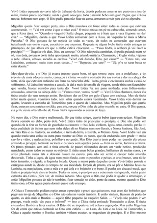 Vovó Izidra espremia no corte talo de bálsamo da horta, depois puderam amarrar um pano em cima de
outro, muitos panos, apertados; ainda a gente sossegou, todo o mundo bebeu um gole d'água, que a Rosa
trouxe, beberam num copo. O Dito pediu para não ficar na cama, armaram a rede para ele no alpendre.

Miguilim queria ficar sempre perto, mas o Dito mandava ele fosse saber todas as coisas que estavam
acontecendo. ― "Vai ver como é que o mico está." O mico estava em pé na cabacinha, comendo arroz,
que a Rosa dava. ― "Quando o vaqueiro Salúz chegar, pergunta se é hoje que a vaca Bigorna vai dar
cria." ― "Miguilim, escuta o que Vovó Izidra conversar com a Rosa, do vaqueiro Jé mais a Maria
Pretinha." O Dito gostava de ter notícia de todas as vacas, de todos os camaradas que estavam
trabalhando nas outras roças, enxadeiros que meavam. Requeria se algum bicho tinha vindo estragar as
plantações, de que altura era que o milho estava crescendo. ― "Vovó Izidra, a senhora já vai fazer o
presépio?" ― "Daqui a três dias, Dito, eu começo." O Dito não podia caminhar, só podia pulando num pé
só, mas doía, porque o corte tinha apostemado muito, criando matéria. Chamando, o Gigão vinha, vigiava
a rede, olhava, olhava, sacudia as orelhas. "Você está danado, Dito, por causa?" ― "Estou não, seo
Luisaltino, costumei muito com essas coisas..." ― "Depressa que sare!" ― "Uê, p'ra se sarar basta se
estar doente."

Meu-deus-do-céu, e o Dito já estava mesmo quase bom, só que tornou outra vez a endefluxar, e de
repente ele mais adoeceu muito, começou a chorar ― estava sentindo dor nas costas e dor na cabeça tão
forte, dizia que estavam enfiando um ferro na cabecinha dele. Tanto gemia e exclamava enchia a casa de
sofrimento. Aí Luisaltino montou a cavalo, ia daí a mais de um dia de viagem, aonde tinha um fazendeiro
que vendia, buscar remédio para tanta dor. Vovó lzidra fez um pano molhado, com folhas-santas
amassadas, amarrou na cabeça dele. ― "Vamos rezar, vamos rezar!" ― Vovó Izidra chamava, nunca ela
tinha estado tão sem sossego assim. Decidiram dar ao Dito um gole d'água com cachaça. Mas ele tinha
febre muita quente, vomitava tudo, nem sabia quando estava vomitando. Vovó Izidra veio dormir no
quarto, levaram a caminha do Tomezinho para o quarto de Luisaltino. Mas Miguilim pediu que queria
ficar, puseram uma esteira no chão, para ele, porque o Dito tinha de caber sozinho no catre. O Dito gemia,
e a gente ouvia o barulhinho de Vovó Izidra repassando as contas do terço.

No outro dia, o Dito estava melhorando. Só que tinha soluço, queria beber água-com-açúcar. Miguilim
ficava sentado no chão, perto dele. Vóvó lzidra tinha de principiar o presépio, o Dito não podia ver
quando ela ia tirar os bichos do guardado na canastra ― boi, leão, elefante, águia, urso, camelo, pavão ―
toda qualidade de bichos que nem tinha deles ali no Mutúm nem nos Gerais, e Nossa Senhora, São José,
os Três Reis e os Pastores, os soldados, o trem-de-ferro, a Estrela, o Menino Jesus. Vovó Izidra vez em
quando trazia uma coisa ou outra para mostrar ao Dito: os panos, que ela endurecia com grude ― moía
carvão e vidro, e malacacheta, polvilhava no grude. Mas Dito queria tanto poder ver quando ela estava
armando o presépio, forrando os tocos e caixotes com aqueles panos ― fazia as serras, formava a Gruta.
Os panos pintados com anil e tinta amarela de pacarí misturados davam um verde bonito, produzido
manchado, como todos os matos no rebroto. E tinha umas bolas grandes, brilhantes de muitas cores, e o
arroz plantado numa lata e deixado nascer no escuro, para não ser verde e crescer todo amarelo
descorado. Tinha a lagoa, de água num prato-fundo, com os patinhos e peixes, o urso-branco, uma rã de
todo tamanho, o cágado, a foquinha bicuda. Quase a maior parte daquelas coisas Vovó lzidra possuía e
carregava aonde ia, desde os tempos de sua mocidade. Depois de pronto, era só pôr o Menino Jesus na
Lapinha, na manjedoura, com a mãe e o pai dele e o boizinho e o burro. E punha um abacaxi-maçã, que
fazia o presépio todo cheirar bonito. Todos os anos, o presépio era a coisa mais enriquecida, vinha gente
estranha dos Gerais, para ver, de muitos redores. Mas agora o Dito não podia ir ajudar a arrumação, e
então Miguilim gostava de não ir também, ficar sentado no chão, perto da cama, mesmo quando o Dito
tinha sono, o Dito agora queria dormir quase todo o tempo.

A Chica e Tomezinho podiam espiar armar o presépio o prazo que quisessem, mas eram tão bobinhos que
pegavam inveja de Miguilim e o Dito não estarem vendo também. E então vinham, ficavam da porta do
quarto, os dois mais o Bustica ― aquele filho pequeno do vaqueiro Salúz. ― "Vocês não podem ir ver
presepe, vocês então vão para o inferno!" ― isso a Chica tinha ensinado Tomezinho a dizer. E tinha
ensinado o Bustica a fazer caretas. O Dito não se importava, até achava engraçado. Mas então Miguilim
fez de conta que estava contando ao Dito uma estória ― do Leão, do Tatú e da Foca. Aí Tomezinho, a
Chica e aquele menino o Bustica também vinham escutar, se esqueciam do presépio. E o Dito mesmo
 