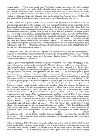 gostava, pedia: ― "Conta mais, conta mais..." Miguilim contava, sem carecer de esforço, estórias
compridas, que ninguém nunca tinha sabido, não esbarrava de contar, estava tão alegre nervoso, aquilo
para ele era o entendimento maior. Se lembrava de seo Aristeu. Fazer estórias, tudo com um viver limpo,
novo, de consolo. Mesmo ele sabia, sabia: Deus mesmo era quem estava mandando! ― "Dito, um dia eu
vou tirar a estória mais linda, mais minha de todas: que é a com a Cuca Pingo-de-Ouro!..." O Dito tinha
alegrias nos olhos; depois, dormia, rindo simples, parecia que tinha de dormir a vida inteira.

A Pinta-Amarela tirou os pintinhos, todos vivos, e no meio as três perdizinhas. A Rosa trouxe as três, em
cima de uma peneira, para o Dito conhecer. Mas o Dito mandava Miguilim ir espiar, no quintal, e depois
dizer para ele como era que elas viviam de verdade. A dor-de-cabeça do Dito tinha voltado forte, mas
agora Luisaltino tinha trazido as pastilhazinhas, ele engolia, com gole d'água, melhorava. ― "Dito, as três
perdizinhas são diabinhas! A galinha pensa que elas são filhas dela, mas parece que elas sabem que não
são. Todo o tempo se assanham de querer correr para o bamburral, fogem do meio dos pintinhos irmãos.
Mas a galinha larga os pintinhos, sai atrás delas, chamando, chamando, cisca para elas comerem os
bichinhos da terra..." A febre era mais muita, testa do Dito quente que pelava. ― "Miguilim, vou falar
uma coisa, para segredo. Nem p'ra mim você não torna a falar." O Dito sentava na cama, mas não podia
ficar sentado com as pernas esticadas direito, as pernas só teimavam em ficar dobradas nos joelhos. Tudo
endurecia, no corpo dele. ― "Miguilim, espera, eu estou com a nuca tesa, não tenho cabeça pra abaixar..."
De estar pior, o Dito quase não se queixava.

― "Miguilim, Vovó Izidra toda hora está xingando Mãe, quando elas estão sem mais ninguém perto?"
Miguilim não sabia, Miguilim quase nunca sabia as coisas das pessoas grandes. Mas o Dito, de repente,
pegava fazer caretas sem querer, parecia que ia dar ataque. Miguilim chamava Vovó Izidra. Não era nada.
Era só a cara da doença na carinha dele.

Depois, a gente cavacava para tirar minhocas, dar para as perdizinhas. Mas o mico-estrela pegou as três,
matou, foi uma pena, ele abriu as barriguinhas delas. Miguilim não contou ao Dito, por não entristecer. —
"As perdizinhas estão assustadinhas, estão crescendo por demais... Amanhã é o dia de Natal,
Dito!"―"Escuta, Miguilim, uma coisa você me perdoa? Eu tive inveja de você, porque o Papaco-o-Paco
falaMiguilim me dá um beijim... e não aprendeu a falar meu nome... "O Dito estava com jeito: as pernas
duras, dobradas nos joelhos, a cabeça dura na nuca, só para cima ele olhava. O pior era que o corte do pé
ainda estava doente, mesmo pondo cataplasma doía muito demorado. Mas o papagaio tinha de aprender a
falar o nome do Dito! — "Rosa, Rosa, você ensina Papaco-o-Paco a chamar alto o nome do Dito?" — "Eu
já pelejei, Miguilim, porque o Dito mesmo me pediu. Mas ele não quer falar, não fala nenhum, tem certos
nomes assim eles teimam de não entender..." O Dito gostava de comer pipocas. A
Rosa estava assando pipoca: para elas estalarem bem graúdas, a Rosa batia na tampa da caçarola com
uma colher de ferro e pedia a todos para gritarem bastante, e a Rosa mesma gritava os nomes de toda
pessoa que fosse linguaruda: — "Pipoca, estrala na boca de Siá Tonha do Tião! Estrala na boca de dona
Jinuana, da Rita Papuxa!..." Miguilim vinha trazer as pipocas, saltantes, contava o que a Rosa tinha
gritado, prometia que Papaco-o-Paco já estava começando a soletrar o nome do Dito. O Dito gemia de
mais dor, com os olhos fechados. — "Espera um pouco, Miguilim, eu quero escutar o berro dessas
vacas..." Que estava berrando era a vaca Acabrita. A vaca Dabradiça. A vaca Atucã. O berro comprido, de
chamar o bezerro. — "Miguilim, eu sempre tinha vontade de ser um fazendeiro muito bom, fazenda
grande, tudo roça, tudo pastos, cheios de gado..." — "Mas você vai ser, Dito! Vai ter tudo..." O Dito
olhava triste, sem desprezo, do jeito que a gente olha triste num espelho. — "Mas depois tudo quanto há
cansa, no fim tudo cansa..." Miguilim discorreu que amanhã Vovó Izidra ia pôr o Menino Jesus na
manjedoura. Depois, cada dia ela punha os Três Reis mais adiantados um pouco, no caminho da Lapinha,
todo                              dia                             eles                            estavam
um tanto mais perto — um Rei Branco, outro Rei Branco, o Rei Preto — no Dia de Reis eles todos três
chegavam... "— Mas depois tudo cansa, Miguilim, tudo cansa..." E o Dito dormia sem adormecer, ficava
dormindo mesmo gemendo.

Então, de repente, o Dito estava pior, foi aquela confusão de todos, quem não rezava chorava, todo
mundo queria ajudar. Luisaltino tornou a selar cavalo, ia tocar de galope, para buscar seu Aristeu, seu
Deográcias, trazer remédio de botica. Pai não ia trabalhar na roça, mais no meio dali resistia, com os
olhos avermelhados. O Dito às vezes estava zarolho, sentido gritava alto com a dor-de-cabeça, sempre
 
