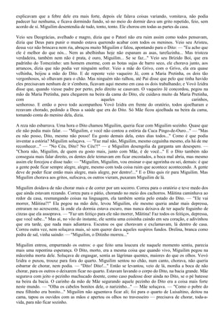 explicavam que a febre dele era mais forte, depois ele falava coisas variando, vomitava, não podia
padecer luz nenhuma, e ficava dormindo fundo, só no meio do dormir dava um grito repetido, feio, sem
acordo de si. Miguilim desentendia de tudo, tonto, tonto. Ele chorou em todas as partes da casa.

Veio seu Deográcias, avelhado e magro, dizia que o Patorí não era ruim assim como todos pensavam,
dizia que Deus para punir o mundo estava querendo acabar com todos os meninos. Veio seu Aristeu,
dessa vez não brincava nem ria, abraçou muito Miguilim e falou, apontando para o Dito: — "Eu acho que
ele é melhor do que nós... Nem as abelhinhas hoje não espanam as asas, tarefazinha... Mas tristeza
verdadeira, também nem não é prata, é ouro, Miguilim... Se se faz..." Veio seu Brízido Boi, que era
padrinho do Tomezinho: um homem enorme, com as botas sujas de barro seco, ele chorava junto, aos
arrancos, dizia que não podia ver ninguém sofrer. Veio a mãe do Grivo, com o Grivo, ela era quase
velhinha, beijou a mão do Dito. E de repente veio vaqueiro Jé, com a Maria Pretinha, os dois tão
vergonhosos, só olhavam para o chão. Mas ninguém não ralhou, até Pai disse que pelo que tinha havido
eles precisavam nenhum de ir s'embora, ficavam aqui mesmo em casa os dois trabalhando; e Vovó Izidra
disse que, quando viesse padre por perto, pelo direito se casavam. O vaqueiro Jé concordou, pegou na
mão da Maria Pretinha, para chegarem na beira da cama do Dito, ele cuidava muito da Maria Pretinha,
com                                          aqueles                                         carinhos,
senhoroso. E então o povo todo acompanhou Vovó Izidra em frente do oratório, todos ajoelharam e
rezavam chorado, pedindo a Deus a saúde que era do Dito. Só Mãe ficou ajoelhada na beira da cama,
tomando conta do menino dela, dizia.

A reza não esbarrava. Uma hora o Dito chamou Miguilim, queria ficar com Miguilim sozinho. Quase que
ele não podia mais falar. — "Miguilim, e você não contou a estória da Cuca Pingo-de-Ouro..." — "Mas
eu não posso, Dito, mesmo não posso! Eu gosto demais dela, estes dias todos..." Como é que podia
inventar a estória? Miguilim soluçava. — "Faz mal não, Miguilim, mesmo ceguinha mesmo, ela há de me
reconhecer..." — "No Céu, Dito? No Céu?!" — e Miguilim desengolia da garganta um desespero. —
"Chora não, Miguilim, de quem eu gosto mais, junto com Mãe, é de você..." E o Dito também não
conseguia mais falar direito, os dentes dele teimavam em ficar encostados, a boca mal abria, mas mesmo
assim ele forcejou e disse tudo: — "Miguilim, Miguilim, vou ensinar o que agorinha eu sei, demais: é que
a gente pode ficar sempre alegre, alegre, mesmo com toda coisa ruim que acontece acontecendo. A gente
deve de poder ficar então mais alegre, mais alegre, por dentro!..." E o Dito quis rir para Miguilim. Mas
Miguilim chorava aos gritos, sufocava, os outros vieram, puxaram Miguilim de lá.

Miguilim doidava de não chorar mais e de correr por um socorro. Correu para o oratório e teve medo dos
que ainda estavam rezando. Correu para o pátio, chorando no meio dos cachorros. Mãitina caminhava ao
redor da casa, resmungando coisas na linguagem, ela também sentia pelo estado do Dito. — "Ele vai
morrer, Mãitina?!" Ela pegou na mão dele, levou Miguilim, ele mesmo queria andar mais depressa,
entraram no acrescente, lá onde ela dormia estava escuro, mas nunca deixava de ter aquele foguinho de
cinzas que ela assoprava. — "Faz um feitiço para ele não morrer, Mãitina! Faz todos os feitiços, depressa,
que você sabe..." Mas aí, no vôo do instante, ele sentiu uma coisinha caindo em seu coração, e adivinhou
que era tarde, que nada mais adiantava. Escutou os que choravam e exclamavam, lá dentro de casa.
Correu outra vez, nem soluçava mais, só sem querer dava aqueles suspiros fundos. Drelina, branca como
pedra de sal, vinha saindo: — "Miguilim, o Ditinho morreu..."

Miguilim entrou, empurrando os outros: o que feito uma loucura ele naquele momento sentiu, parecia
mais uma repentina esperança. O Dito, morto, era a mesma coisa que quando vivo, Miguilim pegou na
mãozinha morta dele. Soluçava de engasgar, sentia as lágrimas quentes, maiores do que os olhos. Vovó
Izidra o puxou, trouxe para fora do quarto. Miguilim sentou no chão, num canto, chorava, não queria
esbarrar de chorar, nem podia. — "Dito! Dito!..." Então se levantou, veio de lá, mordia a boca de não
chorar, para os outros o deixarem ficar no quarto. Estavam lavando o corpo do Dito, na bacia grande. Mãe
segurava com jeito o pezinho machucado doente, como caso pudesse doer ainda no Dito, se o pé batesse
na beira da bacia. O carinho da mão de Mãe segurando aquele pezinho do Dito era a coisa mais forte
neste mundo. — "Olha os cabelos bonitos dele, o narizinho..." — Mãe soluçava. — "Como o pobre do
meu filhinho era bonito..." Miguilim não aguentava ficar ali; foi para o quarto de Luisaltino, deitou na
cama, tapou os ouvidos com as mãos e apertou os olhos no travesseiro — precisava de chorar, toda-a-
vida, para não ficar sozinho.
 