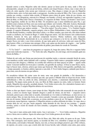Quando entrou a noite, Miguilim sabia não dormir, passar as horas perto da mesa, onde o Dito era
principezinho, calçado só com um pé de botina, coberto com lençol branco e flores, mas o mais sério de
todos ali, entre aquelas velas acesas que visitavam a casa. Mas chegou o tempo em que ele Miguilim
cochilou muito, nem viu bem para onde o carregavam. Acordou na cama de Mãe e Pai. Com o escuro das
estrelas nas veredas, a notícia tinha corrido. O Mutúm estava cheio de gente. Além de seu Aristeu, seu
Brízido Boi e seu Deográcias, estavam lá o Nhangã, seu Soande, o Frieza, um rapazinho Lugolino; o seu
Brás do Bião, os filhos dele Câncio e Emerêncio, os vaqueiros do Bião: Tomás, Cavalcante e José Lúcio;
dona Eugeniana, mulher de seu Brás do Bião. Os enxadeiros que à meia trabalhavam para Pai, e que
também eram criaturas de Deus com seus nomes que tinham: um Cornélio, filho dele Acúrcio, Raimundo
Bom, Nhô Canhoto, José de Sá. Depois chegava Siá Ia, a gorda, dona do Atrás-do-Alto, meio gira, que
ela mesma só falava que andava sumida: — "Tou p'los matos! Tou p'los matos..." E o Tiotônio Engole,
papudo. O vaqueiro Riaduardo, vaqueiro próprio, com os filhos: Riduardinho e Justo, vaqueiros também.
O velho Rocha Surubim, a mulher dele dona Lelena, e os filhos casados, que eram três, dois deles tinham
trazido as mulheres, da Vereda do Bugre. E ainda chegavam outros. Até dois homens sem conhecimento
nenhum, homens de fora, que andavam comprando bezerros. Muitas mulheres, uma meninada.
Desdormido, estonteado, desinteirado de si, no costume que começava a ter de ter, de sofrer, Miguilim
sempre ficava em todo o caso triste-contente, de que tanta gente ali estivesse, todos por causa do Dito,
para honrar o Dito, e os homens iam carregar o Dito, a pé, quase um dia inteiro de viagem — iam "ganhar
dia", diziam — mó de enterrar no cemiteriozinho de pedras, para diante da vereda do Terentém.

— "E Tio Terêz?" — uma hora ele perguntou ao vaqueiro Jé, longe dos outros. Mas foi o vaqueiro Salúz
quem mais tarde deu resposta: — "Tio Terêz não sabe, Miguilim: ele está longe, está levantando gado nos
Gerais da Bahia..."

Tinham de sair cedo, por forma que precisavam de caminhar muito, e estavam comendo farofa de carne,
com mandioca cozida, todos bebendo café e cachaça. Vaqueiro Salúz matou o porquinho melhor, porque
a carne-seca não chegava, e Mãitina, na cozinha não esbarrava de bater paçoca no pilão — aquele surdo
rumor. Careciam também de levar para o caminho, um garrafão de cachaça. A Rosa ia catar flores, trazia,
logo ia buscar mais, chorosa, achava que nunca que bastavam. Mãe chorava devagarinho, ajoelhada, mas
o tempo passando; os bonitos cabelos tapavam a cara dela. E Vovó Izidra fungava, andando para baixo e
para cima, com ela mesma era que ralhava.

Os enxadeiros tinham ido cortar varas do mato, uma vara grande de pindaíba, e Pai desenrolou a
redezinha de buriti. Mas aí Mãe exclamou que não, que queria o filhinho dela no lençol de alvura. Então
embrulharam o Dito na colcha de chita, enfeitaram com alecrins, e amarraram dependurado na vara
comprida. Pai pegou numa ponta de vara, seu Brás do Bião segurou na outra, todos os homens foram
saindo. Miguilim deu um grito, acordado demais. Vovó Izidra rezava alto, foi o derradeiro homem sair e
ela fechou a porta. E sojigou Miguilim debaixo de sua tristeza.

Todos os dias que depois vieram, eram tempo de doer. Miguilim tinha sido arrancado de uma porção de
coisas, e estava no mesmo lugar. Quando chegava o poder de chorar, era até bom — enquanto estava
chorando, parecia que a alma toda se sacudia, misturando ao vivo todas as lembranças, as mais novas e as
muito antigas. Mas, no mais das horas, ele estava cansado. Cansado e como que assustado. Sufocado. Ele
não era ele mesmo. Diante dele, as pessoas, as coisas, perdiam o peso de ser. Os lugares, o Mutúm — se
esvaziavam, numa ligeireza, vagarosos. E Miguilim mesmo se achava diferente de todos. Ao vago, dava a
mesma ideia da vez, em que, muito pequeno, tinha dormido de dia, fora de seu costume — quando
acordou, sentiu o existir do mundo em hora estranha, e perguntou assustado: — "Uai, Mãe, hoje já é
amanhã?!"

— "Isso nem é mais estima pelo irmão morto. Isso é nervosias..." — Vovó Izidra condenava. Miguilim
ouvia e fazia com os ombros. Agora ele achava que Vovó Izidra gostava de ser idiota.

Ora vez, tinha raiva. Das pessoas, não. Nem de Deus; não. Mais não sabia, de quem ou de que. Tinha
raiva. Não conseguia, nem mesmo queria, se recordar do Dito vivo, relembrar o tempo em que tinham
vivido juntos, conversado e brincado. Queria, isso sim, se fosse um milagre possível, que o Dito voltasse,
de repente, em carne e osso, que a morte dele não tivesse havido, tudo voltando como antes, para outras
 