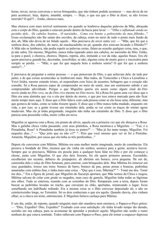 horas, novas, novas conversas e novos brinquedos, que não tinham podido acontecer — mas devia de ter
para acontecer, hoje, depois, amanhã, sempre. — Hoje, o que era que o Dito ia dizer, se não tivesse
morrido? O quê?!... Então, chorava mais.

Mas chorava com mais terrível sentimento era quando se lembrava daquelas palavras da Mãe, abraçada
com o corpo do Dito, quando o estavam pondo dentro da bacia para lavar: — "Olha o inflamado ainda no
pezinho dele... Os cabelos bonitos... O narizinho... Como era bonito o pobrezinho do meu filhinho..."
Essas exclamações não lhe saíam dos ouvidos, da cabeça, eram no meio de tudo o ponto mais fundo da
dor, ah, Mãe não devia de ter falado aquilo... Mas precisava de ouvir outra vez: — "Mãe, que foi que a
senhora disse, dos cabelos, do nariz, do machucadinho no pé, quando eles estavam lavando o Ditinho?!"
A Mãe não se lembrava, não podia repetir as palavras certas, falara na ocasião qualquer coisa, mas, o que,
já não sabia. Ele mesmo, Miguilim, nunca tinha reparado antes nos cabelos, no narizinho do Dito. Então,
ia para o paiol, e chorava, chorava. Depois, repetia, alto, imitando a voz da mãe, aquelas frases. Era ele
quem precisava guardá-las, decoradas, ressofridas; se não, alguma coisa de muito grave e necessária para
sempre se perdia. — "Mãe, o que foi que naquela hora a senhora sentiu? O que foi que a senhora
sentiu?!..."

E precisava de perguntar a outras pessoas — o que pensavam do Dito, o que achavam dele, de tudo por
junto; e de que coisas acontecidas se lembravam mais. Mas todos, de Tomezinho e Chica a Luisaltino e
Vovó Izidra, mesmo estando tristes, só respondiam com lisice de assuntos, bobagens que o coração não
consabe. Só a Rosa parecia capaz de compreender no meio do sentir, mas um sentimento sabido e um
compreendido adivinhado. Porque o que Miguilim queria era assim como algum sinal do Dito
morto ainda no Dito vivo, ou do Dito vivo mesmo no Dito morto. Só a Rosa foi quem uma vez disse que o
Dito era uma alminha que via o céu por detrás do morro, e que por isso estava marcado para não ficar
muito tempo mais aqui. E disse que o Dito falava com cada pessoa como se ela fosse uma, diferente; mas
que gostava de todas, como se todas fossem iguais. E disse que o Dito nunca tinha mudado, enquanto em
vida, e por isso, se a gente tivesse um retratinho dele, podia se ver como os traços do retrato agora
mudavam. Mas ela já tinha perguntado, ninguém não tinha um retratinho do Dito. E disse que o Dito
parecia uma pessoinha velha, muito velha em nova.

Miguilim se agarrou com a Rosa, em pranto de alívio, aquela era a primeira vez que ele abraçava a Rosa.
Mas a galinha choca vinha passando, com seus pintinhos, a Rosa mostrou-a a Miguilim. — "Uai, é a
Pintadinha, Rosa? A Pintadinha também já tirou os pintos?" — "Mas já faz tanto tempo, Miguilim. Foi
naqueles dias..." — "Que jeito que eu não vi?" "– Pois que você mesmo quis ver só foi a Pintinha-
Amarela, Miguilim, por causa que ela tinha as três perdizinhas..."

Depois ele conversou com Mãitina. Mãitina era uma mulher muito imaginada, muito de constâncias. Ela
prezava a bondade do Dito, ensinou que ele vinha em sonhos, acenava para a gente, aceitava louvor.
Sempre que se precisava, Mãitina era pessôa para a qualquer hora falar no Dito e por ele começar a
chorar, junto com Miguilim. O que eles dois fizeram, foi ela quem primeiro pensou. Escondido,
escolheram um recanto, debaixo do jenipapeiro, ali abriram um buraco, cova pequena. De em de,
camisinha dele e calça do Dito furtaram, para enterrar, com brinquedos dele. Mas Mãitina foi remexer em
seus guardados, trouxe uns trens: boneco de barro, boneco de pau, penas pretas e brancas, pedrinhas
amarradas com embira fina; e tinha mais uma coisa. –"Que que é isso, Mãetina?" "– Tomé me deu. Tomé
me deu..." Era a figura de jornal, que Miguilim do Sucurijú aportara, que Mãe tomou da Chica e rasgou,
Mãitina salvara de colar com grude os rasgados, num caco de gamela. Miguilim tinha todas as lágrimas
nos olhos. Tudo se enterrou, reunido com as coisinhas do Dito. Retaparam com a terra, depois foram
buscar as pedrinhas lavadas no riacho, que cravaram no chão, apertadas, remarcando o lugar; ficou
semelhando um ladrilhado redondo. Era a mesma coisa se o Dito estivesse depositado ali, e não no
cemiteriozinho longe, no Terentém. Só os dois conheciam o que era aquilo. Quando chovia, eles vinham
olhar; se a chuva era triste, entristeciam. E Miguilim furtava cachaça para Mãitina.

E um dia, então, de repente, quando ninguém mais não mandava nem ensinava, o Papaco-o-Paco gritou:
— "Dito, Expedito! Dito, Expedito!" Exaltado com essa satisfação: ele tinha levado tempo tão durado,
sozinho em sua cabeça, para se acostumar de aprender a produzir aquilo. Miguilim não soube o rumo
nenhum do que estava sentindo. Todos ralhavam com Papaco-o-Paco, para ele tornar a esquecer depressa
 