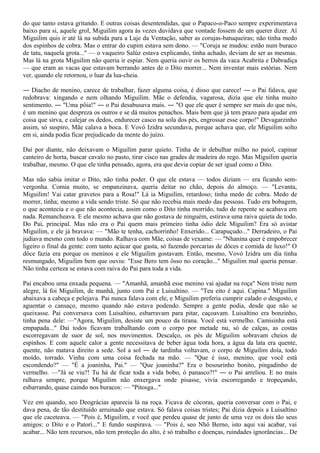 do que tanto estava gritando. E outras coisas desentendidas, que o Papaco-o-Paco sempre experimentava
baixo para si, aquele grol, Miguilim agora às vezes duvidava que vontade fossem de um querer dizer. Aí
Miguilim quis ir até lá na subida para a Laje da Ventação, saber as corujas-batuqueiras; não tinha medo
dos espinhos de cobra. Mas o entrar do cupim estava sem dono. — "Coruja se mudou: estão num buraco
de tatu, naquela grota..." — o vaqueiro Salúz estava explicando, tinha achado, deviam de ser as mesmas.
Mas lá na grota Miguilim não queria ir espiar. Nem queria ouvir os berros da vaca Acabrita e Dabradiça
— que eram as vacas que estavam berrando antes de o Dito morrer... Nem inventar mais estórias. Nem
ver, quando ele retornou, o luar da lua-cheia.

― Diacho de menino, carece de trabalhar, fazer alguma coisa, é disso que carece! ― o Pai falava, que
redobrava: xingando e nem olhando Miguilim. Mãe o defendia, vagarosa, dizia que ele tinha muito
sentimento. ― "Uma pôia!" ― o Pai desabusava mais. ― "O que ele quer é sempre ser mais do que nós,
é um menino que despreza os outros e se dá muitos penachos. Mais bem que já tem prazo para ajudar em
coisa que sirva, e calejar os dedos, endurecer casco na sola dos pés, engrossar esse corpo!" Devagarzinho
assim, só suspiro, Mãe calava a boca. E Vovó Izidra secundava, porque achava que, ele Miguilim solto
em si, ainda podia ficar prejudicado da mente do juízo.

Daí por diante, não deixavam o Miguilim parar quieto. Tinha de ir debulhar milho no paiol, capinar
canteiro de horta, buscar cavalo no pasto, tirar cisco nas grades de madeira do rego. Mas Miguilim queria
trabalhar, mesmo. O que ele tinha pensado, agora, era que devia copiar de ser igual como o Dito.

Mas não sabia imitar o Dito, não tinha poder. O que ele estava — todos diziam — era ficando sem-
vergonha. Comia muito, se empanzinava, queria deitar no chão, depois do almoço. — "Levanta,
Miguilim! Vai catar gravetos para a Rosa!" Lá ia Miguilim, retardoso; tinha medo de cobra. Medo de
morrer, tinha; mesmo a vida sendo triste. Só que não recebia mais medo das pessoas. Tudo era bobagem,
o que acontecia e o que não acontecia, assim como o Dito tinha morrido, tudo de repente se acabava em
nada. Remancheava. E ele mesmo achava que não gostava de ninguém, estirava uma raiva quieta de todo.
Do Pai, principal. Mas não era o Pai quem mais primeiro tinha ódio dele Miguilim? Era só avistar
Miguilim, e ele já bravava: — "Mão te tenha, cachorrinho! Enxerido... Carapuçudo..." Derradeiro, o Pai
judiava mesmo com todo o mundo. Ralhava com Mãe, coisas de vexame: — "Nhanina quer é empobrecer
ligeiro o final da gente: com tanto açúcar que gasta, só fazendo porcarias de dôces e comida de luxo!" O
dôce fazia era porque os meninos e ele Miguilim gostavam. Então, mesmo, Vovó Izidra um dia tinha
resmungado, Miguilim bem que ouviu: "Esse Bero tem ôsso no coração..." Miguilim mal queria pensar.
Não tinha certeza se estava com raiva do Pai para toda a vida.

Pai encabou uma enxada pequena. — "Amanhã, amanhã esse menino vai ajudar na roça" Nem triste nem
alegre, lá foi Miguilim, de manhã, junto com Pai e Luisaltino. — "Teu eito é aqui. Capina." Miguilim
abaixava a cabeça e pelejava. Pai nunca falava com ele, e Miguilim preferia cumprir calado o desgosto, e
aguentar o cansaço, mesmo quando não estava podendo. Sempre a gente podia, desde que não se
queixasse. Pai conversava com Luisaltino, esbarravam para pitar, caçoavam. Luisaltino era bonzinho,
tinha pena dele: —"Agora, Miguilim, desiste um pouco da tirana. Você está vermelho. Camisinha está
empapada..." Daí todos ficavam trabalhando com o corpo por metade nu, só de calças, as costas
escorregavam de suor de sol, nos movimentos. Descalço, os pés de Miguilim sobravam cheios de
espinhos. E com aquele calor a gente necessitava de beber água toda hora, a água da lata era quente,
quente, não matava direito a sede. Sol a sol ― de tardinha voltavam, o corpo de Miguilim doía, todo
moído, torrado. Vinha com uma coisa fechada na mão. — "Que é isso, menino, que você está
escondendo?" — "É a joaninha, Pai." — "Que joaninha?" Era o besourinho bonito, pingadinho de
vermelho. —"Já se viu?! Tu há de ficar toda a vida bobo, ó panasco?!" ― o Pai arreliou. E no mais
ralhava sempre, porque Miguilim não enxergava onde pisasse, vivia escorregando e tropeçando,
esbarrando, quase caindo nos buracos: — "Pitosga..."

Vez em quando, seo Deográcias aparecia lá na roça. Ficava de cócoras, queria conversar com o Pai, e
dava pena, de tão destituído arruinado que estava. Só falava coisas tristes; Pai dizia depois a Luisaltino
que ele caceteava. — "Pois é, Miguilim, e você que perdeu quase de junto de uma vez os dois tão seus
amigos: o Dito e o Patorí..." E fundo suspirava. — "Pois é, seo Nhô Berno, isto aqui vai acabar, vai
acabar... Não tem recursos, não tem proteção do alto, é só trabalho e doenças, ruindades ignorâncias... De
 