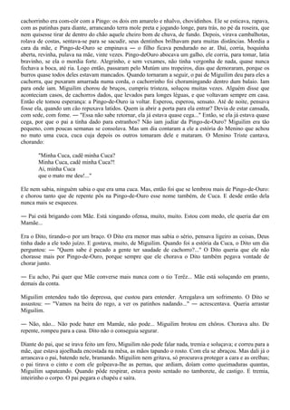 cachorrinho era com-côr com a Pingo: os dois em amarelo e nhalvo, chovidinhos. Ele se esticava, rapava,
com as patinhas para diante, arrancando terra mole preta e jogando longe, para trás, no pé da roseira, que
nem quisesse tirar de dentro do chão aquele cheiro bom de chuva, de fundo. Depois, virava cambalhotas,
rolava de costas, sentava-se para se sacudir, seus dentinhos brilhavam para muitas distâncias. Mordia a
cara da mãe, e Pingo-de-Ouro se empinava ― o filho ficava pendurado no ar. Daí, corria, boquinha
aberta, revinha, pulava na mãe, vinte vezes. Pingo-deOuro abocava um galho, ele corria, para tomar, latia
bravinho, se ela o mordia forte. Alegrinho, e sem vexames, não tinha vergonha de nada, quase nunca
fechava a boca, até ria. Logo então, passaram pelo Mutúm uns tropeiros, dias que demoraram, porque os
burros quase todos deles estavam mancados. Quando tornaram a seguir, o pai de Miguilim deu para eles a
cachorra, que puxaram amarrada numa corda, o cachorrinho foi choramingando dentro dum balaio. Iam
para onde iam. Miguilim chorou de bruços, cumpriu tristeza, soluçou muitas vezes. Alguém disse que
aconteciam casos, de cachorros dados, que levados para longes léguas, e que voltavam sempre em casa.
Então ele tomou esperança: a Pingo-de-Ouro ia voltar. Esperou, esperou, sensato. Até de noite, pensava
fosse ela, quando um cão repuxava latidos. Quem ia abrir a porta para ela entrar? Devia de estar cansada,
com sede, com fome. ― "Essa não sabe retornar, ela já estava quase cega..." Então, se ela já estava quase
cega, por que o pai a tinha dado para estranhos? Não iam judiar da Pingo-de-Ouro? Miguilim era tão
pequeno, com poucas semanas se consolava. Mas um dia contaram a ele a estória do Menino que achou
no mato uma cuca, cuca cuja depois os outros tomaram dele e mataram. O Menino Triste cantava,
chorando:

       "Minha Cuca, cadê minha Cuca?
       Minha Cuca, cadê minha Cuca?!
       Ai, minha Cuca
       que o mato me deu!..."

Ele nem sabia, ninguém sabia o que era uma cuca. Mas, então foi que se lembrou mais de Pingo-de-Ouro:
e chorou tanto que de repente pôs na Pingo-de-Ouro esse nome também, de Cuca. E desde então dela
nunca mais se esqueceu.

― Pai está brigando com Mãe. Está xingando ofensa, muito, muito. Estou com medo, ele queria dar em
Mamãe...

Era o Dito, tirando-o por um braço. O Dito era menor mas sabia o sério, pensava ligeiro as coisas, Deus
tinha dado a ele todo juízo. E gostava, muito, de Miguilim. Quando foi a estória da Cuca, o Dito um dia
perguntou: ― "Quem sabe é pecado a gente ter saudade de cachorro?..." O Dito queria que ele não
chorasse mais por Pingo-de-Ouro, porque sempre que ele chorava o Dito também pegava vontade de
chorar junto.

― Eu acho, Pai quer que Mãe converse mais nunca com o tio Terêz... Mãe está soluçando em pranto,
demais da conta.

Miguilim entendeu tudo tão depressa, que custou para entender. Arregalava um sofrimento. O Dito se
assustou: ― "Vamos na beira do rego, a ver os patinhos nadando..." ― acrescentava. Queria arrastar
Miguilim.

― Não, não... Não pode bater em Mamãe, não pode... Miguilim brotou em chôros. Chorava alto. De
repente, rompeu para a casa. Dito não o conseguia segurar.

Diante do pai, que se irava feito um fero, Miguilim não pode falar nada, tremia e soluçava; e correu para a
mãe, que estava ajoelhada encostada na mêsa, as mãos tapando o rosto. Com ela se abraçou. Mas dali já o
arrancava o pai, batendo nele, bramando. Miguilim nem gritava, só procurava proteger a cara e as orelhas;
o pai tirava o cinto e com ele golpeava-lhe as pernas, que ardiam, doíam como queimaduras quantas,
Miguilim sapateando. Quando pôde respirar, estava posto sentado no tamborete, de castigo. E tremia,
inteirinho o corpo. O pai pegara o chapéu e saíra.
 