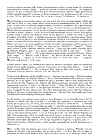 primeiro eu mesmo pensei de poder ajudar a promover alguma melhora, mesmo pouca. Ah, pensei isso,
mais foi nos ocos da cabeça! Agora... O que eu sei, o que há, é o mundo por se acabar..." Seo Deográcias
se sentava no chão e cochilava. Depois dizia que o Patorí era um menino de bom coração, que levantava
cedinho e para ele coava café, gostava de auxiliar em muita coisa... Seo Deográcias recochilava, tornava a
acordar: –"Ah, seo Nhô Berno Caz, o que falta é o que sei, o que sei. É o dindinheiro... é o dindinheiro..."

Miguilim dormia no mesmo catre, sozinho. Mas uma noite o gato Sossõe apareceu, deitado no lugar que
tinha sido do Dito, no canto, aqueles olhos verdes no escuro silenciando demais, ele tão bonito, tão
quieto. Na outra noite ele não vinha, Miguilim mesmo o foi buscar, no borralho. Daí, o gato Sossõe já
estava aprendendo a vir sempre, mas Tomezinho acusou, e Pai jurou com raiva, não dava licença daquilo.
Miguilim já estava acostumado a dormir sozinho sem ninguém, ocupava o catre inteiro, se alargava, podia
abrir bem as pernas e os braços. Pensava. Ficava acordado muito tempo, escutava a tutuca dos jenipapos
maduros caindo de supetão e se achatando, cheios, no chão da árvore. Se lembrava do Patorí. O que seo
Deográcias tinha falado. Então, ele Miguilim era amigo do Patorí também e nem tinha sabido? Como
podia ser? Procurava, procurava, nas distâncias, nos escuros da cabeça, ia se lembrando, ia achando. Se
lembrava de umas vezes em que o Patorí não estava maldoso. O Patorí tocava berimbau, um berimbau de
fibra de buriti, tocava com o dedo, era bonito, tristinho. Ou, então, outras ocasiões, o Patorí fazia de conta
que era toda qualidade de bicho. — "Agora, o que é que você quer, Miguilim?" — "Cavalo!" — "Cavalo,
cavalo, cavalo? É assim: Rinhinhim, rinhinhim, rinhinhim..." E batia com o pé no chão, de patada, aquele
pé comprido, branquelo, que os dedos podiam segurar lama do chão e jogar longe. — "E agora,
Miguilim?" "Agora é o pato!" — "Pato branco, pato preto, pato marreco, pato choco? É assim:...Quepo,
quepo, quepo..." — "Sariema! Agora é sariema!" "Xô! Sariema no cerrado é assim: ...Kau! Kau!
Kaukaukaufkauf..." Miguilim ria de em barriga não caber, e o Patorí sério falava: — "Miguilim,
Miguilim, a vida é assim..." Era divertido.

No Dito, pensava sempre. Mas, mesmo quando não estava pensando conseguido, dentro dele parava uma
tristeza: tristeza calada, completa, comum das coisas quando as pessoas foram embora. — "Você está
ficando homem, Miguilim..." — falava o vaqueiro Salúz. Vaqueiro Salúz tinha mandado comprar um
chapéu-de-couro novo, formoso, e vendeu o velho para o vaqueiro Jé.

No dia em que o Luisaltino não foi trabalhar na roça — disse que estava perrengue — Pai teve uma hora
em que quis conversar com Miguilim. Drelina, a Chica e Tomezinho tinham trazido o almoço e voltaram
para casa. Pai fez um cigarro, e falou do feijão-das-águas, e de quantos carros de milho que podia vender
para seo Braz do Bião. Perguntou. Mas Miguilim não sabia responder, não achou jeito, cabeça dele não
dava para esses assuntos. Pai fechou a cara. Depois Pai disse: — "Vigia, Miguilim: ali!" Miguilim olhou e
não respondeu. Não estava vendo. Era uma plantação brotando da terra, lá adiante; mas, direito ele não
estava enxergando. Pai calou a boca, muitas vezes. Mas, de noite, em casa, mesmo na frente de Miguilim,
Pai disse a Mãe que ele não prestava, que menino bom era o Dito, que Deus tinha levado para si, era
muito melhor tivesse levado Miguilim em vez d'o Dito.

No dia seguinte, sem ninguém esperar, chegou o mano Liovaldo, com tio Osmundo Cessim, da Vila
Risonha. Foi tanta alegria e surpresa, de Mãe, Pai, e de todos, que ninguém não ia trabalhar na roça. Eles
vinham passar quinze dias, por visitar, pois tinham ficado sabendo da morte do Dito. Tio Osmundo
Cessim trouxe um pano de roupa para Mãe, um facão novo para Pai, uma roupinha para cada um dos
meninos. Trouxe pão, também, que dava para todos; e bacalhau; e um rosário de contas roxas, para Vovó
Izidra. Tio Osmundo tinha bons cavalos, alforges vistosos, e uma mala de carregar à frente da sela, o
couro da mala cheirava muito gostoso. Ele era um homem apessoado, com barba e bigode. Perguntava de
tudo. Sabia muitas coisas. Dizia que aquele lugar ali de primeiro se chamava era Urumutúm, depois
mudou se chamando Mutúm, mais tarde ainda outros nomes diferentes podia ter. A gente avistava Tio
Osmundo, sentia espécie de esperança. Mas ele logo não gostou de Miguilim, não gostava, dizia só: ―
"Este um está antipático..." E mexia com os beiços, sacudia a cara, aquela cara azulosa, desprazida, que o
diabo deu a ele.

Mano Liovaldo tinha uma gaitinha, que tocava na boca. Emprestou a gaitinha a Miguilim, mas um
instante só, Miguilim tinha jeito nenhum para aprender a tocar — ele disse. Daí quis ver todos os
brinquedos, foi especular no fundo da horta. Buliu nos anzois, até nos de Pai. Disse que quando fosse
 