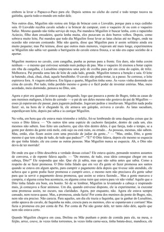 embora ia levar o Papaco-o-Paco para ele. Depois sentou no côcho do curral e todo tempo tocava na
gaitinha, queria todo-o-mundo em redor dele.

Nos outros dias, Miguilim não restou em folga de brincar com o Liovaldo, porque para a roça cedinho
saía. O Liovaldo recebia cavalo selado e ia brincar de campear, com o vaqueiro Jé ou com o vaqueiro
Salúz. Mesmo quando não tinha serviço de roça, Pai mandava Miguilim ir buscar lenha, com o rapazinho
Acúrcio, filho dum enxadeiro, queria lenha muita, eles puxavam os dois burros velhos. Depois, como
sobrava muito leite, Pai mandou que todo dia Miguilim fosse levar as latas cheias até no Bugre, onde na
ocasião não estavam costeando. Mãe não queria, disse que Miguilim para ir assim solitário ainda era
muito pequeno; mas Pai teimou, disse que outros mais menores, viajavam até mais longe, experimentou
se Miguilim não sabia ver quando a barrigueira do cavalo estava frouxa, e se não era capaz sozinho de a
apertar.

Miguilim montava no cavalo, com cangalha, punha as pernas para a frente. Era duro, não tinha coxim
nenhum — o mesmo que estivesse sentado num pedaço de pau. Mas o vaqueiro Jé ensinou a botar capim
em riba da cangalha, e Luisaltino emprestou uma pele de ovelha para pôr em cima do capim, de triliz.
Melhorava. Pai prendia uma lata de leite de cada lado, grande. Miguilim tomava a benção e saía. O leite
ia batendo, chuá, chuá, chuá, aquele barulhinho. O cavalo não podia trotar, ia a passo. Se corresse, o leite
espirrava fora. A viagem enfarava. Era légua e quarto, Miguilim tinha sono. Às vezes vinha dormindo em
cima do cavalo. Por tudo, tinha perdido mesmo o gosto e o fácil poder de inventar estórias. Mas, meio
acordado, meio dormindo, pensava no Dito, sim.

Agora o pior era quando já estava quase chegando, logo que passava a ponte do Bugre, tinha as casas de
uns meninos malignos, à beira do cerrado — o pai de um deles mesmo não gostava do pai de Migullim —
esses já esperavam ele passar, para jogarem pedradas. Jogavam pedras e insultavam. Miguilim nada podia
fazer: só, na hora de ir chegando lá, ele armava um galopão, avivava o cavalo. As latas sacudiam,
esperdiçavam leite, depois pai sabia e ia castigar Miguilim.

Na volta, em hora que ele estava mais tristonho e infeliz, foi-se lembrando de uma daquelas coisas que às
vezes o Dito falava: — "Os outros têm uma espécie de cachorro farejador, dentro de cada um, eles
mesmos não sabem. Isso feito um cachorro, que eles têm dentro deles, é que fareja, todo o tempo, se a
gente por dentro da gente está mole, está sujo ou está ruim, ou errado... As pessoas, mesmas, não sabem.
Mas, então, elas ficam assim com uma precisão de judiar da gente..." — "Mas, então, Dito, a gente
mesmo é que tem culpa de tudo, de tudo que padece?" –"É!" O Dito falava, depois ele mesmo se esquecia
do que tinha falado; ele era como as outras pessoas. Mas Miguilim nunca se esquecia. Ah, o Dito não
devis de ter morrido!

De onde era que o Dito descobria a verdade dessas coisas? Ele estava quieto, pensando noutros assuntos
de conversa, e de repente falava aquilo. — "De mesmo, de tudo, essa ideia consegue chegar em sua
cabeça, Dito?" Ele respondia que não. Que ele já sabia, mas que não sabia antes que sabia. Como a
respeito de se fazer promessa. O Dito tinha falado que em vez d'a gente só fazer promessa aos santos
quando se estava em algum aperto, para cumprir o pagamento dela depois que tivesse sido atendido, ele
achava que a gente podia fazer promessa e cumprir antes, e mesmo nem não precisava d'a gente saber
para que ia servir o pagamento dessa promessa, que assim se estava fazendo... Mas a gente marcava e
cumpria, e alguma coisa boa acontecia, ou alguma coisa ruim que estava para vir não vinha! Aquilo que o
Dito tinha falado era bom, era bonito. Só de se lembrar, Miguilim ia levantando a cabeça e respirando
mais, já começava a ficar animoso. Um dia, quando estivesse disposto, ele ia experimentar, ia executar
uma promessa assim, no escuro, nas claridades. Agora, por enquanto, não. Agora ele estava sempre
cansado, nem rezava quase. Mas, a promessa, ainda fazia! Por conta dos meninos da ponte do Bugre, não,
nem não era preciso. Não carecia. Para aqueles, um dia ele trazia a faquinha, que ia ganhar do Luisaltino,
então apeava do cavalo, de faquinha na mão, crescia para os meninos, eles se espantavam e corriam! Mas
fazia a promessa era por conta de Pai. Por conta de Pai não gostar dele, ter tanto ódio dele, aquilo que
nem não estava certo.

Quando Miguilim chegava em casa, Drelina ou Mãe punham o prato de comida para ele, na mesa, o
feijão, arroz, couve, às vezes tinha torresmos, às vezes tinha carne-seca, tinha batata-doce, mandioca, ele
 