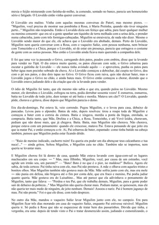 mexia o feijão misturando com farinha-de-milho, ia comendo, sentado no banco, parecia um homenzinho
sério e fatigado. O Liovaldo então vinha querer conversar.

O Liovaldo era malino. Vinha com aquelas mesmas conversas do Patorí, mas mesmo piores. —
"Miguilim, você precisa de mostrar sua pombinha à Rosa, à Maria Pretinha, quando não tiver ninguém
perto..." Miguilim não respondia. Então o Liovaldo dizia um feitiço que sabia, para fazer qualquer mulher
ou menina consentir: que era só a gente apanhar um tiquinho de terra molhada com a urina dela, e prender
numa cabacinha, junto com três formigas-cabeçudas. Miguilim se enraivecia, de nada não dizer. Mesmo o
Liovaldo sendo maior do que ele, ele achava que o Liovaldo era abobado, demais. Perto do Liovaldo,
Miguilim nem queria conversar com a Rosa, com o vaqueiro Salúz, com pessoa nenhuma, nem brincar
com Tomezinho e a Chica, porque o Liovaldo, só de estar em presença, parecia que estragava o costume
da gente com as outras pessoas. Mas então o Liovaldo ainda ficava mais querendo a companhia dele.

E foi que uma vez ia passando o Grivo, carregando dois patos, peados com embira, disse que ia levando
para vender no Tipã. O dia estava muito quente, os patos chiavam com sede, o Grivo esbarrou para
escutar a gaitinha de Liovaldo — ele nunca tinha avistado aquilo — e aproveitou, punha os patos para
beber água num pocinho sobrado da chuva. Aí o Liovaldo começou a debochar, daí cuspiu no Grivo, deu
com o pé nos patos, e deu dois tapas no Grivo. O Grivo ficou com raiva, quis não deixar bater, mas o
Liovaldo jogou o Grivo no chão, e ainda bateu mais. O Grivo então começou a chorar, dizendo que o
Liovaldo estava judiando dele e da criação que ele ia levando para vender.

O ódio de Miguilin foi tanto, que ele mesmo não sabia o que era, quando pulou no Liovaldo. Mesmo
menor, ele derrubou o Liovaldo, esfregou na terra, podia derrubar sessenta vezes! E esmurrou, esmurrou,
batia no Liovaldo de todo jeito, dum tempo só até batia e mordia. Matava um cão?! O Liovaldo, quando
pôde, chorava e gritava, disse depois que Miguilim parecia o demo.

Era dia-de-domingo, Pai estava lá, veio correndo. Pegou Miguilim, e o levou para casa, debaixo de
pancadas. Levou para o alpendre. Bateu de mão, depois resolveu: tirou a roupa toda de Miguilim e
começou a bater com a correia da cintura. Batia e xingava, mordia a ponta da língua, enrolada, se
comprazia. Batia tanto, que Mãe, Drelina e a Chica, a Rosa, Tomezinho, e até Vovó Izidra, choravam,
pediam que não desse mais, que já chegava. Batia. Batia, mas Miguilim não chorava. Não chorava,
porque estava com um pensamento: quando ele crescesse, matava Pai. Estava pensando de que jeito era
que ia matar Pai, e então começou a rir. Aí, Pai esbarrou de bater, espantado: como tinha batido na cabeça
também, pensou que Miguilim podia estar ficando dôido.

— "Raio de menino indicado, cachorro ruim! Eu queria era poder um dia abençoar teus calcanhares e tua
nuca!..." — ainda gritou. Soltou Miguilim, e Miguilim caíu no chão. Também não se importou, nem
queria se levantar mais.

E Miguilim chorou foi lá dentro de casa, quando Mãe estava lavando com água-com-sal os lugares
machucados em seu corpo. ― " Mas, meu filhinho, Miguilim, você, por causa de um estranho, você
agride um irmão seu, um parente?" — "Bato! Bato é no que é o pior, no maldoso!" Bufava. Agora ele
sabia, de toda certeza: Pai tinha raiva com ele, mas Pai não prestava. A mãe o olhava com aqueles tristes e
bonitos olhos. Mas Miguilim também não gostava mais da Mãe. Mãe sofria junto com ele, mas era mole
― não punia em defesa, não brigava até o fim por conta dele, que era fraco e menino, Pai podia judiar
quanto queria. Mãe gostava era do Luisaltino... Mas até parece que ela adivinhava o pensamento de
Miguilim, tanto que falava: — "Perdoa o teu Pai, que ele trabalha demais, Miguilim, para a gente poder
sair de debaixo da pobreza..." Mas Miguilim não queria chorar mais. Podiam matar, se quisessem, mas ele
não queria ter mais medo de ninguém, de jeito nenhum. Demais! Assoou o nariz. Pai é homem jagunço de
mau. Pai não presta." Foi o que ele disse, com todo desprezo.

No outro dia Mãe, mandou o vaqueiro Salúz levar Miguilim junto com ele, no campeio. Era para
Miguilim ficar três dias morando em casa do vaqueiro Salúz, enquanto Pai estivesse raivável. Miguilim
queria ir. Só pediu à Rosa que não se esquecesse de tratar bem dos passarinhos. Dúvida que tinha, e
vergonha, era uma: depois de tendo visto o Pai o tratar desmerecido assim, judiando e esmoralizando, o
 