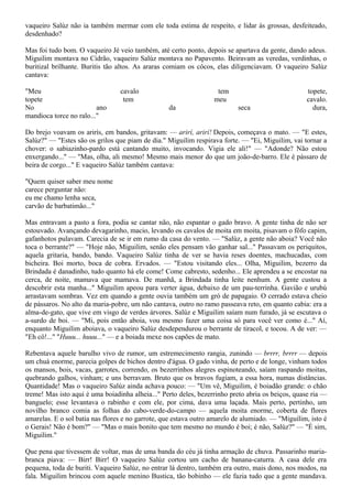 vaqueiro Salúz não ia também mermar com ele toda estima de respeito, e lidar às grossas, desfeiteado,
desdenhado?

Mas foi tudo bom. O vaqueiro Jé veio também, até certo ponto, depois se apartava da gente, dando adeus.
Miguilim montava no Cidrão, vaqueiro Salúz montava no Papavento. Beiravam as veredas, verdinhas, o
buritizal brilhante. Buritis tão altos. As araras comiam os côcos, elas diligenciavam. O vaqueiro Salúz
cantava:

"Meu                             cavalo                            tem                            topete,
topete                            tem                             meu                             cavalo.
No                       ano                      da                      seca                      dura,
mandioca torce no ralo..."

Do brejo voavam os arirís, em bandos, gritavam: — arirí, arirí! Depois, começava o mato. — "E estes,
Salúz?" — "Estes são os grilos que piam de dia." Miguilim respirava forte. — "Ei, Miguilim, vai tornar a
chover: o sabiazinho-pardo está cantando muito, invocando. Vigia ele ali!" — "Adonde? Não estou
enxergando..." — "Mas, olha, ali mesmo! Mesmo mais menor do que um joão-de-barro. Ele é pássaro de
beira de corgo..." E vaqueiro Salúz também cantava:

"Quem quiser saber meu nome
carece perguntar não:
eu me chamo lenha seca,
carvão de barbatimão..."

Mas entravam a pasto a fora, podia se cantar não, não espantar o gado bravo. A gente tinha de não ser
estouvado. Avançando devagarinho, macio, levando os cavalos de moita em moita, pisavam o fôfo capim,
gafanhotos pulavam. Carecia de se ir em rumo da casa do vento. — "Salúz, a gente não aboia? Você não
toca o berrante?" — "Hoje não, Miguilim, senão eles pensam vão ganhar sal..." Passavam os periquitos,
aquela gritaria, bando, bando. Vaqueiro Salúz tinha de ver se havia reses doentes, machucadas, com
bicheira. Boi morto, boca de cobra. Ervados. — "Estou visitando eles... Olha, Miguilim, bezerro da
Brindada é danadinho, tudo quanto há ele come! Come cabresto, sedenho... Ele aprendeu a se encostar na
cerca, de noite, mamava que mamava. De manhã, a Brindada tinha leite nenhum. A gente custou a
descobrir esta manha..." Miguilim apeou para verter água, debaixo de um pau-terrinha. Gavião e urubú
arrastavam sombras. Vez em quando a gente ouvia também um gró de papagaio. O cerrado estava cheio
de pássaros. No alto da maria-pobre, um não cantava, outro no ramo passeava reto, em quanto cabia: era a
alma-de-gato, que vive em visgo de verdes árvores. Salúz e Miguilim saíam num furado, já se escutava o
a-surdo de boi. — "Mi, pois então aboia, vou mesmo fazer uma coisa só para você ver como é..." Aí,
enquanto Miguilim aboiava, o vaqueiro Salúz desdependurou o berrante de tiracol, e tocou. A de ver: —
"Eh cô!..." "Huuu... huuu..." — e a boiada mexe nos capões de mato.

Rebentava aquele barulho vivo de rumor, um estremecimento rangia, zunindo — brrrr, brrrr — depois
um chuá enorme, parecia golpes de bichos dentro d'água. O gado vinha, de perto e de longe, vinham todos
os mansos, bois, vacas, garrotes, correndo, os bezerrinhos alegres espinoteando, saíam raspando moitas,
quebrando galhos, vinham; e uns berravam. Bruto que os bravos fugiam, a essa hora, numas distâncias.
Quantidade! Mas o vaqueiro Salúz ainda achava pouco: — "Um vê, Miguilim, é boiadão grande: o chão
treme! Mas isto aqui é uma boiadinha alheia..." Perto deles, bezerrinho preto abria os beiços, quase ria —
banguelo; esse levantava o rabinho e com ele, por cima, dava uma laçada. Mais perto, pertinho, um
novilho branco comia as folhas do cabo-verde-do-campo — aquela moita enorme, coberta de flores
amarelas. E o sol batia nas flores e no garrote, que estava outro amarelo de alumiado. — "Miguilim, isto é
o Gerais! Não é bom?" — "Mas o mais bonito que tem mesmo no mundo é boi; é não, Salúz?" — "É sim,
Miguilim."

Que pena que tivessem de voltar, mas de uma banda do céu já tinha armação de chuva. Passarinho maria-
branca piava: — Birr! Birr! O vaqueiro Salúz cortou um cacho de banana-caturra. A casa dele era
pequena, toda de buriti. Vaqueiro Salúz, no entrar lá dentro, também era outro, mais dono, nos modos, na
fala. Miguilim brincou com aquele menino Bustica, tão bobinho — ele fazia tudo que a gente mandava.
 