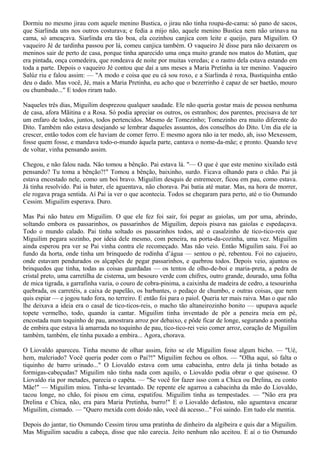 Dormiu no mesmo jirau com aquele menino Bustica, o jirau não tinha roupa-de-cama: só pano de sacos,
que Siarlinda uns nos outros costurava; e fedia a mijo não, aquele menino Bustica nem não urinava na
cama, só ameaçava. Siarlinda era tão boa, ela cozinhou canjica com leite e queijo, para Miguilim. O
vaqueiro Jé de tardinha passou por lá, comeu canjica também. O vaqueiro Jé disse para não deixarem os
meninos sair de perto de casa, porque tinha aparecido uma onça muito grande nos matos do Mutúm, que
era pintada, onça comedeira, que rondeava de noite por muitas veredas; e o rastro dela estava estando em
toda a parte. Depois o vaqueiro Jé contou que daí a uns meses a Maria Pretinha ia ter menino. Vaqueiro
Salúz riu e falou assim: — "A modo e coisa que eu cá sou roxo, e a Siarlinda é roxa, Bustiquinha então
deu o dado. Mas você, Jé, mais a Maria Pretinha, eu acho que o bezerrinho é capaz de ser baetão, mouro
ou chumbado..." E todos riram tudo.

Naqueles três dias, Miguilim desprezou qualquer saudade. Ele não queria gostar mais de pessoa nenhuma
de casa, afora Mãitina e a Rosa. Só podia apreciar os outros, os estranhos; dos parentes, precisava de ter
um enfaro de todos, juntos, todos pertencidos. Mesmo de Tomezinho; Tomezinho era muito diferente do
Dito. Também não estava desejando se lembrar daqueles assuntos, dos conselhos do Dito. Um dia ele ia
crescer, então todos com ele haviam de comer ferro. E mesmo agora não ia ter medo, ah, isso Mexessem,
fosse quem fosse, e mandava todo-o-mundo àquela parte, cantava o nome-da-mãe; e pronto. Quando teve
de voltar, vinha pensando assim.

Chegou, e não falou nada. Não tomou a bênção. Pai estava lá. "— O que é que este menino xixilado está
pensando? Tu toma a bênção?!" Tomou a bênção, baixinho, surdo. Ficava olhando para o chão. Pai já
estava encostado nele, como um boi bravo. Miguilim desquis de estremecer, ficou em pau, como estava.
Já tinha resolvido. Pai ia bater, ele aguentava, não chorava. Pai batia até matar. Mas, na hora de morrer,
ele rogava praga sentida. Aí Pai ia ver o que acontecia. Todos se chegaram para perto, até o tio Osmundo
Cessim. Miguilim esperava. Duro.

Mas Pai não bateu em Miguilim. O que ele fez foi sair, foi pegar as gaiolas, um por uma, abrindo,
soltando embora os passarinhos, os passarinhos de Miguilim, depois pisava nas gaiolas e espedaçava.
Todo o mundo calado. Pai tinha soltado os passarinhos todos, até o casalzinho de tico-tico-reis que
Miguilim pegara sozinho, por ideia dele mesmo, com peneira, na porta-da-cozinha, uma vez. Miguilim
ainda esperou pra ver se Pai vinha contra ele recomeçado. Mas não veio. Então Miguilim saiu. Foi ao
fundo da horta, onde tinha um brinquedo de rodinha d’água — sentou o pé, rebentou. Foi no cajueiro,
onde estavam pendurados os alçapões de pegar passarinhos, e quebrou todos. Depois veio, ajuntou os
brinquedos que tinha, todas as coisas guardadas — os tentos de olho-de-boi e maria-preta, a pedra de
cristal preto, uma carretilha de cisterna, um besouro verde com chifres, outro grande, dourado, uma folha
de mica tigrada, a garrafinha vazia, o couro de cobra-pinima, a caixinha de madeira de cedro, a tesourinha
quebrada, os carretéis, a caixa de papelão, os barbantes, o pedaço de chumbo, e outras coisas, que nem
quis espiar — e jogou tudo fora, no terreiro. E então foi para o paiol. Queria ter mais raiva. Mas o que não
lhe deixava a ideia era o casal de tico-ticos-reis, o macho tão altaneirozinho bonito — upupava aquele
topete vermelho, todo, quando ia cantar. Miguilim tinha inventado de pôr a peneira meia em pé,
encostada num toquinho de pau, amostrara arroz por debaixo, e pôde ficar de longe, segurando a pontinha
de embira que estava lá amarrada no toquinho de pau, tico-tico-rei veio comer arroz, coração de Miguilim
também, também, ele tinha puxado a embira... Agora, chorava.

O Liovaldo apareceu. Tinha mesmo de olhar assim, feito se ele Miguilim fosse algum bicho. — "Ué,
hem, malcriado? Você queria poder com o Pai?!" Miguilim fechou os olhos. — "Olha aqui, só falta o
tiquinho de barro urinado..." O Liovaldo estava com uma cabacinha, entro dela já tinha botado as
formigas-cabeçudas? Miguilim não tinha nada com aquilo, o Liovaldo podia obrar o que quisesse. O
Liovaldo ria por metades, parecia o capêta. — "Se você for fazer isso com a Chica ou Drelina, eu conto
Mãe!" — Miguilim miou. Tinha-se levantado. De repente ele agarrou a cabacinha da mão do Liovaldo,
tacou longe, no chão, foi pisou em cima, espatifou. Miguilim tinha as tempestades. — "Não era pra
Drelina e Chica, não, era para Maria Pretinha, burro!" E o Liovaldo defastou, não aguentava encarar
Miguilim, cismado. — "Quero mexida com doido não, você dá acesso..." Foi saindo. Em tudo ele mentia.

Depois do jantar, tio Osmundo Cessim tirou uma pratinha de dinheiro da algibeira e quis dar a Miguilim.
Mas Miguilim sacudiu a cabeça, disse que não carecia. Jeito nenhum não aceitou. E aí o tio Osmundo
 