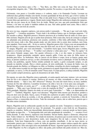 Cessim falou meio-baixo para o Pai: — "Seu Bero, seu filho tem coisa de fogo. Este um não vai
envergonhar ninguém, não..." Mãe olhou Miguilim, prazida. Pai escutou, e o que disse não disse nada.

Felizmente, com pouco o Liovaldo tornava a ir embora, mais o tio Osmundo Cessim. Levaram no
embornal duas galinhas fritadas com farofa; levaram quantidade de breu de borá, que o Grivo vendeu. O
Liovaldo deu a gaitinha para Tomezinho. Mas só não pôde levar o Papaco-o-Paco, porque tio Osmundo
Cessim falou que aperreava a viagem. Desde muito tempo Miguilim não senhoreava alegria tão espaçosa.
Mas não era por causa de ter ficado livre do irmão. Menos por isso, que pelo pensamento forte que
formou: o de uma vez poder ir também embora de casa. Não sabia quando nem como. Mas a ideia o
suspendia, como um trom de consolo.

De novo na roça, enquanto capinava, sem pressa podia ir pensando. — "De que é que você está rindo,
Miguilim?" — Luisaltino perguntou. "Estou rindo é da minhoca branca, que as formigas pegaram..." O
Pai sacudia a cabeça. Miguilim pensava. Primeiro precisava de se lembrar bem de todas as coisas que o
Dito ensinara. Daquele jeito de que se podia fazer promessa. Dali a mais dias, havia de começar a cumprir
em adiantado uma promessa, promessa sem assunto, conforme o Dito tinha adfivinhado. Promessa de
rezar três terços, todo o dia. Mais pesada ainda: um mês inteiro não ia comer doce nenhum, nem fruta,
nem rapadura. Nem tomar café... Só de se resolver, Miguilim parava feliz. Estava com um pouquinho de
dor-de-cabeça, o corpo não sustentava bem; mas não fazia mal: era só do sol. Tinha de assoar o nariz. —
"É sangue, Miguilim, que você está botando..." Luisaltino trazia água, levava Miguilim para a sombra,
ajudava-o a levantar um braço. — "É melhor você esbarrar e voltar para casa." — "Não. Eu capino." Já
não estava botando sangue mais. Em quanto refrescava o dia, o ar dos matos se retrasava bom,
trespassava. Algum passarinho cantando: apeou naquele galho. Como um ramo de folha menor se
desenha para baixo. As borboletas. Mas se carecia era de dobrar o corpo, levar os braços, gastar mais
força, só prestar cautela no serviço, se não a ferramenta resvalava, torava a plantação. O relar da folha da
enxada, nas pedrinhas, aqueles bichos miúdos pulando do capim, a gente avançando sempre, os pés
pisando no matinho cortado. Dava o cheiro gostoso, de terra sombreada. As moças de lindos risos, na
fazenda grande dos Barboz, as folhagens no chão, as frutinhas vermelhas de cheiro respingado — aquilo!
— ah, então nunca ia poder ter um lugar assim, permanecia só aquele fulgorzinho na memória, e a enxada
capinando, se suava, e o Pai ali tomando conta? Nunca mais. O corpo pesava, a cabeça ardendo, Miguilim
nem ia poder cumprir promessa, agora ele desanimava de tudo. Doía.

De repente, no outro dia, Miguilim estava capinando, só sentia aquele mal-estar, tonteou: veio um tremor
forte de frio e ele começou a vomitar. Deitou-se ali mesmo, no chão, escondendo os olhos, como um
bichinho doente. — "Que é isso, Mi? Afrouxou?" Doença. Era uma dor muito brava, na nuca, também.
Tremura de frio não esbarrava. Luisaltino levantou-o do chão e teve de o levar para casa carregado. —
"Miguilim, Miguilim, só assim, que é?" — a mãe aflita indagava. Vovó Izidra olhava-o e ia derreter o
purgante. — "Mãe, que é que fizeram com o resto da roupinha do Dito?" — agora ele queria saber. —
"Está guardada, Miguilim. Depois ela ainda vai servir para Tomezinho." — "Mãe, e as alpercatinhas do
Dito?" — "Também, Miguilim. Agora você descansa." Miguilim tinha mesmo que descansar, perdera a
força de aluir com um dedo. Suava, suava. O latido dos cachorros no pátio vinha de muito longe, junto
com a conversa da Rosa na cozinha, o cló das galinhas no quintal, a correria de Tomezinho, a fala de
Papaco-o-Paco, o rumorzinho das árvores. Tudo tão misturado e macio, não se sabia bem, parecia que o
dia tinha outras claridades.

Depois, Miguilim nem ia conhecendo quando era dia e quando era noite. Transpirava e tremia invernos,
emborcava-o aquela dor terrível na nuca. Só prostrado. Viu grande a cara tristã de seo Deográcias.
Engolia os remédios. Sofria um descochilado aborrecimento, quando o estavam pondo na bacia maior,
para banho na água fria. — "A barriguinha dele está toda sarapintada de vermelhos..." — escutava Vovó
Izidra dizendo. A mãe chorava, espairecia uma brandura. Davam banho, depois o deitavam, rebuçavam
bem. Todos vinham ver. Até Mãitina. Por estado de momento, ele pensou que ia assim morrer; mas era só
aquela palavra morrer, nem desenrolava medo, nem imaginava fim de tudo e escuro. Tanta era a
bambeza. Toda hora limpavam-lhe a boca, com um paninho remolhado. A dor na nuca mexia, se
enraizando; parecia que a cabeça, a parte sã, tinha de aguentar, mas sempre rodeava aquela dor, queria
enrolar aquela dor, feito uma água cerca um punhadão de brasas. Aguentar aquela dor parecia um serviço.
E então Miguilim viu Pai e arregalou os olhos: não podia, jeito nenhum não podia mesmo ser. Mas era.
 