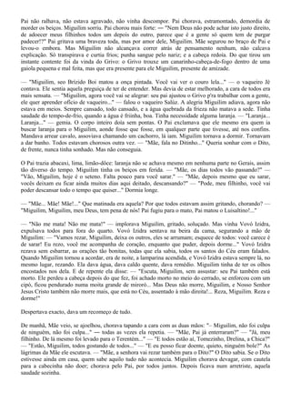 Pai não ralhava, não estava agravado, não vinha descompor. Pai chorava, estramontado, demordia de
morder os beiços. Miguilim sorriu. Pai chorou mais forte: ― "Nem Deus não pode achar isto justo direito,
de adoecer meus filhinhos todos um depois do outro, parece que é a gente só quem tem de purgar
padecer!?" Pai gritava uma braveza toda, mas por amor dele, Miguilim. Mãe segurou no braço de Pai e
levou-o embora. Mas Miguilim não alcançava correr atrás de pensamento nenhum, não calcava
explicação. Só transpirava e curtia frios; punha sangue pelo nariz; e a cabeça redoía. Do que tirou um
instante contente foi da vinda do Grivo: o Grivo trouxe um canarinho-cabeça-de-fogo dentro de uma
gaiola pequena e mal feita, mas que era presente para ele Miguilim, presente de amizade.

— "Miguilim, seo Brízido Boi matou a onça pintada. Você vai ver o couro lela..." — o vaqueiro Jé
contava. Ele sentia aquela preguiça de ter de entender. Mas devia de estar melhorado, a cara de todos era
mais sensata. — "Miguilim, agora você vai se alegrar: seu pai ajustou o Grivo p'ra trabalhar com a gente,
ele quer aprender ofício de vaqueiro..." — falou o vaqueiro Salúz. A alegria Miguilim adiava, agora não
estava em meios. Sempre cansado, todo cansado, e a água quebrada da frieza não matava a sede. Tinha
saudade do tempo-de-frio, quando a água é friinha, boa. Tinha necessidade alguma laranja. — "Laranja...
Laranja..." — gemia. O corpo inteiro doía sem pontas. O Pai exclamava que ele mesmo era quem ia
buscar laranja para o Miguilim, aonde fosse que fosse, em qualquer parte que tivesse, até nos confins.
Mandava arrear cavalo, assoviava chamando um cachorro, lá iam. Miguilim tornava a dormir. Tornavam
a dar banho. Todos estavam chorosos outra vez. — "Mãe, fala no Ditinho..." Queria sonhar com o Dito,
de frente, nunca tinha sonhado. Mas não conseguia.

O Pai trazia abacaxi, lima, limão-dôce: laranja não se achava mesmo em nenhuma parte no Gerais, assim
tão diverso do tempo. Miguilim tinha os beiços em ferida. — "Mãe, os dias todos vão passando?" —
"Vão, Miguilim, hoje é o seteno. Falta pouco para você sarar." — "Mãe, depois mesmo que eu sarar,
vocês deixam eu ficar ainda muitos dias aqui deitado, descansando?" — "Pode, meu filhinho, você vai
poder descansar todo o tempo que quiser..." Dormia longe.

— "Mãe... Mãe! Mãe!..." Que matinada era aquela? Por que todos estavam assim gritando, chorando? —
"Miguilim, Miguilim, meu Deus, tem pena de nós! Pai fugiu para o mato, Pai matou o Luisaltino!..."

— "Não me mata! Não me mata!" — implorava Miguilim, gritado, soluçado. Mas vinha Vovó Izidra,
expulsava todos para fora do quarto. Vovó Izidra sentava na beira da cama, segurando a mão de
Miguilim: — "Vamos rezar, Miguilim, deixa os outros, eles se arrumam; esquece de todos: você carece é
de sarar! Eu rezo, você me acompanha de coração, enquanto que puder, depois dorme..." Vovó Izidra
rezava sem esbarrar, as orações tão bonitas, todas que ela sabia, todos os santos do Céu eram falados.
Quando Miguilim tornou a acordar, era de noite, a lamparina acendida, e Vovó Izidra estava sempre lá, no
mesmo lugar, rezando. Ela dava água, dava caldo quente, dava remédio. Miguilim tinha de ter os olhos
encostados nos dela. E de repente ela disse: — "Escuta, Miguilim, sem assustar: seu Pai também está
morto. Ele perdeu a cabeça depois do que fez, foi achado morto no meio do cerrado, se enforcou com um
cipó, ficou pendurado numa moita grande de miroró... Mas Deus não morre, Miguilim, e Nosso Senhor
Jesus Cristo também não morre mais, que está no Céu, assentado à mão direita!... Reza, Miguilim. Reza e
dorme!"

Despertava exacto, dava um recomeço de tudo.

De manhã, Mãe veio, se ajoelhou, chorava tapando a cara com as duas mãos: "– Miguilim, não foi culpa
de ninguém, não foi culpa..." ― todas as vezes ela repetia. — "Mãe, Pai já enterraram?" — "Já, meu
filhinho. De lá mesmo foi levado para o Terentém..." — "E todos estão aí, Tomezinho, Drelina, a Chica?"
— "Estão, Miguilim, todos gostando de todos..." — "E eu posso ficar doente, quieto, ninguém bole?" As
lágrimas da Mãe ele escutava. — "Mãe, a senhora vai rezar também para o Dito?" O Dito sabia. Se o Dito
estivesse ainda em casa, quem sabe aquilo tudo não acontecia. Miguilim chorava devagar, com cautela
para a cabecinha não doer; chorava pelo Pai, por todos juntos. Depois ficava num arretriste, aquela
saudade sozinha.
 