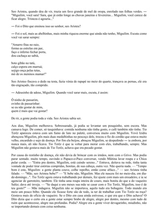 Seo Aristeu, quando deu de vir, trazia um favo grande de mel de oropa, enrolado nas folhas verdes. ―
"Miguilim, você sara! Sara, que já estão longe as chuvas janeiras e fevereiras... Miguilim, você carece de
ficar alegre. Tristeza é agouría..."

― Foi o Dito que ensinou isso ao senhor, seo Aristeu?

― Foi o sol, mais as abelhinhas, mais minha riqueza enorme que ainda não tenho, Miguilim. Escuta como
você vai sarar sempre:

"Amarro fitas no raio,
formo as estrelas em par,
faço o inferno fechar porta,
dou cachaça ao sabiá,

boto gibão no tatú,
calço espora em marruá;
sojigo onça pelas tetas,
mó de os meninos mamar!"

Seo Aristeo fincava o dedo na testa, fazia vénia de rapapé no meio do quarto, trançava as pernas, ele era
tão engraçado, tão comprido.

― Adeusinho de adeus, Miguilim. Quando você sarar mais, escuta, é assim:

Ô ninho de passarim,
ovinho de passarinhar:
se eu não gostar de mim,
quem é mais que vai gostar?

De rir, a gente podia toda a vida. Seo Aristeu sabia ser.

Aos dias, Miguilim melhorava. Sobressarado, já podia se levantar um pouquinho, sem escora. Mas
cansava logo. De comer, só tasquinhava: comida nenhuma não tinha gosto, o café também não tinha. Tio
Terêz apareceu estava com um fumo de luto no paletó, conversou muito com Miguilim. Vovó Izidra
abençoou Miguilim, pôs mais duas medalhinhas no pescoço dele, trocou o fio do cordão que estava muito
velho, encardido e sujo de doença. Por fim ela beijou, abraçou Miguilim, se despedindo ― ia embora, por
nunca mais, ali não ficava. Tio Terêz é que ia voltar para morar com eles, trabalhando, sempre. Mas
Miguilim não gostava mais de Tio Terêz, achava que era pecado gostar.

Por causa do restinho de doença, ele não devia de brincar com os irmãos, nem com o Grivo. Mas podia
parar sentado. muito tempo, ouvindo o Papaco-o-Paco conversar, vendo Mãitina lavar roupa e a Chica
pular corda. — "Entra pra dentro, Miguilim, está caindo sereno..." Entrava, deitava na rede, tinha tanta
vontade de poder tirar estórias compridas, bonitas, de sua cabeça, outra vez. Não queria nada. — "Tempo
bom é este, Miguilim: a gente planta couve, colhe repolho, então come alface..." — seo Aristeu tinha
falado. — "Mãe, seo Aristeu bebe?" — "E bebe não, Miguilim. Mas ele nasceu foi no meio-dia, em dia-
de-domingo...". Tio Terêz agora estava trabalhando por demais, fez ajuste com mais um enxadeiro, e ia se
agenciar de garroteiro, também. Ele tinha uma roupa inteira de couro, mais bonita do que a do vaqueiro
Salúz; dava até inveja. — "Se daqui a uns meses sua mãe se casar com o Tio Terêz, Miguilim, isso é de
teu gosto?" — Mãe indagava. Miguilim não se importava, aquilo tudo era bobagens. Todo mundo era
meio um pouco bôbo. Quando ele ficasse forte são de todo, ia ter de trabalhar com Tio Terêz na roça?
Gostava mais de ofício de vaqueiro. Se o Dito em casa ainda estivesse, o que era que o Dito achava? O
Dito dizia que o certo era a gente estar sempre brabo de alegre, alegre por dentro, mesmo com tudo de
ruim que acontecesse, alegre nas profundas. Podia? Alegre era a gente viver devagarinho, miudinho, não
se importando demais com coisa nenhuma.
 