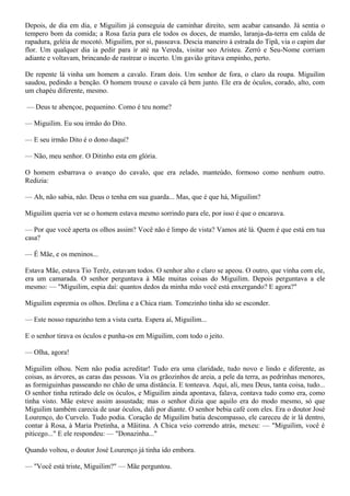 Depois, de dia em dia, e Miguilim já conseguia de caminhar direito, sem acabar cansando. Já sentia o
tempero bom da comida; a Rosa fazia para ele todos os doces, de mamão, laranja-da-terra em calda de
rapadura, geléia de mocotó. Miguilim, por si, passeava. Descia maneiro à estrada do Tipã, via o capim dar
flor. Um qualquer dia ia pedir para ir até na Vereda, visitar seo Aristeu. Zerró e Seu-Nome corriam
adiante e voltavam, brincando de rastrear o incerto. Um gavião gritava empinho, perto.

De repente lá vinha um homem a cavalo. Eram dois. Um senhor de fora, o claro da roupa. Miguilim
saudou, pedindo a benção. O homem trouxe o cavalo cá bem junto. Ele era de óculos, corado, alto, com
um chapéu diferente, mesmo.

— Deus te abençoe, pequenino. Como é teu nome?

— Miguilim. Eu sou irmão do Dito.

— E seu irmão Dito é o dono daqui?

— Não, meu senhor. O Ditinho esta em glória.

O homem esbarrava o avanço do cavalo, que era zelado, manteúdo, formoso como nenhum outro.
Redizia:

— Ah, não sabia, não. Deus o tenha em sua guarda... Mas, que é que há, Miguilim?

Miguilim queria ver se o homem estava mesmo sorrindo para ele, por isso é que o encarava.

— Por que você aperta os olhos assim? Você não é limpo de vista? Vamos até lá. Quem é que está em tua
casa?

— É Mãe, e os meninos...

Estava Mãe, estava Tio Terêz, estavam todos. O senhor alto e claro se apeou. O outro, que vinha com ele,
era um camarada. O senhor perguntava à Mãe muitas coisas do Miguilim. Depois perguntava a ele
mesmo: — "Miguilim, espia daí: quantos dedos da minha mão você está enxergando? E agora?"

Miguilim espremia os olhos. Drelina e a Chica riam. Tomezinho tinha ido se esconder.

— Este nosso rapazinho tem a vista curta. Espera aí, Miguilim...

E o senhor tirava os óculos e punha-os em Miguilim, com todo o jeito.

— Olha, agora!

Miguilim olhou. Nem não podia acreditar! Tudo era uma claridade, tudo novo e lindo e diferente, as
coisas, as árvores, as caras das pessoas. Via os grãozinhos de areia, a pele da terra, as pedrinhas menores,
as formiguinhas passeando no chão de uma distância. E tonteava. Aqui, ali, meu Deus, tanta coisa, tudo...
O senhor tinha retirado dele os óculos, e Miguilim ainda apontava, falava, contava tudo como era, como
tinha visto. Mãe esteve assim assustada; mas o senhor dizia que aquilo era do modo mesmo, só que
Miguilim também carecia de usar óculos, dali por diante. O senhor bebia café com eles. Era o doutor José
Lourenço, do Curvelo. Tudo podia. Coração de Miguilim batia descompasso, ele careceu de ir lá dentro,
contar à Rosa, à Maria Pretinha, a Mãitina. A Chica veio correndo atrás, mexeu: — "Miguilim, você é
piticego..." E ele respondeu: — "Donazinha..."

Quando voltou, o doutor José Lourenço já tinha ido embora.

— "Você está triste, Miguilim?" — Mãe perguntou.
 