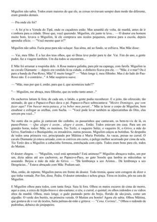 Miguilim não sabia. Todos eram maiores do que ele, as coisas reviravam sempre dum modo tão diferente,
eram grandes demais.

— Pra onde ele foi?

— A foi p´ra a Vereda do Tipã, onde os caçadores estão. Mas amanhã ele volta, de manhã, antes de ir
s´embora para a cidade. Disse que, você querendo. Miguilim, ele junto te leva... — O doutor era homem
muito bom, levava o Miguilim, lá ele comprava uns óculos pequenos, entrava para a escola, depois
aprendia ofício. — "Você mesmo quer ir?"

Miguilim não sabia. Fazia peso para não soluçar. Sua alma, até ao fundo, se esfriava. Mas Mãe disse:

— Vai, meu filho. É a luz dos teus olhos, que só Deus teve poder para te dar. Vai. Fim do ano, a gente
puder, faz a viagem também. Um dia todos se encontram...

E Mãe foi arrumar a roupinha dele. A Rosa matava galinha, para pôr na capanga, com farofa. Miguilim ia
no cavalo Diamante — depois era vendido lá na cidade, o dinheiro ficava pra ele. — "Mãe, é o mar? Ou é
para a banda do Pau-Roxo, Mãe? É muito longe?" — "Mais longe é, meu filhinho. Mas é do lado do Pau-
Roxo não. É o contrário..." A Mãe suspirava suave.

— "Mãe, mas por que é, então, para que é, que aconteceu tudo?!"

"— Miguilim, me abraça, meu filhinho, que eu tenho tanto amor..."

Os cachorros latiam lá fora; de cada um, o latido, a gente podia reconhecer. E o jeito, tão oferecido, tão
animado, de que o Papaco-o-Paco dava o pé. Papaco-o-Paco sobrecantava: "Mestre Domingos, que vem
fazer aqui? Vim buscar meia-pataca, p´ra beber meu parati..." Mãe ia lavar o corpo de Miguilim, bem
ensaboar e esfregar as orelhas, com bucha. — "Você pode levar também as alpercatinhas do Dito, elas
servem pra você..."

No outro dia os galos já cantavam tão cedinho, os passarinhos que cantavam, os bem-te-vis de lá, os
passo-Pretos: — Que alegre é assim... alegre é assim... Então. Todos estavam em casa. Para um em
grandes horas, todos: Mãe, os meninos, Tio Terêz, o vaqueiro Salúz, o vaqueiro Jé, o Grivo, a mãe do
Grivo, Siarlinda e o Bustiquinho, os enxadeiros, outras pessoas. Miguilim calçou as botinhas. Se despediu
de todos uma primeira vez, principiando por Mãitina e Maria Pretinha. As vacas, presas no curral. O
cavalo Diamante já estava arreado, com os estrivos em curto, o pelego melhor acorreado por cima da sela.
Tio Terêz deu a Miguilim a cabacinha formosa, entrelaçada com cipós. Todos eram bons para ele, todos
do Mutúm.

O doutor chegou. — "Miguilim, você está aprontado? Está animoso?" Miguilim abraçava todos, um por
um, dizia adeus até aos cachorros, ao Papaco-o-Paco, ao gato Sossõe qua lambia as mãozinhas se
asseando. Beijou a mão da mãe do Grivo. — "Dá lembrança a seo Aristeu... Dá lembrança a seo
Deográcias..." Estava abraçado com Mãe. Podiam sair.

Mas, então, de repente, Miguilim parou em frente do doutor. Todo tremia, quase sem coragem de dizer o
que tinha vontade. Por fim, disse. Pediu. O doutor entendeu e achou graça. Tirou os óculos, pôs na cara de
Miguilim.

E Miguilim olhou para todos, com tanta força. Saiu lá fora. Olhou os matos escuros de cima do morro,
aqui a casa, a cerca de feijão-bravo e são-caetano; o céu, o curral, o quintal; os olhos redondos e os vidros
altos da manhã. Olhou, mais longe, o gado pastando perto do brejo, florido de são-josés, como um
algodão. O verde dos buritis, na primeira vereda. O Mutúm era bonito! Agora ele sabia. Olhou Mãitina,
que gostava de o ver de óculos, batia palmas-de-mão e gritava: — "Cena, Corinta!..." Olhou o redondo de
pedrinhas, debaixo do jenipapeiro.
 