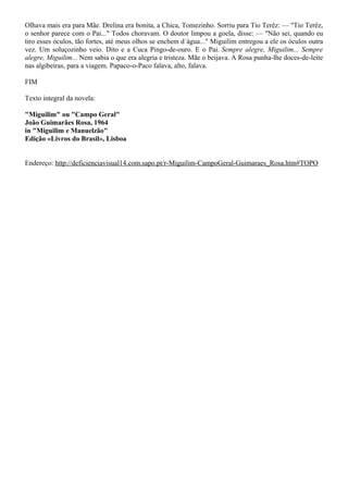 Olhava mais era para Mãe. Drelina era bonita, a Chica, Tomezinho. Sorriu para Tio Terêz: — "Tio Terêz,
o senhor parece com o Pai..." Todos choravam. O doutor limpou a goela, disse: — "Não sei, quando eu
tiro esses óculos, tão fortes, até meus olhos se enchem d´água..." Miguilim entregou a ele os óculos outra
vez. Um soluçozinho veio. Dito e a Cuca Pingo-de-ouro. E o Pai. Sempre alegre, Miguilim... Sempre
alegre, Miguilim... Nem sabia o que era alegria e tristeza. Mãe o beijava. A Rosa punha-lhe doces-de-leite
nas algibeiras, para a viagem. Papaco-o-Paco falava, alto, falava.

FIM

Texto integral da novela:

"Miguilim" ou "Campo Geral"
João Guimarães Rosa, 1964
in "Miguilim e Manuelzão"
Edição «Livros do Brasil», Lisboa


Endereço: http://deficienciavisual14.com.sapo.pt/r-Miguilim-CampoGeral-Guimaraes_Rosa.htm#TOPO
 