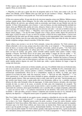 O Dito vigiava que não tinha ninguém por ali, tretava coragem de chegar pertim, o Dito era levado de
esperto. Dizia, no ouvido dele:

― Miguilim, eu acho que a gente não deve de perguntar nada ao tio Terêz, nem contar a ele que Pai
ralhou com Mamãe, ouviu? Mãitina disse que tudo que há que acontece é feitiço... Miguilim, eu vou
perguntar a Vovó Izidra se você já pode sair. Você está aí muito tempo...

O Dito era a pessoa melhor. Só que não devia de conversar naquelas coisas com Mãitina. Mãitina tomava
cachaça, quando podia, falava bobagens. Era tão velha, nem sabia que idade. Diziam que ela era negra
fugida, debaixo de cativeiro, que acharam caída na enxurrada, num tempo em que Mamãe nem não era
nascida. A Chica vinha passando, com a boneca ― nem era boneca, era uma mandioquinha enrolada nos
trapos, dizia que filhinha dela, punha até nome, abraçava, beijava, dava de mamar. A Chica dessa vez,
nem sei porque, não fez careta, até adivinhou que ele estivesse com sede ― ele nem se lembrava mais que
estava com sede ― a Chica" falava: ― "Miguilim, você é meu irmão, você deve de estar com sede, vou
buscar caneco d'água..." Um dia Pai tinha zangado com a Chica, puxou orelha; depois Pai precisou de
beber água, a Chica foi trazer. Ei que, no meio do corredor, a Chica de raiva cuspiu dentro, e mexeu com
o dedinh para Pai não saber que ela tinha cuspido. A Chica era tão engraçadinha, clara, mariolinha, muito
menor do que Drelina, mas era a que sabia mais brinquedos, botava todos para rodar de roda, ela cantava
tirando completas cantigas, dançava mocinha. O Dito não voltava.

Agora voltava, mas ouviam a voz do tio Terêz entrando, voroço dos cachorros. Tio Terêz contava que
tinham esbarrado o eito na roça, porque uma chuva toda vinha, ia ser temporal: ― "Na araçariguama do
mato de baixo, os tucanos estão reunidos lá, gritando conversado, cantoria de gente..." Tio Terêz trazia
um coelho morto ensanguentado, de cabeça para baixo. A cachorrada pulava, embolatidos, tio Terêz
bateu na boca do Caráter, que ganiu, saíam correndo embora aqueles todos quatro: Caráter, Catita,
Soprado e Floresto. Seu-Nome ficava em pé quase, para lamber o sangue da cara do coelho. ― "Ei,
Miguilim, você hoje é que está alçado em assento, de pelourim?" ― tio Terêz gracejava. Daí, para ver e
mexer, iam com o coelho morto para a cozinha. Miguilim não queria. Também não aceitava a licença de
sair, dada por tio Terêz; com vez disso pensava: será que, o tio Terêz, os outros ainda determinavam dele
poder mandar palavra alguma em casa? Em desde que, então, a gente obedecer de largar o lugar de
castigo não fosse pior.

Em todo dia, também, arrastavam os bichos matados, por caça. O coelhinho tinha toca na borda-da-mata,
saía só no escurecer, queria comer, queria brincar, sessépe, serelé, coelhinho da silva, remexendo com a
boquinha de muitos jeitos, esticava pinotes e sentava a bundinha no chão, cismado, as orêlhas dele
estremeciam constantemente. Devia de ter o companheiro, marido ou mulher, ou irmão, que agora
esperava lá na beira do mato, onde eles moravam, sozim. ― "Qu"é-de sua mãe, Miguilim?..." ― tio
Terêz querenciava. A mãe com certo estava fechada no quarto, estendida na cama, no escuro, como era,
passado quando chorava. Mais que matavam eram os tatús, tanto tatú lá, por tudo. Tatú-de-morada era o
que assistia num buraco exato, a gente podia abrir com ferramenta, então-se via: o caminho comprido
debaixo do chão, todo formando voltas de ziguezague. Aí tinha outros buracos, deixados, não eram mais
moradia de tatú, ou eram só de acaso, ou prontos de lado, para eles temperarem de escapulir. Tão
gordotes, tão espertos ― e estavam assim só para morrer, o povo ia acabar com todos? O tatú correndo
sopressado dos cachorros, fazia aquele barulhinho com o casculho dele, as chapas arrepiadas, pobrezinho
― quase um assovio. Ecô! ― os cachorros mascaravam de um demônio. Tatú corria com o rabozinho
levantado ― abre que abria, cavouca o buraco e empruma suas escamas de uma só vez, entrando lá, tão
depressa, tão depressa ― e Miguilim ansiava para ver quando o tatú conseguia fugir a salvo.

Mas Vovó Izidra vinha saindo de seu quarto escuro, carregava a almofada de crivo na mão, caçando tio
Terêz. ― "Menino, você ainda está aí?!" ―; ela queria que Miguilim fosse para longe, não ouvir o que
ela ia dizer a tio Terêz. Miguilim parava perto da porta, escutava. O que ela estava dizendo: estava
mandando tio Terêz fosse embora. Mais falava, com uma certa curta brabeza diferente, palavras raspadas.
Forcejava que o tio Terêz fosse embora, por nunca mais, na mesma hora. Falava que por umas coisas
assim é que há questão de brigas e mortes, desmanchando famílias. Tio Terêz nen não respondia nada.
Como é que ela podia mandar Tio Terêz embora, quando vinha aquela chuvada forte, a gente já pressentia
até o derradeiro ameaço dela entrando no cheiro do ar?! Tio Terêz só perguntou: ― "Posso nem dar adeus
 