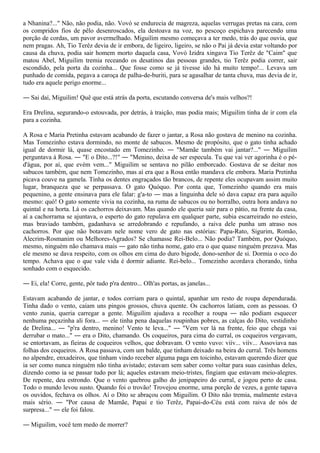 a Nhanina?..." Não, não podia, não. Vovó se endurecia de magreza, aquelas verrugas pretas na cara, com
os compridos fios de pêlo desenroscados, ela destoava na voz, no pescoço espichava parecendo uma
porção de cordas, um pavor avermelhado. Miguilim mesmo começava a ter medo, trás do que ouvia, que
nem pragas. Ah, Tio Terêz devia de ir embora, de ligeiro, ligeiro, se não o Pai já devia estar voltando por
causa da chuva, podia sair homem morto daquela casa, Vovó Izidra xingava Tio Terêz de "Caim" que
matou Abel, Miguilim tremia receando os desatinos das pessoas grandes, tio Terêz podia correr, sair
escondido, pela porta da cozinha... Que fosse como se já tivesse ido há muito tempo!... Levava um
punhado de comida, pegava a caroça de palha-de-buriti, para se agasalhar de tanta chuva, mas devia de ir,
tudo era aquele perigo enorme...

― Sai daí, Miguilim! Quê que está atrás da porta, escutando conversa de's mais velhos?!

Era Drelina, segurando-o estouvada, por detrás, à traição, mas podia mais; Miguilim tinha de ir com ela
para a cozinha.

A Rosa e Maria Pretinha estavam acabando de fazer o jantar, a Rosa não gostava de menino na cozinha.
Mas Tomezinho estava dormindo, no monte de sabucos. Mesmo de propósito, que o gato tinha achado
igual de dormir lá, quase encostado em Tomezinho. ― "Mamãe também vai jantar?..." ― Miguilim
perguntava à Rosa. ― "E o Dito...?!" ― "Menino, deixa de ser especula. Tu que vai ver agorinha é o pé-
d'água, por aí, que evém vem..." Miguilim se sentava no pilão emborcado. Gostava de se deitar nos
sabucos também, que nem Tomezinho, mas aí era que a Rosa então mandava ele embora. Maria Pretinha
picava couve na gamela. Tinha os dentes engraçados tão brancos, de repente eles ocupavam assim muito
lugar, branqueza que se perpassava. O gato Quóquo. Por conta que, Tomezinho quando era mais
pequenino, a gente ensinava para ele falar: g'a-to ― mas a linguinha dele só dava capaz era para aquilo
mesmo: quó! O gato somente vivia na cozinha, na ruma de sabucos ou no borralho, outra hora andava no
quintal e na horta. Lá os cachorros deixavam. Mas quando ele queria sair para o pátio, na frente da casa,
aí a cachorrama se ajuntava, o esperto do gato repulava em qualquer parte, subia escarreirado no esteio,
mas braviado também, gadanhava se arredobrando e repufando, a raiva dele punha um atraso nos
cachorros. Por que não botavam nele nome vero de gato nas estórias: Papa-Rato, Sigurim, Romão,
Alecrim-Rosmanim ou Melhores-Agrados? Se chamasse Rei-Belo... Não podia? Também, por Quóquo,
mesmo, ninguém não chamava mais ― gato não tinha nome, gato era o que quase ninguém prezava. Mas
ele mesmo se dava respeito, com os olhos em cima do duro bigode, dono-senhor de si. Dormia o oco do
tempo. Achava que o que vale vida é dormir adiante. Rei-belo... Tomezinho acordava chorando, tinha
sonhado com o esquecido.

― Ei, ela! Corre, gente, pôr tudo p'ra dentro... Olh'as portas, as janelas...

Estavam acabando de jantar, e todos corriam para o quintal, apanhar um resto de roupa dependurada.
Tinha dado o vento, caíam uns pingos grossos, chuva quente. Os cachorros latiam, com as pessoas. O
vento zunia, queria carregar a gente. Miguilim ajudava a recolher a roupa ― não podiam esquecer
nenhuma peçazinha ali fora... ― ele tinha pena daquelas roupinhas pobres, as calças do Dito, vestidinho
de Drelina... ― "p'ra dentro, menino! Vento te leva..." ― "Vem ver lá na frente, feio que chega vai
derrubar o mato..." ― era o Dito, chamando. Os coqueiros, para cima do curral, os coqueiros vergavam,
se entortavam, as fieiras de coqueiros velhos, que dobravam. O vento vuvo: viív... viív... Assoviava nas
folhas dos coqueiros. A Rosa passava, com um balde, que tinham deixado na beira do curral. Três homens
no alpendre, enxadeiros, que tinham vindo receber alguma paga em toicinho, estavam querendo dizer que
ia ser como nunca ninguém não tinha avistado; estavam sem saber como voltar para suas casinhas deles,
dizendo como ia se passar tudo por lá; aqueles estavam meio-tristes, fingiam que estavam meio-alegres.
De repente, deu estrondo. Que o vento quebrou galho do jenipapeiro do curral, e jogou perto de casa.
Todo o mundo levou susto. Quando foi o trovão! Trovejou enorme, uma porção de vezes, a gente tapava
os ouvidos, fechava os olhos. Aí o Dito se abraçou com Miguilim. O Dito não tremia, malmente estava
mais sério. ― "Por causa de Mamãe, Papai e tio Terêz, Papai-do-Céu está com raiva de nós de
surpresa..." ― ele foi falou.

― Miguilim, você tem medo de morrer?
 