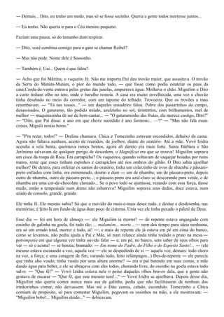 ― Demais... Dito, eu tenho um medo, mas só se fosse sozinho. Queria a gente todos morresse juntos...

― Eu tenho. Não queria ir para o Céu menino pequeno.

Faziam uma pausa, só do tamanho dum respirar.

― Dito, você combina comigo para o gato se chamar Reibel?

― Mas não pode. Nome dele é Sossonho.

― Também é. Uai... Quem é que falou?

― Acho que foi Mãitina, o vaqueiro Jé. Não me importo.Daí deu trovão maior, que assustava. O trovão
da Serra do Mutúm-Mutúm, o pior do mundo todo, ― que fosse como podia estatelar os paus da
casa.Corda-de-vento entrava pelas gretas das janelas, empurrava água. Molhava o chão. Miguilim e Dito
a curto tinham olho no teto, onde o barulho remoía. A casa era muito envelhecida, uma vez o chuvão
tinha desabado no meio do corredor, com um tapume do telhado. Trovoeira. Que os trovões a mau
retumbavam. ― "Tá nas tosses..." ― um daqueles enxadeiro falou. Pobre dos passarinhos do campo,
desassisados. O gaturamo, tão podido miúdo, azulzinho no sol, tirintintim, com brilhamentos, mel de
melhor ― maquinazinha de ser de bem-cantar... ― "O gaturarninho das frutas, ele merece castigo, Dito?"
― "Dito, que Pai disse: o ano em que chove sucedido é ano formoso... —?" ― "Mas não fala essas
coisas, Miguili nestas horas."

― "P'ra rezar, todos!" ― Drelina chamava. Chica e Tomezinho estavam escondidos, debaixo da cama.
Agora não faltava nenhum, acerto de reunidos, de joelhos, diante do oratório. Até a mãe. Vovó Izidra
acendia a vela benta, queimava ramos bentos, agora ali dentro era mais forte. Santa Bárbara e São
Jerônimo salvavam de qualquer perigo de desordem, o Magnificat era que se rezava! Miguilim soprava
um cisco da roupa de Rosa. Era carrapicho? Os vaqueiros, quando voltavam de vaquejar boiadas por ruins
matos, rente que esses tinham espinhos e carrapichos até nos ombros do gibão. O Dito sabia ajoelhar
melhor? De dentro, para enfeitar os santos do oratório, tinha um colarzinho de ovos de nhambu e pássaro-
preto enfiados com linha, era entremeado, doutro e dum ― um de nhambu; um de pássaro-preto, depois
outro de nhambu, outro de pássaro-preto...; o pássaro-preto era azul-claro se descorando para verde, o de
nhambu era uma cor-de-chocolate clareado... Se o povo todo se ajuntasse, rezando com essa força, desse
medo, então a tempestade num átimo não esbarrava? Miguilim soprava seus dedos, doce estava, num
azado de consolo, grande, grande.

Ele tinha fé. Ele mesmo sabia? Só que o movido do mais-e-mais desce tudo, e desluz e desdesenha, nas
memórias; é feito lá em fundo de água dum poço de cisterna. Uma vez ele tinha puxado o paletó de Deus.

Esse dia ― foi em hora de almoço ―: ele Miguilim ia morrer! ― de repente estava engasgado com
ossinho de galinha na goela, foi tudo tão: ... malamém... morte... ― nem deu tempo para ideia nenhuma,
era só um errado total, morrer e tudo, aí! ―; e mais de repente ele já estava em pé em cima do banco,
como se levantou, não pediu ajuda a Pai e Mãe, só num relance ainda tinha rodado o prato na mesa.―
porsimpatia em que alguma vez tinha ouvido falar ― e, em pé, no banco, sem saber de seus olhos para
ver ― só o acima! ― se benzia, bramado: ― Em nome do Padre, do Filho e do Espírito Santo!... ― (ele
mesmo estava escutando a voz, aquela voz ― ele se despedindo de si ― aquela voz, demais: todo choro
na voz, a força; e uma coragem de fim, varando tudo, feito relâmpagos...) Des-de-repente ― ele parecia
que tinha alto voado, tinha voado por uma altura enorme? ― era o pai batendo em suas costas, a mãe
dando água para beber, e ele se abraçava com eles todos, chorando livre, do ossinho na goela estava todo
salvo. ― "Que fé!" ― Vovó Izidra colava nele o peixe daqueles olhos bravos dela, que a gente não
gostava de encarar ― "Que fé, que este menino tem!..." ― Vovó Izidra se ajoelhava. Depois desse dia,
Miguilim não queria comer nunca mais asa de galinha, pedia que não facilitassem de nenhum dos
irmãozinhos comer, não deixassem. Mas até o Dito comia, calado, escondido. Tomezinho e Chica
comiam de propósito, só para contestar Miguilim, pegavam os ossinhos na mão, a ele mostravam: ―
"Miguilim bobo!... Miguilim doido..." ― debicavam.
 