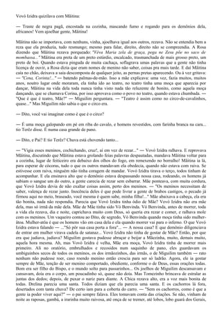 Vovó Izidra quizilava com Mãitina:

― Traste de negra pagã, encostada na cozinha, mascando fumo e rogando para os demônios dela,
africanos! Vem ajoelhar gente, Mãitina!

Mãitina não se importava, com nenhuns, vinha, ajoelhava igual aos outros, rezava. Não se entendia bem a
reza que ela produzia, tudo resmungo; mesmo para falar, direito, direito não se compreendia. A Rosa
dizendo que Mãitina rezava porqueado: "Véva Maria zela de graça, pega ne Zesu põe no saco de
mombassa..." Mãitina era preta de um preto estúrdio, encalcado, trasmanchada de mais grosso preto, um
preto de boi. Quando estava pinguda de muita cachaça, soflagrava umas palavas que a gente não tinha
licença de ouvir, a Rosa dizia que eram nomes de menino não saber, coisas pra mais tarde. E daí Mãitina
caía no chão, deixava a saia descomposta de qualquer jeito, as pernas pretas aparecendo. Ou à vez gritava:
― "Cena, Corinta!..." ― batendo palmas-de-mão. Isso a mãe explicava: uma vez, fazia muitos, muitos
anos, noutro lugar onde moraram, ela tinha ido ao teatro, no teatro tinha uma moça que aparecia por
dançar, Mãitina na vida dela toda nunca tinha visto nada tão reluzente de bonito, como aquela moça
dançando, que se chamava Corina, por isso aprovava como o povo no teatro, quando estava chumbada. ―
"Que é que é teatro, Mãe?" ― Miguilim perguntara. ― "Teatro é assim como no circo-de-cavalinhos,
quase..." Mas Miguilim não sabia o que o circo era.

― Dito, você vai imaginar como é que é o circo?

― É uma moça galopando em pé em riba do cavalo, e homens revestidos, com farinha branca na cara...
tio Terêz disse. É numa casa grande de pano.

― Dito, e Pai? E tio Terêz? Chuva está chovendo tanto...

― "Vigia esses meninos, cochichando, cruz!, aí em vez de rezar..." ― Vovó Izidra ralhava. E reprovava
Mãitina, discutindo que Mãitina estava grolando feias palavras despautadas, mandava Mãitina voltar para
a cozinha, lugar de feiticeiro era debaixo dos olhos do fogo, em remexendo no borralho! Mãitina ia lá,
para esperar de cócoras, tudo o que os outros mandavam ela obedecia, quando não estava com raiva. Se
estivesse com raiva, ninguém não tinha coragem de mandar. Vovó Izidra tirava o terço, todos tinham de
acompanhar. E ela ensinava alto que o demônio estava despassando nossa casa, rodeando, os homens já
sabiam o sangue um do outro, a gente carecia de rezar sem esbarrar. Mãe ponteava, com muita cordura,
que Vovó Izidra devia de não exaltar coisas assim, perto dos meninos. ― "Os meninos necessitam de
saber, valença de rezar junto. Inocência deles é que pode livrar a gente de brabos castigos, o pecado já
firmou aqui no meio, braseado, você mesma é quem sabe, minha filha!..." Mãe abaixava a cabeça, ela era
tão bonita, nada não respondia. Parecia que Vovó Izidra tinha ódio de Mãe? Vovó Izidra não era mãe
dela, mas só irmã da mãe dela. Mãe de Mãe tinha sido Vó Benvinda. Vó Benvinda, antes de morrer, toda
a vida ela rezava, dia e noite, caprichava muito com Deus, só queria era rezar e comer, e ralhava mole
com os meninos. Um vaqueiro contou ao Dito, de segredo, Vó Benvinda quando moça tinha sido mulher-
âtoa. Mulher-atôa é que os homens vão em casa dela e ela quando morrer vai para o inferno. O que Vovó
Izidra estava falando ― ..."Só pôr sua casa porta a fora"... ― A nossa casa? E que demônio diligenciava
de entrar em mulher virava cadela de satanaz... Vovó Izidra não tinha de gostar de Mãe? Então, por que
era que judiava, judiava? Miguilim gostava pudesse abraçar e beijar a Mãezinha, muito, demais muito,
aquela hora mesma. Ah, mas Vovó Izidra é velha, Mãe era moça, Vovó Izidra tinha de morrer mais
primeiro. Ali no oratório, embrulhados e recosidos num saquinho de pano, eles guardavam os
umbiguinhos secos de todos os meninos, os dos irmãozinhos, das irmãs, o de Miguilim também ― rato
nenhum não pudesse roer, caso roendo menino então crescia para ser só ladrão. Agora, ele ia gostar
sempre de Mãe, tenção de ser menino comportado, obediente, conforme o de Deus, essas orações todas.
Bom era ser filho do Bispo, e o mundo solto para passarinhos... Os joelhos de Miguilim descansavam e
cansavam, doía era o corpo, um poucadinho só, quase não doía. Mas Tomezinho brincava de estralar as
juntas dos dedos; depois, de puxar o nariz para diante. A Chica rezava alto, era a voz mais bonita de
todas. Drelina parecia uma santa. Todos diziam que ela parecia uma santa. E os cachorros lá fora,
desertados com tanta chuva? De certo iam para a coberta do carro. ― "Sem os cachorros, como é que a
gente ia poder viver aqui?" ― o pai sempre falava. Eles tomavam conta das criações. Se não, vinham de
noite as raposas, gambá, a irarinha muito raivosa, até onça de se tremer, até lobos, lobo guará dos Gerais,
 