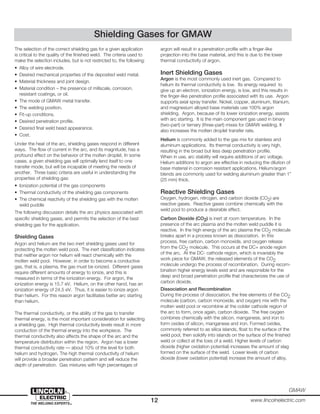 12 www.lincolnelectric.com
GMAW
The selection of the correct shielding gas for a given application
is critical to the quality of the finished weld. The criteria used to
make the selection includes, but is not restricted to, the following:
• Alloy of wire electrode.
• Desired mechanical properties of the deposited weld metal.
• Material thickness and joint design.
• Material condition – the presence of millscale, corrosion,
resistant coatings, or oil.
• The mode of GMAW metal transfer.
• The welding position.
• Fit-up conditions.
• Desired penetration profile.
• Desired final weld bead appearance.
• Cost.
Under the heat of the arc, shielding gases respond in different
ways. The flow of current in the arc, and its magnitude, has a
profound effect on the behavior of the molten droplet. In some
cases, a given shielding gas will optimally lend itself to one
transfer mode, but will be incapable of meeting the needs of
another. Three basic criteria are useful in understanding the
properties of shielding gas:
• Ionization potential of the gas components
• Thermal conductivity of the shielding gas components
• The chemical reactivity of the shielding gas with the molten
weld puddle
The following discussion details the arc physics associated with
specific shielding gases, and permits the selection of the best
shielding gas for the application.
Shielding Gases
Argon and helium are the two inert shielding gases used for
protecting the molten weld pool. The inert classification indicates
that neither argon nor helium will react chemically with the
molten weld pool. However, in order to become a conductive
gas, that is, a plasma, the gas must be ionized. Different gases
require different amounts of energy to ionize, and this is
measured in terms of the ionization energy. For argon, the
ionization energy is 15.7 eV. Helium, on the other hand, has an
ionization energy of 24.5 eV. Thus, it is easier to ionize argon
than helium. For this reason argon facilitates better arc starting
than helium.
The thermal conductivity, or the ability of the gas to transfer
thermal energy, is the most important consideration for selecting
a shielding gas. High thermal conductivity levels result in more
conduction of the thermal energy into the workpiece. The
thermal conductivity also affects the shape of the arc and the
temperature distribution within the region. Argon has a lower
thermal conductivity rate — about 10% of the level for both
helium and hydrogen. The high thermal conductivity of helium
will provide a broader penetration pattern and will reduce the
depth of penetration. Gas mixtures with high percentages of
argon will result in a penetration profile with a finger-like
projection into the base material, and this is due to the lower
thermal conductivity of argon.
Inert Shielding Gases
Argon is the most commonly used inert gas. Compared to
helium its thermal conductivity is low. Its energy required to
give up an electron, ionization energy, is low, and this results in
the finger-like penetration profile associated with its use. Argon
supports axial spray transfer. Nickel, copper, aluminum, titanium,
and magnesium alloyed base materials use 100% argon
shielding. Argon, because of its lower ionization energy, assists
with arc starting. It is the main component gas used in binary
(two-part) or ternary (three-part) mixes for GMAW welding. It
also increases the molten droplet transfer rate.
Helium is commonly added to the gas mix for stainless and
aluminum applications. Its thermal conductivity is very high,
resulting in the broad but less deep penetration profile.
When in use, arc stability will require additions of arc voltage.
Helium additions to argon are effective in reducing the dilution of
base material in corrosion resistant applications. Helium/argon
blends are commonly used for welding aluminum greater than 1”
(25 mm) thick.
Reactive Shielding Gases
Oxygen, hydrogen, nitrogen, and carbon dioxide (CO2) are
reactive gases. Reactive gases combine chemically with the
weld pool to produce a desirable effect.
Carbon Dioxide (CO2) is inert at room temperature. In the
presence of the arc plasma and the molten weld puddle it is
reactive. In the high energy of the arc plasma the CO2 molecule
breaks apart in a process known as dissociation. In this
process, free carbon, carbon monoxide, and oxygen release
from the CO2 molecule. This occurs at the DC+ anode region
of the arc. At the DC- cathode region, which is invariably the
work piece for GMAW, the released elements of the CO2
molecule undergo the process of recombination. During recom-
bination higher energy levels exist and are responsible for the
deep and broad penetration profile that characterizes the use of
carbon dioxide.
Dissociation and Recombination
During the process of dissociation, the free elements of the CO2
molecule (carbon, carbon monoxide, and oxygen) mix with the
molten weld pool or recombine at the colder cathode region of
the arc to form, once again, carbon dioxide. The free oxygen
combines chemically with the silicon, manganese, and iron to
form oxides of silicon, manganese and iron. Formed oxides,
commonly referred to as silica islands, float to the surface of the
weld pool, then solidify into islands on the surface of the finished
weld or collect at the toes of a weld. Higher levels of carbon
dioxide (higher oxidation potential) increases the amount of slag
formed on the surface of the weld. Lower levels of carbon
dioxide (lower oxidation potential) increase the amount of alloy,
Shielding Gases for GMAW
 