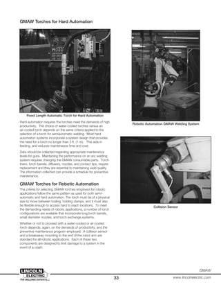 33
GMAW
www.lincolnelectric.com
Robotic Automation GMAW Welding System
Collision Sensor
GMAW Torches for Hard Automation
Hard automation requires the torches meet the demands of high
productivity. The choice of water-cooled torches versus an
air-cooled torch depends on the same criteria applied to the
selection of a torch for semiautomatic welding. Most hard
automation systems incorporate a system design that provides
the need for a torch no longer than 3 ft. (1 m). This aids in
feeding, and reduces maintenance time and cost.
Data should be collected regarding appropriate maintenance
levels for guns. Maintaining the performance on an arc welding
system requires changing the GMAW consumable parts. Torch
liners, torch barrels, diffusers, nozzles, and contact tips, require
replacement and they are essential to maintaining weld quality.
The information collected can provide a schedule for preventive
maintenance.
GMAW Torches for Robotic Automation
The criteria for selecting GMAW torches employed for robotic
applications follow the same pattern as used for both semi-
automatic and hard automation. The torch must be of a physical
size to move between tooling, holding clamps, and it must also
be flexible enough to access hard to reach locations. To meet
the demanding needs of robotic applications, a number of torch
configurations are available that incorporate long torch barrels,
small diameter nozzles, and torch exchange systems.
Whether or not to proceed with a water-cooled or air-cooled
torch depends, again, on the demands of productivity, and the
preventive maintenance program employed. A collision sensor
and a breakaway mounting to the end of the robot arm are
standard for all robotic applications. Each of these two
components are designed to limit damage to a system in the
event of a crash.
Fixed Length Automatic Torch for Hard Automation
 