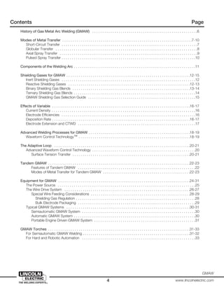 4 www.lincolnelectric.com
GMAW
Contents Page
History of Gas Metal Arc Welding (GMAW) . . . . . . . . . . . . . . . . . . . . . . . . . . . . . . . . . . . . . . . . . . . . . . . . . . . .6
Modes of Metal Transfer . . . . . . . . . . . . . . . . . . . . . . . . . . . . . . . . . . . . . . . . . . . . . . . . . . . . . . . . . . . . . . . .7-10
Short-Circuit Transfer . . . . . . . . . . . . . . . . . . . . . . . . . . . . . . . . . . . . . . . . . . . . . . . . . . . . . . . . . . . . . . . . . . .7
Globular Transfer . . . . . . . . . . . . . . . . . . . . . . . . . . . . . . . . . . . . . . . . . . . . . . . . . . . . . . . . . . . . . . . . . . . . . .8
Axial Spray Transfer . . . . . . . . . . . . . . . . . . . . . . . . . . . . . . . . . . . . . . . . . . . . . . . . . . . . . . . . . . . . . . . . . . . .9
Pulsed Spray Transfer . . . . . . . . . . . . . . . . . . . . . . . . . . . . . . . . . . . . . . . . . . . . . . . . . . . . . . . . . . . . . . . . . .10
Components of the Welding Arc . . . . . . . . . . . . . . . . . . . . . . . . . . . . . . . . . . . . . . . . . . . . . . . . . . . . . . . . . . . .11
Shielding Gases for GMAW . . . . . . . . . . . . . . . . . . . . . . . . . . . . . . . . . . . . . . . . . . . . . . . . . . . . . . . . . . . . .12-15
Inert Shielding Gases . . . . . . . . . . . . . . . . . . . . . . . . . . . . . . . . . . . . . . . . . . . . . . . . . . . . . . . . . . . . . . . . . .12
Reactive Shielding Gases . . . . . . . . . . . . . . . . . . . . . . . . . . . . . . . . . . . . . . . . . . . . . . . . . . . . . . . . . . . .12-13
Binary Shielding Gas Blends . . . . . . . . . . . . . . . . . . . . . . . . . . . . . . . . . . . . . . . . . . . . . . . . . . . . . . . . . .13-14
Ternary Shielding Gas Blends . . . . . . . . . . . . . . . . . . . . . . . . . . . . . . . . . . . . . . . . . . . . . . . . . . . . . . . . . . . .14
GMAW Shielding Gas Selection Guide . . . . . . . . . . . . . . . . . . . . . . . . . . . . . . . . . . . . . . . . . . . . . . . . . . . . .15
Effects of Variable . . . . . . . . . . . . . . . . . . . . . . . . . . . . . . . . . . . . . . . . . . . . . . . . . . . . . . . . . . . . . . . . . . . .16-17
Current Density . . . . . . . . . . . . . . . . . . . . . . . . . . . . . . . . . . . . . . . . . . . . . . . . . . . . . . . . . . . . . . . . . . . . . . .16
Electrode Efficiencies . . . . . . . . . . . . . . . . . . . . . . . . . . . . . . . . . . . . . . . . . . . . . . . . . . . . . . . . . . . . . . . . . .16
Deposition Rate . . . . . . . . . . . . . . . . . . . . . . . . . . . . . . . . . . . . . . . . . . . . . . . . . . . . . . . . . . . . . . . . . . . .16-17
Electrode Extension and CTWD . . . . . . . . . . . . . . . . . . . . . . . . . . . . . . . . . . . . . . . . . . . . . . . . . . . . . . . . . .17
Advanced Welding Processes for GMAW . . . . . . . . . . . . . . . . . . . . . . . . . . . . . . . . . . . . . . . . . . . . . . . . . .18-19
Waveform Control Technology™ . . . . . . . . . . . . . . . . . . . . . . . . . . . . . . . . . . . . . . . . . . . . . . . . . . . . . . .18-19
The Adaptive Loop . . . . . . . . . . . . . . . . . . . . . . . . . . . . . . . . . . . . . . . . . . . . . . . . . . . . . . . . . . . . . . . . . . .20-21
Advanced Waveform Control Technology . . . . . . . . . . . . . . . . . . . . . . . . . . . . . . . . . . . . . . . . . . . . . . . . . . .20
Surface Tension Transfer . . . . . . . . . . . . . . . . . . . . . . . . . . . . . . . . . . . . . . . . . . . . . . . . . . . . . . . . . .20-21
Tandem GMAW . . . . . . . . . . . . . . . . . . . . . . . . . . . . . . . . . . . . . . . . . . . . . . . . . . . . . . . . . . . . . . . . . . . . . .22-23
Features of Tandem GMAW . . . . . . . . . . . . . . . . . . . . . . . . . . . . . . . . . . . . . . . . . . . . . . . . . . . . . . . . . .22
Modes of Metal Transfer for Tandem GMAW . . . . . . . . . . . . . . . . . . . . . . . . . . . . . . . . . . . . . . . . . . .22-23
Equipment for GMAW . . . . . . . . . . . . . . . . . . . . . . . . . . . . . . . . . . . . . . . . . . . . . . . . . . . . . . . . . . . . . . . . .24-31
The Power Source . . . . . . . . . . . . . . . . . . . . . . . . . . . . . . . . . . . . . . . . . . . . . . . . . . . . . . . . . . . . . . . . . . . .25
The Wire Drive System . . . . . . . . . . . . . . . . . . . . . . . . . . . . . . . . . . . . . . . . . . . . . . . . . . . . . . . . . . . . . .26-27
Special Wire Feeding Considerations . . . . . . . . . . . . . . . . . . . . . . . . . . . . . . . . . . . . . . . . . . . . . . . . .28-29
Shielding Gas Regulation . . . . . . . . . . . . . . . . . . . . . . . . . . . . . . . . . . . . . . . . . . . . . . . . . . . . . . . . . . .28
Bulk Electrode Packaging . . . . . . . . . . . . . . . . . . . . . . . . . . . . . . . . . . . . . . . . . . . . . . . . . . . . . . . . . .29
Typical GMAW Systems . . . . . . . . . . . . . . . . . . . . . . . . . . . . . . . . . . . . . . . . . . . . . . . . . . . . . . . . . . . . .30-31
Semiautomatic GMAW System . . . . . . . . . . . . . . . . . . . . . . . . . . . . . . . . . . . . . . . . . . . . . . . . . . . . . . . .30
Automatic GMAW System . . . . . . . . . . . . . . . . . . . . . . . . . . . . . . . . . . . . . . . . . . . . . . . . . . . . . . . . . . . .30
Portable Engine Driven GMAW System . . . . . . . . . . . . . . . . . . . . . . . . . . . . . . . . . . . . . . . . . . . . . . . . . .31
GMAW Torches . . . . . . . . . . . . . . . . . . . . . . . . . . . . . . . . . . . . . . . . . . . . . . . . . . . . . . . . . . . . . . . . . . . . . .31-33
For Semiautomatic GMAW Welding . . . . . . . . . . . . . . . . . . . . . . . . . . . . . . . . . . . . . . . . . . . . . . . . . . . . .31-32
For Hard and Robotic Automation . . . . . . . . . . . . . . . . . . . . . . . . . . . . . . . . . . . . . . . . . . . . . . . . . . . . . . . .33
 