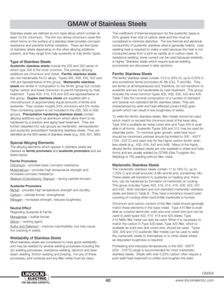 40 www.lincolnelectric.com
GMAW
Stainless steels are defined as iron base alloys which contain at
least 10.5% chromium. The thin but dense chromium oxide film
which forms on the surface of a stainless steel provides corrosion
resistance and prevents further oxidation. There are five types
of stainless steels depending on the other alloying additions
present, and they range from fully austenitic to fully ferritic types.
Type of Stainless Steels
Austenitic stainless steels include the 200 and 300 series of
which type 304 is the most common. The primary alloying
additions are chromium and nickel. Ferritic stainless steels
are non-hardenable Fe-Cr alloys. Types 405, 409, 430, 422 and
446 are representative of this group. Martensitic stainless
steels are similar in composition to the ferritic group but contain
higher carbon and lower chromium to permit hardening by heat
treatment. Types 403, 410, 416 and 420 are representative of
this group. Duplex stainless steels are supplied with a
microstructure of approximately equal amounts of ferrite and
austenite. They contain roughly 24% chromium and 5% nickel.
Their numbering system is not included in the 200, 300 or 400
groups. Precipitation hardening stainless steels contain
alloying additions such as aluminum which allow them to be
hardened by a solution and aging heat treatment. They are
further classified into sub groups as martensitic, semiaustenitic
and austenitic precipitation hardening stainless steels. They are
identified as the 600-series of stainless steels (e.g., 630, 631, 660).
Special Alloying Elements
The alloying elements which appear in stainless steels are
classed as ferrite promoters and austenite promoters and are
listed below:
Ferrite Promoters
Chromium – provides basic corrosion resistance.
Molybdenum – provides high temperature strength and
increases corrosion resistance.
Niobium (Columbium), Titanium – strong carbide formers.
Austenite Promoters
Nickel – provides high temperature strength and ductility.
Carbon – carbide former, strengthener.
Nitrogen – increases strength, reduces toughness.
Neutral Effect
Regarding Austenite & Ferrite.
Manganese – sulfide former.
Silicon – wetting agent.
Sulfur and Selenium – improve machinability, but may cause
hot cracking in welds.
Weldability of Stainless Steels
Most stainless steels are considered to have good weldability
and may be welded by several welding processes including the
arc welding processes, resistance welding, electron and laser
beam welding, friction welding and brazing. For any of these
processes, joint surfaces and any filler metal must be clean.
The coefficient of thermal expansion for the austenitic types is
50% greater than that of carbon steel and this must be
considered to minimize distortion. The low thermal and electrical
conductivity of austenitic stainless steel is generally helpful. Less
welding heat is required to make a weld because the heat is not
conducted away from a joint as rapidly as in carbon steel. In
resistance welding, lower current can be used because resistivity
is higher. Stainless steels which require special welding
procedures are discussed in later sections.
Ferritic Stainless Steels
The ferritic stainless steels contain 10.5 to 30% Cr, up to 0.20% C
and sometimes ferrite promoters Al, Nb (Cb), Ti and Mo. They
are ferritic at all temperatures and, therefore, do not transform to
austenite and are not hardenable by heat treatment. This group
includes the more common types 405, 409, 430, 442 and 446.
Table 7 lists the nominal composition of a number of standard
and several non-standard ferritic stainless steels. They are
characterized by weld and heat affected zoned (HAZ) grain
growth which can result in low toughness of welds.
To weld the ferritic stainless steels, filler metals should be used
which match or exceed the chromium level of the base alloy.
Type 409 is available as metal cored wire and Type 430 is avail-
able in all forms. Austenitic Types 309 and 312 may be used for
dissimilar joints. To minimize grain growth, weld heat input
should be minimized, preheat should be limited to 300 - 450°F
(149 - 232°C) and used only for the higher carbon ferritic stain-
less steels (e.g., 430, 434, 442 and 446). Many of the highly
alloyed ferritic stainless steels are only available in sheet and tube
forms and are usually welded by GTAW (Gas Tungsten Arc
Welding) or TIG welding without filler metal.
Martensitic Stainless Steels
The martensitic stainless steels contain 11 to 18% Cr, up to
1.20% C and small amounts of Mn and Ni and, sometimes, Mo.
These steels will transform to austenite on heating and, there-
fore, can be hardened by formation of martensite on cooling.
This group includes Types 403, 410, 414, 416, 420, 422, 431
and 440. Both standard and non-standard martensitic stainless
steels are listed in Table 8. They have a tendency toward weld
cracking on cooling when hard brittle martensite is formed.
Chromium and carbon content of the filler metal should generally
match these elements in the base metal. Type 410 filler is avail-
able as covered electrode, solid wire and cored wire and can be
used to weld types 402, 410, 414 and 420 steels. Type
410 NiMo filler metal can also be used. When it is necessary to
match the carbon in Type 420 steel, Type 420 filler, which is
available as solid wire and cored wire, should be used. Types
308, 309 and 310 austenitic filler metals can be used to weld
the martensitic steels to themselves or to other steels where
as-deposited toughness is required.
Preheating and interpass temperatures in the 400 - 600°F
(204 - 316°C) range is recommended for most martensitic
stainless steels. Steels with over 0.20% carbon often require a
post weld heat treatment to soften and toughen the weld.
GMAW of Stainless Steels
 