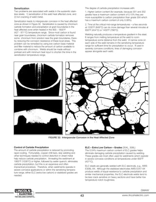 43
GMAW
www.lincolnelectric.com
Sensitization
Two problems are associated with welds in the austenitic stain-
less steels: 1) sensitization of the weld heat affected zone, and
2) hot cracking of weld metal.
Sensitization leads to intergranular corrosion in the heat affected
zone as shown in Figure 32. Sensitization is caused by chromium
carbide formation and precipitation at grain boundaries in the
heat affected zone when heated in the 800 - 1600°F
(427 - 871°C) temperature range. Since most carbon is found
near grain boundaries, chromium carbide formation removes
some chromium from solution near the grain boundaries, there-
by reducing the corrosion resistance of these local areas. This
problem can be remedied by using low carbon base material
and filler material to reduce the amount of carbon available to
combine with chromium. Welds should be made without
preheat and with minimum heat input to shorten the time in the
sensitization temperature range.
The degree of carbide precipitation increases with:
1. Higher carbon content (for example, because 301 and 302
grades have a maximum carbon content of 0.15% they are
more susceptible to carbon precipitation than grade 304 which
has a maximum carbon content of only 0.08%).
2. Time at the critical mid-range temperatures – a few seconds
at 1200°F (649°C) can do more damage than several minutes at
850°F (454°C) or 1450°F (788°C).
Welding naturally produces a temperature gradient in the steel.
It ranges from melting temperature at the weld to room
temperature some distance from the weld. A narrow zone on
each side of the weld remains in the sensitizing temperature
range for sufficient time for precipitation to occur. If used in
severely corrosive conditions, lines of damaging corrosion
appear alongside each weld.
FIGURE 32: Intergranular Corrosion in the Heat Affected Zone
Control of Carbide Precipitation
The amount of carbide precipitation is reduced by promoting
rapid cooling. Fortunately, copper chill bars, skip welding and
other techniques needed to control distortion in sheet metal
help reduce carbide precipitation. Annealing the weldment at
1900°F (1038°C) or higher, followed by water quench, eliminates
carbide precipitation, but this is an expensive and often
impractical procedure. Therefore, when weldments operate in
severe corrosive applications or within the sensitizing tempera-
ture range, either ELC (extra low carbon) or stabilized grades are
needed.
ELC – Extra Low Carbon – Grades (304L, 308L)
The 0.04% maximum carbon content of ELC grades helps
eliminate damaging carbide precipitation caused by welding.
These grades are most often used for weldments which operate
in severe corrosive conditions at temperatures under 800°F
(427°C).
ELC steels are generally welded with ELC electrode, e.g., AWS
E308L-XX. Although the stabilized electrodes AWS E347-XX
produce welds of equal resistance to carbide precipitation and
similar mechanical properties, the ELC electrode welds tend to
be less crack sensitive on heavy sections and have better low
temperature notch toughness.
 