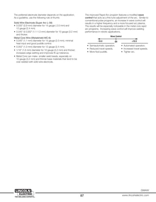 87
GMAW
www.lincolnelectric.com
The preferred electrode diameter depends on the application.
As a guideline, use the following rule of thumb:
Solid Wire Electrode (Super Arc L-56)
• 0.035” (0.9 mm) diameter for 14 gauge ( 2.0 mm) and
12 gauge (2.4 mm)
• 0.045” & 0.052” (1.1-1.3 mm) diameter for 10 gauge (3.2 mm)
and thicker.
Metal Core Wire (Metalshield MC-6)
• 0.045” (1.1 mm) diameter for 14 gauge (2.0 mm); minimal
heat input and good puddle control.
• 0.052” (1.3 mm) diameter for 12 gauge (2.4 mm).
• 1/16” (1.6 mm) diameter for 10 gauge (3.2 mm) and thicker;
increases edge wetting and improves fit-up tolerance.
• Metal Core can make smaller weld beads, especially on
10 gauge (3.2 mm) and thinner base materials that tend to be
over welded with solid wire electrode.
The improved Rapid Arc program features a modified wave
control that acts as a fine tune adjustment of the arc. Similar to
conventional pulse programs, an increase in wave control will
results in a higher frequency and a more focused arc plasma.
The results will be especially noticeable in the metal core rapid
arc programs. Increasing wave control will improve welding
performance in robotic applications.
Wave Control
Off-10.0 +10.0
• Semiautomatic operation. • Automated operation.
• Reduced travel speeds. • Increased travel speeds.
• More fluid puddle. • Tighter arc.
 