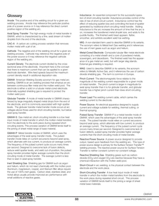 88 www.lincolnelectric.com
GMAW
Glossary
Anode The positive end of the welding circuit for a given arc
welding process. Anode may reference the particular positive
pole of a power source or it may reference the direct current
positive region of the welding arc.
Axial Spray Transfer The high-energy mode of metal transfer in
GMAW, which is characterized by a fine, axial stream of molten
droplets from the end of the electrode.
CAC-A A carbon arc cutting process variation that removes
molten metal with a jet of air.
Cathode The negative end of the welding circuit for a given arc
welding process. Cathode may reference the negative pole of
the power source or it may reference the negative cathode
region of the welding arc.
Current Density The electrode current divided by the cross
sectional area of the electrode. Important here is the concept
that there is maximum current that can be applied to a given
electrode diameter. Wire feed speeds beyond the maximum
current density result in additional deposition rate.
GMAW American Welding Society acronym for gas metal arc
welding. GMAW is an arc welding process that employs an arc
between continuous filler metal and the molten weld pool. The
electrode is either a solid or a tubular metal-cored electrode.
Externally supplied shielding gas is required to protect the
molten weld pool.
Globular Transfer A mode of metal transfer in GMAW charac-
terized by large irregularly shaped metal drops from the end of
the electrode, and it is commonly associated with high spatter
levels. The globular transfer metal transfer mode occurs at arc
voltages above those used for short-circuiting transfer, but below
axial spray transfer.
GMAW-S Gas metal arc short-circuiting transfer is a low heat
input mode of metal transfer in which the molten metal transfers
from the electrode to the work piece during repeated short
circuiting events. This process variation of GMAW lends itself to
the joining of sheet metal range of base material.
GMAW-P Metal transfer modes of GMAW, which uses the
advantages of the axial spray transfer mode. The pulsed
transfer mode relies on current excursions beyond axial spray,
which alternate with low current, to produce an average current.
The frequency of the pulsed current cycle occurs many times
per second. Designed to overcome lack of fusion defects,
reduce weld spatter levels, and weld out-of-position, the pulsed
spray transfer provides higher average currents than the short-
circuiting mode of metal transfer. The average current is less
than is seen in axial spray transfer.
Inert Shielding Gas Shielding gas for GMAW such as argon
and helium, which do not react chemically with the molten pool.
Aluminum, magnesium, copper, and titanium filler alloys require
the use of 100% inert gases. Carbon steel, stainless steel, and
nickel alloys usually provide improved arc performance with
small additions of reactive gases.
Inductance An essential component for the successful opera-
tion of short-circuiting transfer. Inductance provides control of the
rate of rise of short-circuit current. Inductance control has the
effect of reducing spatter loss and controlling the level of spatter
generated by traditional short-circuiting metal transfer. Adding
inductance to the arc increase the amount of time that the arc is
on, increases the transferred metal droplet size, and adds to the
puddle fluidity. The finished weld bead appears flatter,
smoother, and exhibits excellent weld toe wetting.
MIG A non-standard term used to describe GMAW or its variants.
The acronym refers to Metal Inert Gas welding and it references
the use of inert gases such as argon and helium.
Metal-Cored Electrode Composite tubular filler metal electrode
consisting of a metal sheath and a core of powdered metals,
scavengers, and deoxidizers. The finished weld has the appear-
ance of a gas metal arc weld, but with larger slag islands.
External gas shielding is required.
MAG Used to describe GMAW or its variants, the acronym
refers to Metallic Active Gas, and it references the use of carbon
dioxide shielding gas. The term is common in Europe.
Pinch Current The electromagnetic force relates to the
magnitude of the welding current responsible for a given mode
of metal transfer. The pinch current is larger in magnitude for
axial spray transfer than it is for globular transfer, and globular
transfer has a higher pinch current than does short-circuiting
transfer.
Power Lead The welding current cable, which carries the
welding current to the electrode.
Power Source An electrical apparatus designed to supply
current and voltage suitable for welding, thermal cutting, or
thermal spraying.
Pulsed Spray Transfer GMAW-P is a metal transfer mode of
GMAW, which uses the advantages of the axial spray transfer
mode. The pulsed transfer mode relies on current excursions
beyond axial spray, which alternate with low current, to produce
an average current. The frequency of the pulsed current cycle
occurs many times per second. Designed to overcome lack of
fusion defects, pulsed spray transfer provides higher average
currents than the short-circuiting mode of metal transfer.
Reactive Power Source A power source designed to provide
output, based upon feedback from the welding arc. This type of
power source design is primary for the Surface Tension Transfer™
welding process. The reactive power source for Surface Tension
Transfer is neither constant current nor constant voltage.
Reactive Shielding Gas Shielding gases such as carbon
dioxide (CO2) and oxygen (O2) are reactive because they have a
chemical interaction with the molten weld pool.
Short-Circuit in arc welding, is the physical contact between the
electrode and the work piece.
Short-Circuiting Transfer A low heat input mode of metal
transfer in which the molten metal transfers from the electrode to
the work piece during repeated short-circuit. This process
variation of GMAW lends itself to the joining a range of sheet
metal base materials.
 