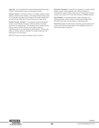 89
GMAW
www.lincolnelectric.com
Spray Arc A non-standard term used to describe the high-energy
mode of metal transfer known as axial spray transfer.
Surface Tension The forces that act in a molten droplet of weld
metal to prevent it from flowing. The surface tension forces exist
at a molecular level below the surface of the molten droplet and
act upon those molecules at the surface of the molten drop.
Surface Tension Transfer™ A proprietary process developed
by the Lincoln Electric Company, which provides a low heat
input form of metal transfer. The process uses a reactive power
source, which monitors the arc and is able to respond
instantaneously to the changing arc requirements. The process
relies on surface tension to transfer the molten metal from the
electrode to the work piece.
STT™ The acronym used for Surface Tension Transfer.
Waveform Generator A specific term applied to inverter transfer
power sources, which depend upon internal software to
modulate the output of the power source. These types of power
sources are unique to STT and other modes of GMAW transfer.
Wire Welding A non-standard term used to describe any
welding process, which employs continuously fed filler metal.
The electrode used may be tubular or solid electrodes.
Work Piece Lead The electrical conductor located between the
power source and the work piece. In the GMAW process, the
work-piece lead is usually DC-.
 