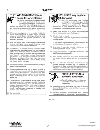 94 www.lincolnelectric.com
GMAW
FOR ELECTRICALLY
powered equipment.
8.a. Turn off input power using the disconnect
switch at the fuse box before working on
the equipment.
8.b. Install equipment in accordance with the U.S. National
Electrical Code, all local codes and the manufacturer’s
recommendations.
8.c. Ground the equipment in accordance with the U.S. National
Electrical Code and the manufacturer’s recommendations.
CYLINDER may explode
if damaged.
7.a. Use only compressed gas cylinders
containing the correct shielding gas for the
process used and properly operating
regulators designed for the gas and
pressure used. All hoses, fittings, etc. should be suitable for
the application and maintained in good condition.
7.b. Always keep cylinders in an upright position securely
chained to an undercarriage or fixed support.
7.c. Cylinders should be located:
•Away from areas where they may be struck or subjected to
physical damage.
•A safe distance from arc welding or cutting operations and
any other source of heat, sparks, or flame.
7.d. Never allow the electrode, electrode holder or any other
electrically “hot” parts to touch a cylinder.
7.e. Keep your head and face away from the cylinder valve outlet
when opening the cylinder valve.
7.f. Valve protection caps should always be in place and hand
tight except when the cylinder is in use or connected for
use.
7.g. Read and follow the instructions on compressed gas
cylinders, associated equipment, and CGA publication P-l,
“Precautions for Safe Handling of Compressed Gases in
Cylinders,” available from the Compressed Gas Association
1235 Jefferson Davis Highway, Arlington, VA 22202.
iii
SAFETYiii
Mar ‘95
WELDING SPARKS can
cause fire or explosion.
6.a. Remove fire hazards from the welding area.
If this is not possible, cover them to prevent
the welding sparks from starting a fire.
Remember that welding sparks and hot
materials from welding can easily go through small cracks
and openings to adjacent areas. Avoid welding near
hydraulic lines. Have a fire extinguisher readily available.
6.b. Where compressed gases are to be used at the job site,
special precautions should be used to prevent hazardous
situations. Refer to “Safety in Welding and Cutting” (ANSI
Standard Z49.1) and the operating information for the
equipment being used.
6.c. When not welding, make certain no part of the electrode
circuit is touching the work or ground. Accidental contact
can cause overheating and create a fire hazard.
6.d. Do not heat, cut or weld tanks, drums or containers until the
proper steps have been taken to insure that such procedures
will not cause flammable or toxic vapors from substances
inside. They can cause an explosion even though they have
been “cleaned”. For information, purchase “Recommended
Safe Practices for the Preparation for Welding and Cutting of
Containers and Piping That Have Held Hazardous
Substances”, AWS F4.1 from the American Welding Society
(see address above 1.a. [Safety]).
6.e. Vent hollow castings or containers before heating, cutting or
welding. They may explode.
6.f. Sparks and spatter are thrown from the welding arc. Wear oil
free protective garments such as leather gloves, heavy shirt,
cuffless trousers, high shoes and a cap over your hair. Wear
ear plugs when welding out-of-position or in confined places.
Always wear safety glasses with side shields when in a
welding area.
6.g. Connect the work cable to the work as close to the welding
area as practical. Work cables connected to the building
framework or other locations away from the welding area
increase the possibility of the welding current passing
through lifting chains, crane cables or other alternate
circuits. This can create fire hazards or overheat lifting
chains or cables until they fail.
6.h. Also see item 1.c.
 