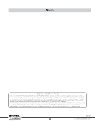 95
GMAW
www.lincolnelectric.com
Notes
C U S T O M E R A S S I S T A N C E P O L I C Y
The business of The Lincoln Electric Company is manufacturing and selling high quality welding equipment, consumables, and cutting equipment. Our challenge is to meet the
needs of our customers and to exceed their expectations. On occasion, purchasers may ask Lincoln Electric for advice or information about their use of our products. We respond
to our customers based on the best information in our possession at that time. Lincoln Electric is not in a position to warrant or guarantee such advice, and assumes no liability,
with respect to such information or advice. We expressly disclaim any warranty of any kind, including any warranty of fitness for any customer’s particular purpose, with respect to
such information or advice. As a matter of practical consideration, we also cannot assume any responsibility for updating or correcting any such information or advice once it has
been given, nor does the provision of information or advice create, expand or alter any warranty with respect to the sale of our products.
Lincoln Electric is a responsive manufacturer, but the selection and use of specific products sold by Lincoln Electric is solely within the control of, and remains the sole responsibility
of the customer. Many variables beyond the control of Lincoln Electric affect the results obtained in applying these types of fabrication methods and service requirements.
Subject to Change – This information is accurate to the best of our knowledge at the time of printing. Please refer to www.lincolnelectric.com for any updated information.
 